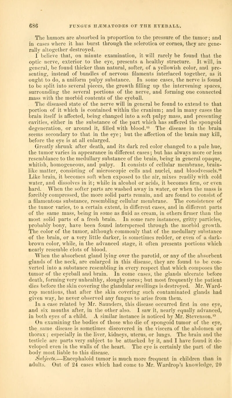 The liumoi's are absorbed in proportion to the pressure of the tumor; and in cases where it has burst through the sclerotica or cornea, they are gene- rally altogether destroyed. I believe that, on minute examination, it will rarely be found that the optic nerve, exterior to the eye, presents a healthy structure. It will, in general, be found thicker than natural, softer, of a yellowish color, and pre- senting, instead of bundles of nervous filaments interlaced together, as it ought to do, a uniform pulpy substance. In some cases, the nerve is found to be split into several pieces, the growth filling up the intervening spaces, surrounding the several portions of the nerve, and forming one connected mass with the morbid contents of the eyeball. The diseased state of the nerve will in general be found to extend to that portion of it which is contained within the cranium; and in many cases the brain itself is afTected, being changed into a soft pulpy mass, and presenting cavities, either in the substance of the part which has suffered the spongoid degeneration, or around it, filled with blood. The disease in the brain seems secondary to that in the eye; but the affection of the brain may kill, before the eye is at all enlarged. Greatly shrunk after death, and its dark red color changed to a pale hue, the tumor varies in appearance in different cases; but has always more or less resemblance to the medullary substance of the brain, being in general opaque, whitish, homogeneous, and pulpy. It consists of cellular membrane, brain- like matter, consisting of microscopic cells and nuclei, and bloodvessels.** Like brain, it becomes soft when exposed to the air, mixes readily with cold water, and dissolves in it; while in alcohol or acids, it becomes firm, or even hard. When the softer parts are washed away in water, or when the mass is forcibly compressed, the more solid parts remain, and are found to consist of a filamentous substance, resembling cellular membrane. The consistence of the tumor varies, to a certain extent, in different cases, and in different parts of the same mass, being in some as fluid as cream, in others firmer than the most solid parts of a fresh brain. In some rare instances, gritty ])articles, probably bony, have been found interspersed through the morbid growth. The color of the tumor, although commonly that of the medullary substance of the brain, or a very little darker, is sometimes redder, or even of a dark- brown color, while, in the advanced stage, it often presents portions which nearly resemble clots of blood. When the absorbent gland lying over the parotid, or any of the absorbent glands of the neck, are enlarged in this disease, they are found to be con- verted into a substance resembling in every respect that which com})oses the tumor of the eyeball and brain. In come cases, the glands ulcerate before death, forming very unhealthy, sloughy sores; but most frequently the patient dies before the skin covering the glandular swellings is destroyed. Mr. Ward- rop mentions, that after the skin covering such contaminated glands had given way, he never observed any fungus to arise from them. In a case related by Mr. Saunders, this disease occurred first in one eye, and six months after, in the other also. I saw it, nearly equally advanced, in both eyes of a child. A similar instance is noticed by Mr. Stevenson. On examining the bodies of those who die of spongoid tumor of the eye, the same disease is sometimes discovered in the viscera of the abdomen or thorax ; especially in the liver, kidneys, uterus, or lungs. The brain and the testicle are parts very subject to be attacked by it, and I have found it de- veloped even in the walls of the heart. The eye is certainly the i)art of the body most liable to this disease. Sithject^.—Encephaloid tumor is much more frequent in children than in adults. Out of 24 cases which had come to Mr. Wardrop's knowledge, 20