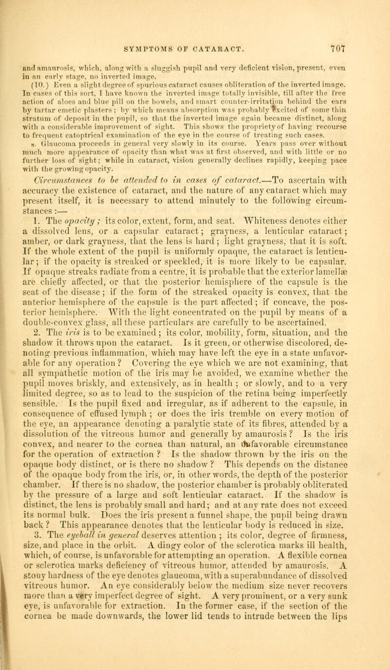 SYMPTOMS OF CATARACT. YOl and amaurosis, which, alonpjwith a sluggish pupil and very deficient vision, present, even in an early stage, no inverted image. (10.) Even a slight degree of spurious cataract causes obliteration of the inverted image. In cases of this sort, 1 have known the inverted image totally invisible, till after the free action of aloes and blue pill on the bowels, and smart counter-irritation behind the ears by tartar emetic plasters ; by which means absorption was probably excited of some thin stratum of deposit in the pupil, so that the inverted image again became distinct, along with a considerable improvement of sight. This shows the propriety of having recourse to frequent catoptrical examination of the eye in the course of treating such cases. n. Glaucoma proceeds in general very slowly in its course. Years pass over without much more ajipearance of opacity than what was at first observed, and with little or no further loss of sight; while in cataract, vision generally declines rapidly, keeping pace with the growing opacity. Circumstances to he attended to in cases of cataract.—To ascertain with accuracy the existence of cataract, and the nature of any cataract which may present itself, it is necessary to attend minutely to the following circum- stances :— 1. The opacity; its color, extent, form, and seat. Whiteness denotes either a dissolved lens, or a capsular cataract; grayncss, a lenticular cataract; amber, or dark grayuess, that the lens is hard; light grayness, that it is soft. If the whole extent of the pupil is uniformly opaque, the cataract is lenticu- lar; if the opacity is streaked or speckled, it is more likely to be capsular. If opaque streaks radiate from a centre, it is probal^lethat the exterior lamellae are chiefly affected, or that the posterior hemisphere of the capsule is the seat of the disease ; if the form of the streaked opacity is convex, that the anterior hemisphere of the capsule is the part affected; if concave, the pos- terior hemisphere. With the light concentrated on the pupil by means of a double-convex glass, all these particulars are carefully to be ascertained. 2. The iris is to be examined ; its color, mobility, form, situation, and the shadow it throws upon the cataract. Is it green, or otherwise discolored, de- noting previous inflammation, which may have left the eye in a state unfavor- able for any operation ? Covering the eye which we are not examining, that all sympathetic motion of the iris may be avoided, we examine whether the pupil moves briskly, and extensively, as in health ; or slowly, and to a very limited degree, so as to lead to the suspicion of the retina being imperfectly sensible. Is the pupil fixed and irregular, as if adherent to the capsule, in consequence of effused lymph ; or does the iris tremble on every motion of the eye, an appearance denoting a paralytic state of its fibres, attended by a dissolution of the vitreous humor and generally by amaurosis? Is the iris convex, and nearer to the cornea than natural, an ttefavorable circumstance for the operation of extraction ? Is the shadow thrown by the iris on the opaque body distinct, or is there no shadow? This depends on the distance of the opaque body from the iris, or, in other words, the depth of the posterior chamber. If there is no shadow, the posterior chamber is probably obliterated, by the pressure of a large and soft lenticular cataract. If the shadow is distinct, the lens is probably small and hard; and at any rate does not exceed its normal bulk. Does the iris present a funnel shape, the pupil being drawn back ? This appearance denotes that the lenticular body is reduced in size. 3. The eyeball in general deserves attention ; its color, degree of firmness, size, and place in the orbit. A dingy color of the sclerotica marks ill health, which, of course, is unfavorable for attempting an operation. A flexible cornea or sclerotica marks deficiency of vitreous humor, attended by amaurosis. A stony hardness of the eye denotes glaucoma, with a superabundance of dissolved vitreous humor. An eye considerably below the medium size never recovers more than a very imperfect degree of sight. A very prominent, or a very sunk eye, is unfavorable for extraction. In the former case, if the section of the cornea be made downwards, the lower lid tends to intrude between the lips