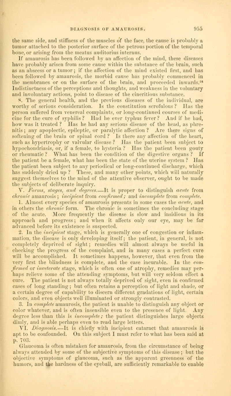 the same side, and stiffness of tlie muscles of the face, the cause is probably a tumor attached to the ])Osterior surface of tlie i)ctrous portion of the temporal bone, or arising? from (he meatus auditorius intenius. If amaurosis has been followed by an attection of the mind, these diseases have probably arisen from some cause within the substance of tlie brain, such as an abscess or a tumor; if the affection of the mind existed first, and has been followed by amaurosis, the morbid cause has probably commenced in the membranes or on the surface of the brain, and proceeded inwards.'^ Indistinctness of the perceptions and thoughts, and weakness in the voluntary and involuntary actions, point to disease of the cineritious substance. 8. The g-cneral health, and the previous diseases of the individual, are worthy of serious consideration. Is the constitution scrofulous ? Has the person suffered from venereal complaints, or long-continued courses of medi- cine for the cure of sy]ihilis ? Had he ever typhus fever ? And if he had, how was it treated ? Has he had any serious disease of the head, as phre- nitis; any apoplectic, epileptic, or paralytic affection ? Are there signs of softening of the brain or spinal cord ? Is there any affection of the heart, such as hypertrophy or valvular disease ? Has the patient been subject to liypochondriasis, or, if a female, to hysteria ? Has the patient been gouty or rheumatic ? What has been the condition of the digestive organs ? If the jiatient be a female, what has been the state of the uterine system ? Has the i)atient been subject to any periodical or long-continued discharge, which has suddenly dried up ? These, and many other points, which will naturally suggest themselves to the mind of the attentive observer, ought to be made the subjects of deliberate inquiry. y. Forms, stages, and degrees.'—It is proper to distinguish acute from chronic amaurosis ; incipient from confirmed; and incomplete from complete. 1. Almost every species of amaurosis presents in some cases the acute, and in others the chronic form. The chronic is sometimes the concluding stage of the acute. More frequently the disease is slow and insidious in its approach and progress; and when it affects only our eye, may be far advanced before its existence is suspected. 2. In the incipient stage, which is generally one of congestion or inflam- mation, the disease is only developing itself; the patient, in general, is not completely deprived of sight; remedies will almost always be useful in checking the progress of the complaint, and in many cases a perfect cure \f\\\ be accomplished. It sometimes happens, however, that even from the very first the blindness is complete, and the case incurable. In the con- firmed or inveterate stage, which is often one of atrophy, remedies may per- haps relieve some of the attending symptoms, but will very seldom effect a cure. The patient is not always totally deprived of sight, even in confirmed cases of long standing ; but often retains a perception of light and shade, or a certain degree of capability to discern different gradations of light, certain colors, and even objects well illuminated or strongly contrasted. 3. In complete amaurosis, the patient is unable to distinguish any object or color whatever, and is often insensible even to the presence of light. Any degree less than this is incomplete; the patient distinguishes large objects dimly, and is able perhaps even to read large letters. YI. Diagnosis.—It is chiefly with incipient cataract that amaurosis is apt to be confounded. On this subject I must refer to what has been said at p. 703. Glaucoma is often mistaken for amaurosis, from the circumstance of being always attended by some of the subjective symptoms of this disease ; but the objective symptoms of glaucoma, such as the apparent greenness of the humors, and tie hardness of the eyeball, are sufficiently remarkable to enable