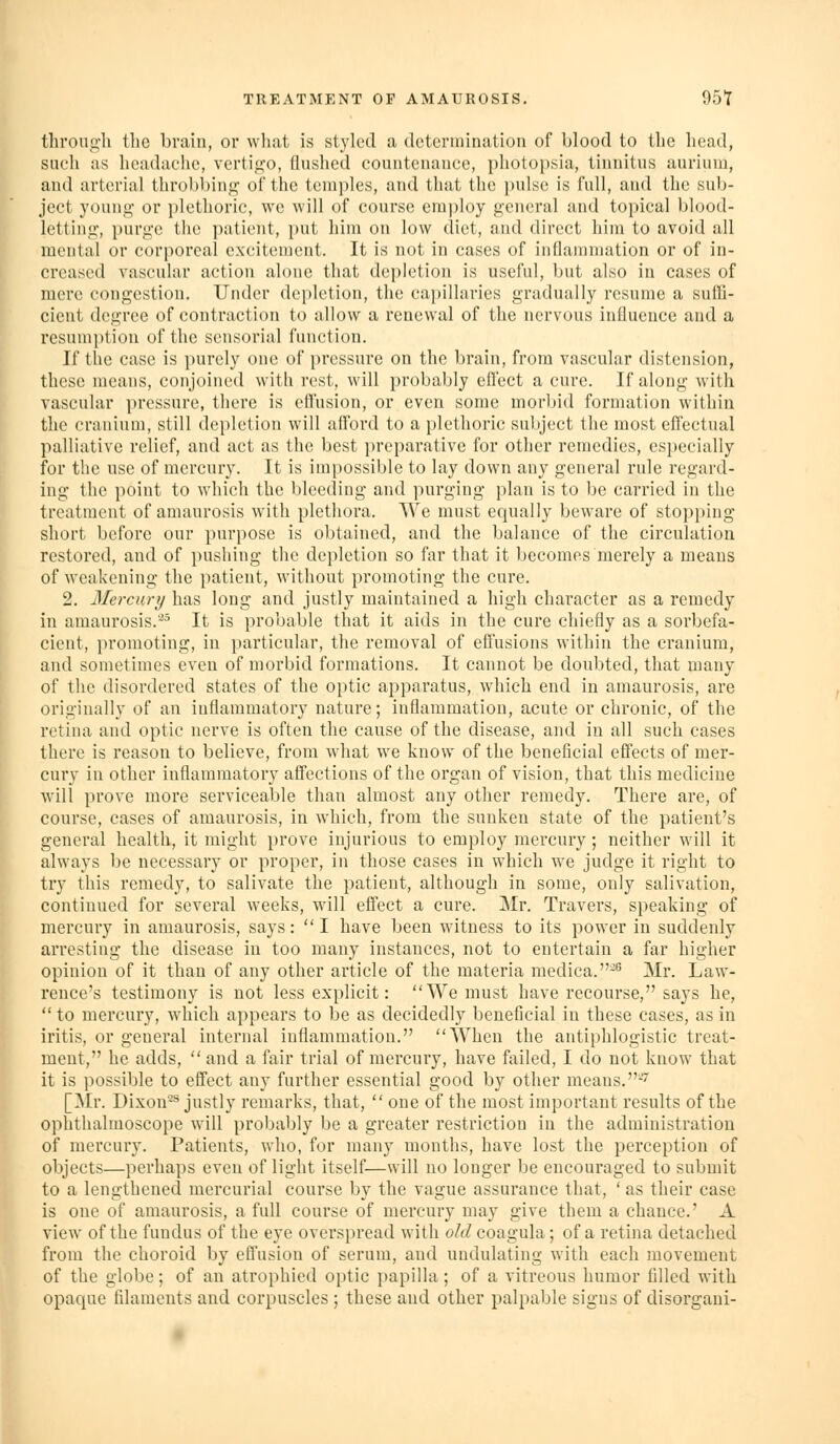 through the brain, or what is styled a determination of blood to the head, such as headache, vertigo, flushed countenance, photopsia, tinnitus auriuni, and arterial throbbing of the temples, and that the i)ulse is full, and the sub- ject young or plethoric, we will of course employ general and topical blood- letting, purge the patient, put him on low diet, and direct him to avoid all mental or corporeal excitement. It is not in cases of inflammation or of in- creased vascular action alone that depletion is useful, but also in cases of mere congestion. Under depletion, the cai)illaries gradually resume a suffi- cient degree of contraction to allow a renewal of the nervous influence and a resum})tion of the sensorial function. If the case is i)urely one of pressure on the brain, from vascular distension, these means, conjoined with rest, will probably effect a cure. If along with vascular pressure, there is efl'usion, or even some morbid formation within the cranium, still depletion will aflbrd to a plethoric subject the most effectual palliative relief, and act as the best i)reparativc for other remedies, especially for the use of mercury. It is impossible to lay down any general rule regard- ing the point to which the bleeding and purging plan is to be carried in the treatment of amaurosis with plethora. We must equally beware of stopping short before our purpose is obtained, and the balance of the circulation restored, and of pushing the depletion so far that it becomes merely a means of weakening the patient, without promoting the cure. 2. Mercury has long and justly maintained a high character as a remedy in amaurosis.'^^ It is probable that it aids in the cure chiefly as a sorbefa- cient, promoting, in particular, the removal of efl'usions within the cranium, and sometimes even of morbid formations. It cannot be doubted, that many of the disordered states of the optic apparatus, which end in amaurosis, are originally of an inflammatory nature; inflamraation, acute or chronic, of the retina and optic nerve is often the cause of the disease, and in all such cases there is reason to believe, from what we know of the beneficial effects of mer- cury in other inflammatory affections of the organ of vision, that this medicine will prove more serviceable than almost any other remedy. There are, of course, cases of amaurosis, in which, from the sunken state of the patient's general health, it might prove injurious to employ mercury; neither will it always be necessary or proper, in those cases in which we judge it right to try this remedy, to salivate the patient, although in some, only salivation, continued for several weeks, will effect a cure. Mr. Travers, speaking of mercury in amaurosis, says: I have been witness to its power in suddenly arresting the disease in too many instances, not to entertain a far higher opinion of it than of any other article of the materia mcdica.-° Mr. Law- rence's testimony is not less explicit: We must have recourse, says he,  to mercury, which appears to be as decidedly beneficial in these cases, as in iritis, or general internal inflammation. When the antiphlogistic treat- ment, he adds,  and a fair trial of mercury, have failed, I do noti know that it is possible to effect any further essential good by other means.-^ [Mr. Dixon-^ jiistly remarks, that,  one of the most important results of the ophthalmoscope will probably be a greater restriction in the administration of mercury. Patients, who, for many months, have lost the perception of objects—perhaps even of light itself—will no longer be encouraged to submit to a lengthened mercurial course by the vague assurance that, ' as their case is one of amaurosis, a full course of mercury may give them a chance.' A view of the fundus of the eye overspread with old coagula; of a retina detached from the choroid by effusion of serum, and undulating with each movement of the globe; of an atrophied optic papilla; of a vitreous humor filled with opaque filaments and corpuscles ; these and other palpable signs of disorgaui-