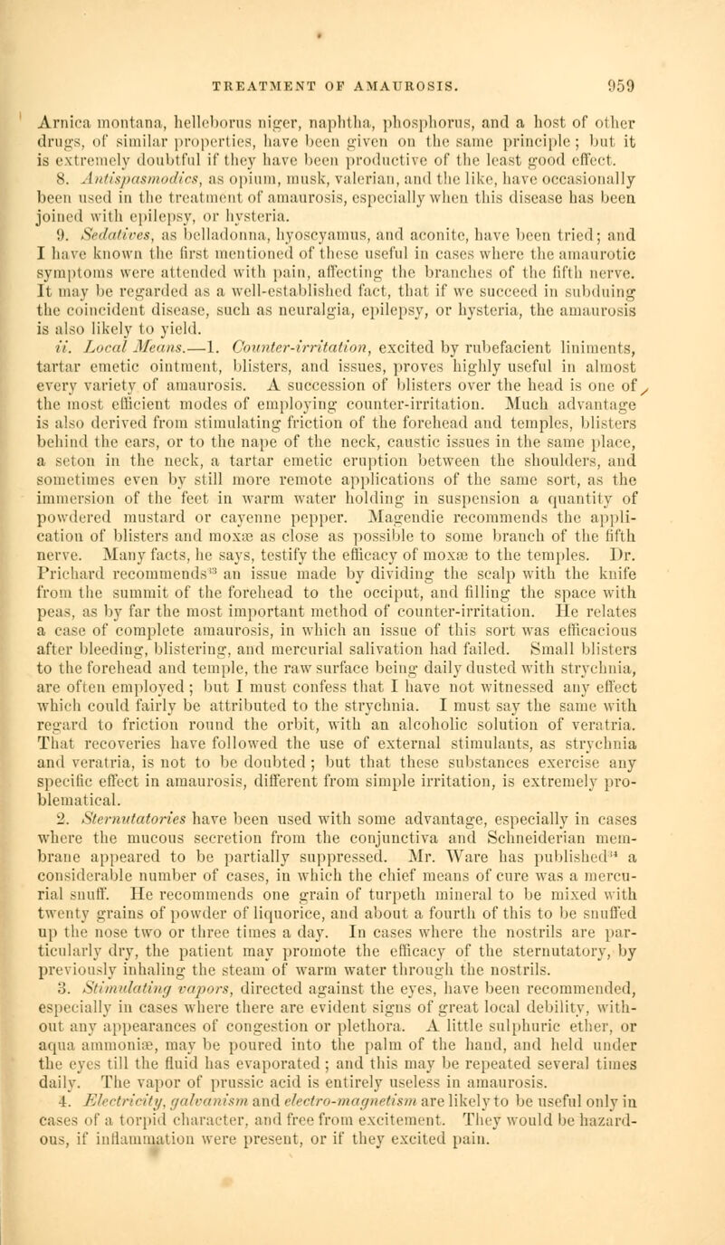 Arnica montana, hellcl)oms niger, naplitha, phosphorus, and a host of other drujj:s, of similar properties, have been given on the same principle; but it is extremely doubtful if they have been productive of the least good cfi'ect. 8. Antispasmodics, as oi)ium, musk, valerian, and the like, have occasionally been used in the treatment of amaurosis, especially when this disease has been joined with epilepsy, or hysteria. 9. Sedatives, as belladonna, hyoscyamus, and aconite, have been tried; and I have known the first mentioned of these useful in cases where the amaurotic symptoms were attended with pain, aflecting the branches of the fifth nerve. It may be regarded as a well-established fact, that if we succeed in subduing the coincident disease, such as neuralgia, epilepsy, or hysteria, the amaurosis is also likely to yield. a. Local Means.—1. Counter-irritation, excited by rubefacient liniments, tartar emetic ointment, blisters, and issues, proves highly useful in almost every variety of amaurosis. A succession of blisters over the head is one of ^ the most eOicient modes of employing counter-irritation. Much advantage is also derived from stimulating friction of the forehead and temples, blisters behind the ears, or to the nape of the neck, caustic issues in the same place, a seton in the neck, a tartar emetic eruption between the shoulders, and sometimes even by still more remote applications of the same sort, as the immersion of the feet in warm water holding in suspension a quantity of powdered mustard or cayenne pepper. Magendie recommends the api)li- cation of blisters and moxce as close as possible to some branch of the fifth nerve. Many facts, he says, testify the efficacy of moxai to the temples. Dr. Priehard recommends'^ an issue made by dividing the scalp with the kuife from the summit of the forehead to the occiput, and filling the space with peas, as by far the most important method of counter-irritation. He relates a case of complete amaurosis, in which an issue of this sort was efficacious after bleeding, blistering, and mercurial salivation had failed. Small blisters to the forehead and temple, the raw surface being daily dusted with strychnia, are often employed ; but I must confess that I have not witnessed any effect which could fairly be attributed to the strychnia. I must say the same with regard to friction round the orbit, with an alcoholic solution of veratria. That recoveries have followed the use of external stimulants, as strychnia and veratria, is not to be doubted ; but that these substances exercise any specific effect in amaurosis, different from simple irritation, is extremely pro- blematical. 2. Sternutatories have been used with some advantage, especially in cases where the mucous secretion from the conjunctiva and Schneiderian mem- brane appeared to be partially suppressed. Mr. Ware has published** a considerable number of cases, in which the chief means of cure was a mercu- rial snuff. He recommends one grain of turpeth mineral to be mixed with twenty grains of powder of liquorice, and about a fourth of this to be snuffed up the nose two or three times a day. In cases where the nostrils are par- ticularly dry, the patient may promote the efficacy of the sternutatory, by previously inhaling the steam of warm water through the nostrils. 3. Stimulating vapors, directed against the eyes, have been recommended, especially in cases where there are evident signs of great local debility, with- out any appearances of congestion or plethora. A little sulphuric ether, or aqua ammoniEe, may be poured into the palm of the hand, and held under the eyes till the fluid has evaporated ; and this may be repeated several times daily. The vapor of prussic acid is entirely useless in amaurosis. 4. Electricity, galvanism and electro-magnetism are likely to be useful only in cases of a torpid character, and free from excitement. They would be hazard- ous, if inflammation were present, or if they excited pain.