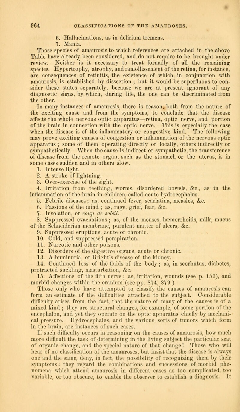 6. Hallucinations, as in delirium tremens. T. Mania. Those species of amaurosis to which references are attached in the above Table have already been considered, and do not require to be brought under review. Neither is it necessary to treat formally of all the remaining species. Hypertrophy, atrophy, and ramoUissement of the retina, for instance, are consequences of retinitis, the existence of which, in conjunction with amaurosis, is established by dissection ; but it would be superfluous to con- sider these states separately, because we are at present ignorant of any diagnostic signs, by which, during life, the one can be discriminated from the other. In many instances of amaurosis, there is reason, both from the nature of the exciting cause and from the symptoms, to conclude that the disease affects the whole nervous optic apparatus—retina, optic nerve, and portion of the brain in connection with the optic nerve. This is especially the case when the disease is of the inflammatory or congestive kind. The following may prove exciting causes of congestion or inflammation of the nervous optic apparatus ; some of them operating directly or locally, others indirectly or sympathetically. When the cause is indirect or sympathetic, the transference of disease from the remote organ, such as the stomach or the uterus, is in some cases sudden and in others slow. 1. Intense light. 2. A stroke of lightning. 3. Over-exercise of the sight. 4. Irritation from teething, worms, disordered bowels, &c., as in the inflammation of the brain in children, called acute hydrocephalus. 5. Febrile diseases ; as, continued fever, scarlatina, measles, &c. 6. Passions of the mind ; as, rage, grief, fear, &c. 7. Insolation, or coitj) de soleil. 8. Suppressed evacuations ; as, of the menses, haemorrhoids, milk, mucus of the Schneiderian membrane, purulent matter of ulcers, &c. 9. Suppressed eruptions, acute or chronic. 10. Cold, and suppressed perspiration. 11. Narcotic and other poisons. 12. Disorders of the digestive organs, acute or chronic. 13. Albuminuria, orBright's disease of the kidney. 14. Continued loss of the fluids of the body ; as, in scorbutus, diabetes, protracted suckling, masturbation, &c. 15. Affections of the fifth nerve ; as, irritation, wounds (see p. 150), and morl)id changes within the cranium (see pp. 874, 879.) Those only who have attempted to classify the causes of amaurosis can form an estimate of the difficulties attached to the subject. Considerable difficulty arises from the fact, that the nature of many of the causes is of a mixed kind ; they are structural changes, for example, of some portion of the encephalon, and yet they operate on the optic apparatus chiefly by mechani- cal pressure. Hydrocephalus, and the various sorts of tumors which form in the brain, are instances of such cases. If such difficulty occurs in reasoning on the causes of amaurosis, how much more difficult the task of determining in the living subject the particular seat of organic change, and the special nature of that change! Those who will hear of no classification of the amauroses, but insist that the disease is always one and the same, deny, in fact, the possibility of recognizing them by their symptoms : they regard the combinations and successions of morbid phe- nomena which attend amaurosis in different cases as too com])licated, too variable, or too obscure, to enable the observer to establish a diagnosis. It