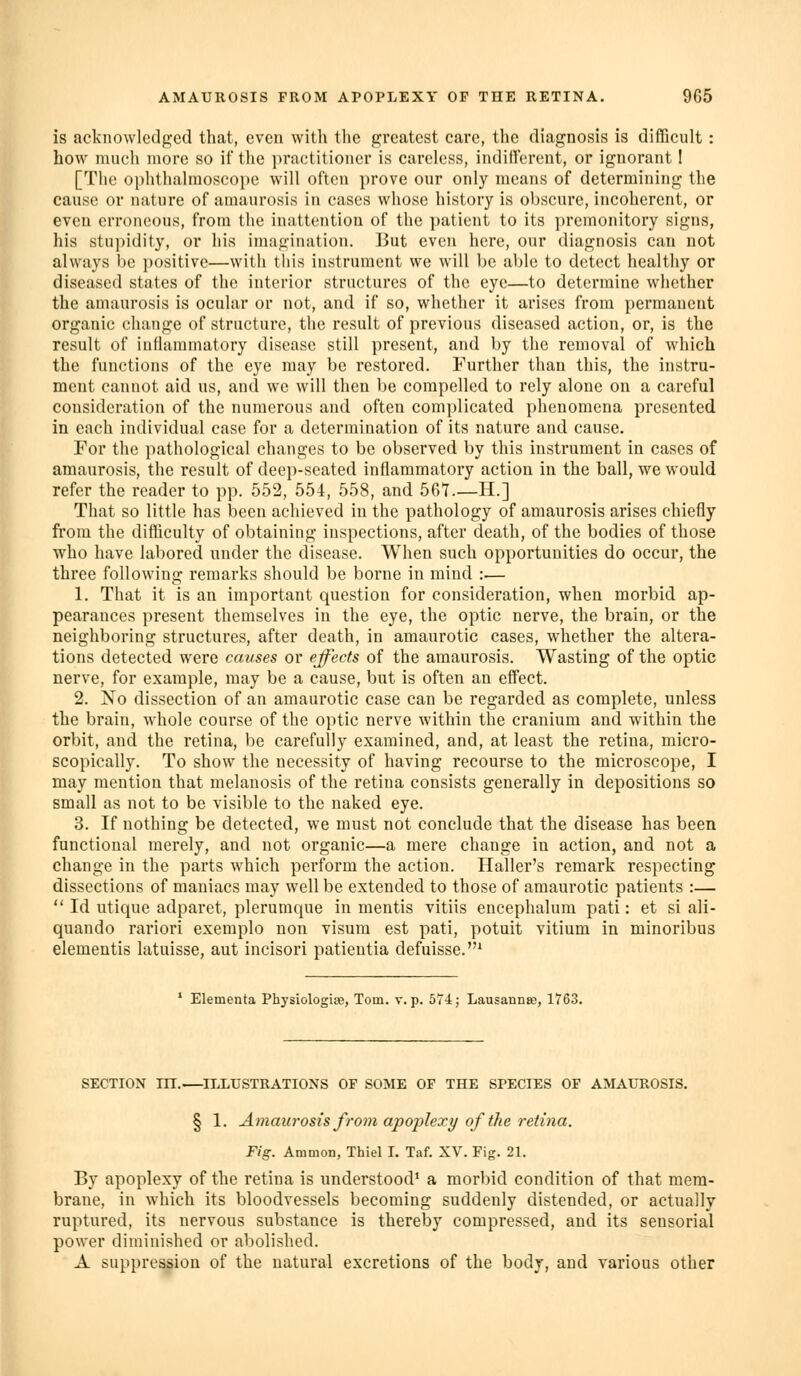 is acknowledged that, even with the greatest care, the diagnosis is difficult: how much more so if the practitioner is careless, indifferent, or ignorant! [The ophthalmoscope will often prove our only means of determining the cause or nature of amaurosis in cases whose history is obscure, incoherent, or even erroneous, from the inattention of the patient to its premonitory signs, his stupidity, or his imagination. But even here, our diagnosis can not always be positive—with this instrument we will be able to detect healthy or diseased states of the interior structures of the eye—to determine whether the amaurosis is ocular or not, and if so, whether it arises from permanent organic change of structure, the result of previous diseased action, or, is the result of indammatory disease still present, and by the removal of which the functions of the eye may be restored. Further than this, the instru- ment cannot aid us, and we will then be compelled to rely alone on a careful consideration of the numerous and often complicated phenomena presented in each individual case for a determination of its nature and cause. For the pathological changes to be observed by this instrument in cases of amaurosis, the result of deep-seated inflammatory action in the ball, we would refer the reader to pp. 552, 554, 558, and 567.—H.] That so little has been achieved in the pathology of amaurosis arises chiefly from the difficulty of obtaining inspections, after death, of the bodies of those who have labored under the disease. When such opportunities do occur, the three following remarks should be borne in mind :— 1. That it is an important question for consideration, when morbid ap- pearances present themselves in the eye, the optic nerve, the brain, or the neighboring structures, after death, in amaurotic cases, whether the altera- tions detected were causes or effects of the amaurosis. Wasting of the optic nerve, for example, may be a cause, but is often an effect. 2. No dissection of an amaurotic case can be regarded as complete, unless the brain, whole course of the optic nerve within the cranium and within the orbit, and the retina, be carefully examined, and, at least the retina, micro- scopically. To show the necessity of having recourse to the microscope, I may mention that melanosis of the retina consists generally in depositions so small as not to be visible to the naked eye. 3. If nothing be detected, we must not conclude that the disease has been functional merely, and not organic—a mere change in action, and not a change in the parts which perform the action. Haller's remark respecting dissections of maniacs may well be extended to those of amaurotic patients :—  Id utique adparet, plerumque in mentis vitiis encephalum pati: et si ali- quando rariori exemplo non visum est pati, potuit vitium in minoribus dementis latuisse, aut incisori patientia defuisse.* ' Elementa Physiologite, Tom. v. p. 574; Lausanna;, 1763. SECTION m. ILLUSTRATIONS OP SOME OF THE SPECIES OF AMAUROSIS. § 1. Amaurosis from apoplexy of the retina. Fig. Ammon, Thiel I, Taf. XV. Fig. 21. By apoplexy of the retina is understood* a morbid condition of that mem- brane, in which its bloodvessels becoming suddenly distended, or actually ruptured, its nervous substance is thereby compressed, and its sensorial power diminished or abolished. A suppression of the natural excretions of the body, and various other