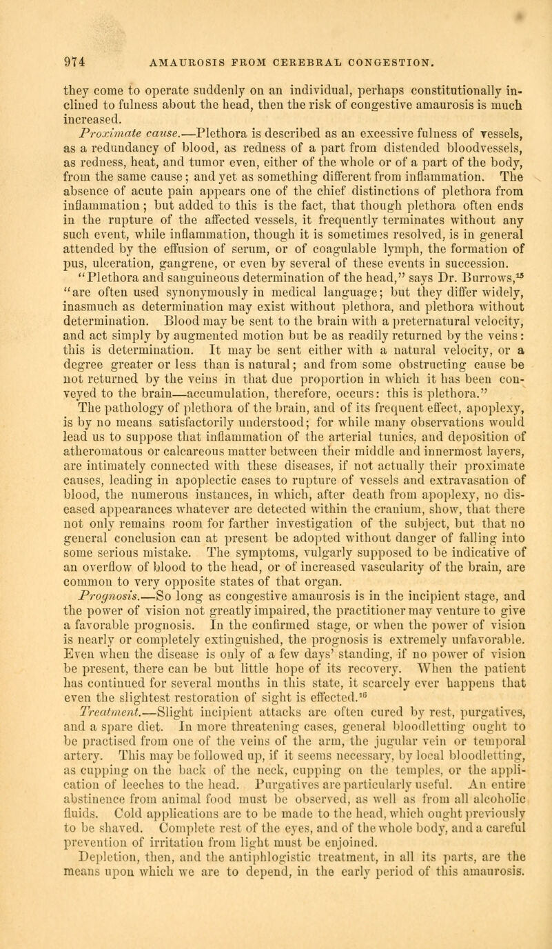 they come to operate suddenly on an individual, perhaps constitutionally in- clined to fulness about the head, then the risk of congestive amaurosis is much increased. Proximate cause.—Plethora is described as an excessive fulness of ressels, as a redundancy of blood, as redness of a part from distended bloodvessels, as redness, heat, and tumor even, either of the whole or of a part of the body, from the same cause; and yet as something different from inflammation. The absence of acute pain appears one of the chief distinctions of plethora from inflammation ; but added to this is the fact, that though plethora often ends in the rupture of the affected vessels, it frequently terminates without any such event, while inflammation, though it is sometimes resolved, is in general attended by the effusion of serum, or of coagulable lymph, the formation of pus, ulceration, gangrene, or even by several of these events in succession. Plethora and sanguineous determination of the head, says Dr. Burrows, are often used synonymously in medical language; but they differ widely, inasmuch as determination may exist without plethora, and plethora without determination. Blood may be sent to the brain with a preternatural velocity, and act simply by augmented motion but be as readily returned by the veins: this is determination. It may be sent either with a natural velocity, or a degree greater or less than is natural; and from some obstructing cause be not returned by the veins in that due proportion in which it has been con- veyed to the brain—accumulation, therefore, occurs: this is plethora. The pathology of plethora of the brain, and of its frequent effect, apoplexy, is by no means satisfactorily understood; for while many observations would lead us to suppose that inflammation of the arterial tunics, and deposition of atheromatous or calcareous matter between their middle and innermost layers, are intimately connected with these diseases, if not actually their proximate causes, leading in apoplectic cases to rupture of vessels and extravasation of blood, the numerous instances, in which, after death from apoplexy, no dis- eased appearances whatever are detected within the cranium, show, that there not only remains room for farther investigation of the subject, but that no general conclusion can at present be adopted without danger of falling into some serious mistake. The symptoms, vulgarly supposed to be indicative of an overflow of blood to the head, or of increased vascularity of the brain, are common to very opposite states of that organ. Prognosis.—So long as congestive amaurosis is in the incipient stage, and the power of vision not greatly impaired, the practitioner may venture to give a favorable prognosis. In the confirmed stage, or when the power of vision is nearly or completely extinguished, the prognosis is extremely unfavorable. Even when the disease is only of a few days' standing, if no power of vision be present, there can be but little hope of its recovery. When the patient has continued for several mouths in this state, it scarcely ever happens that even the slightest restoration of sight is effected.^^ Treatment.—Slight incipient attacks are often cured by rest, purgatives, and a spare diet. In more threatening cases, general bloodletting ought to be practised from one of the veins of the arm, the jugular vein or temporal artery. This may be followed up, if it seems necessary, by local bloodletting, as cupping on the back of the neck, cupping on the temples, or the appli- cation of leeches to the head. Purgatives are particularly useful. An entire abstinence from animal food must be observed, as well as from all alcoholic fluids. Cold applications are to be made to the head, wliich ought previously to be shaved. Complete rest of the eyes, and of the whole body, and a careful prevention of irritation from light must be enjoined. Depletion, then, and the antiphlogistic treatment, in all its parts, are the means upon which we are to depend, in the early period of this amaurosis.