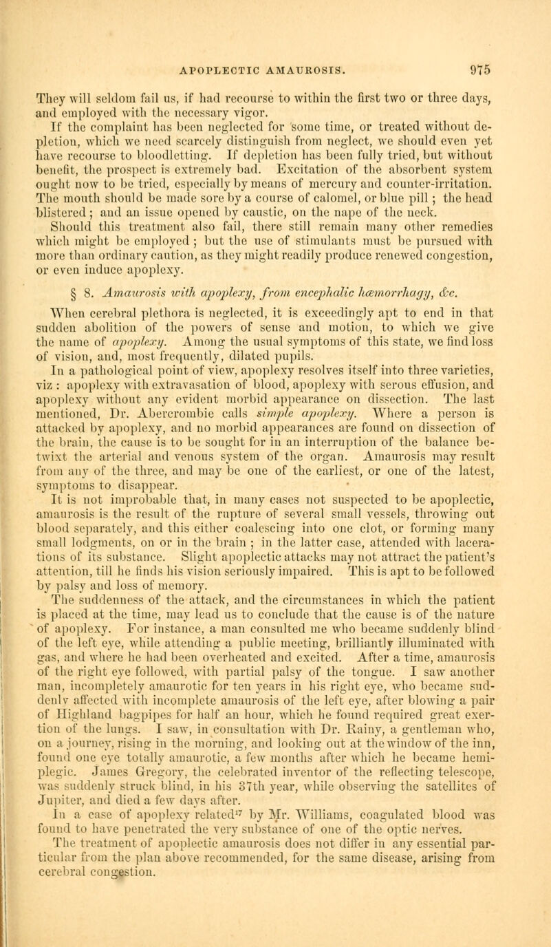 They will seldom fail us, if had recourse to within the first two or three days, and employed with the necessary vif^'or. If the complaint has been net^lectcd for some time, or treated without de- pletion, which we need scarcely distinguish from neglect, we should even yet have recourse to bloodletting. If depletion has been fully tried, but without benefit, the prospect is extremely bad. Excitation of the absorbent system ought now to be tried, especially by means of mercury and counter-irritation. The mouth should be made sore by a course of calomel, or blue pill; the head blistered; and an issue opened by caustic, on the nape of the neck. Should this treatment also fail, there still remain many other remedies which might be employed ; but the use of stimulants must be pursued with more than ordinary caution, as they might readily produce renewed congestion, or even induce apoplexy. § 8. Amaurosis ivith apoplexy, from encephalic licemorrJiar/y, &c. When cerebral plethora is neglected, it is exceedingly apt to end in that sudden abolition of the powers of sense and motion, to which we give the name of apoplexy. Among the usual symptoms of this state, we find loss of vision, and, most frequently, dilated pupils. In a pathological point of view, apoplexy resolves itself into three varieties, viz : apoplexy with extravasation of blood, apoplexy with serous effusion, and apoplexy without any evident morbid appearance on dissection. The last mentioned, Dr. Abercrombie calls simple apoplexy. Where a person is attacked by apoplexy, and no morbid appearances are found on dissection of the brain, the cause is to be sought for in an interruption of the balance be- twixt the arterial and venous system of the organ. Amaurosis may result from any of the three, and may be one of the earliest, or one of the latest, symptoms to disappear. It is not improbable that, in many cases not suspected to be apoplectic, amaurosis is the result of the rupture of several small vessels, throwing out blood separately, and this either coalescing into one clot, or forming many small lodgments, on or in the brain ; in the latter case, attended with lacera- tions of its substance. Slight apoplectic attacks may not attract the patient's attention, till he finds his vision seriously impaired. This is apt to be followed by palsy and loss of memory. The suddenness of the attack, and the circumstances in which the patient is placed at the time, may lead us to conclude that the cause is of the nature ^ of apoplexy. For instance, a man consulted me who became suddenly blind of the left eye, while attending a public meeting, brilliantly illuminated with gas, and where he had been overheated and excited. After a time, amaurosis of the right eye followed, with partial palsy of the tongue. I saw another man, incompletely amaurotic for ten years in his right eye, who became sud- denlv affected with incomplete amaurosis of the left eye, after blowing a pair of Highland bagpipes for half an hour, which he found required great exer- tion of the lungs. I saw, in consultation with Dr. Rainy, a gentleman who, on a journey, rising in the morning, and looking out at the window of the inn, found one eye totally amaurotic, a few months after which he became hemi- plegic. James Gregory, the celebrated inventor of the reflecting telescope, w^as suddenly struck blind, in his oTth year, while observing the satellites of Jupiter, and died a few days after. In a case of apoplexy related'^ by Mr. Williams, coagulated blood was found to have penetrated the very substance of one of the optic nerves. The treatment of apoplectic amaurosis does not differ in any essential par- ticular from the plan above recommended, for the same disease, arising from cerebral conggstion.