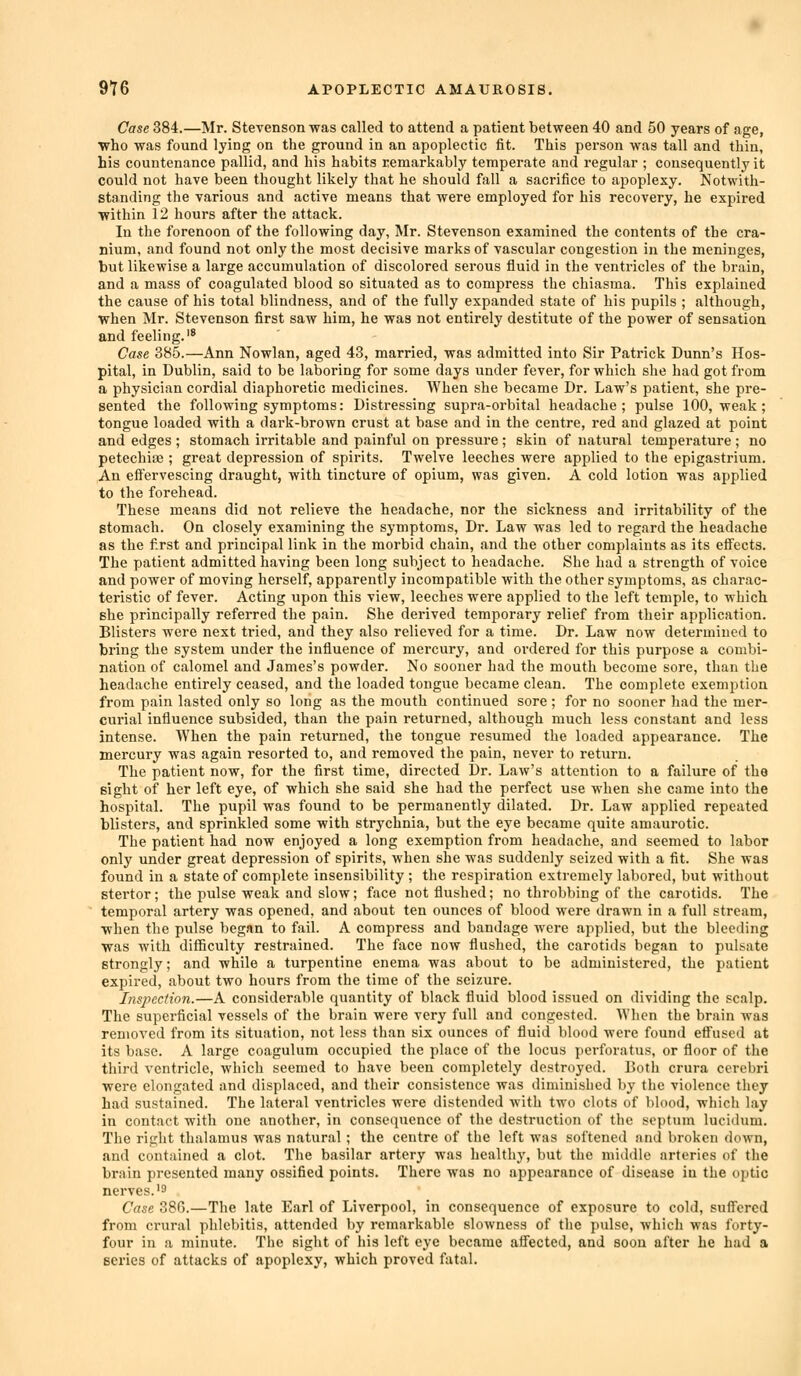 Case 384.—Mr. Stevenson was called to attend a patient between 40 and 50 years of age, who was found lying on the ground in an apoplectic fit. This person was tall and thiu, his countenance pallid, and his habits remarkably temperate and regular ; consequently it could not have been thought likely that he should fall a sacrifice to apoplexy. Notwith- standing the various and active means that were employed for his recovery, he expired ■within 12 hours after the attack. In the forenoon of the following day, Mr. Stevenson examined the contents of the cra- nium, and found not only the most decisive marks of vascular congestion in the meninges, but likewise a large accumulation of discolored serous fluid in the ventricles of the brain, and a mass of coagulated blood so situated as to compress the chiasma. This explained the cause of his total blindness, and of the fully expanded state of his pupils ; although, when Mr. Stevenson first saw him, he was not entirely destitute of the power of sensation and feeling. Case 385.—Ann Nowlan, aged 43, married, was admitted into Sir Patrick Dunn's Hos- pital, in Dublin, said to be laboring for some days under fever, for which she had got from a physician cordial diaphoretic medicines. When she became Dr. Law's patient, she pre- sented the following symptoms: Distressing supra-orbital headache; pulse 100, weak; tongue loaded with a dark-brown crust at base and in the centre, red and glazed at point and edges ; stomach irritable and painful on pressure ; skin of natural temperature ; no petechise ; great depression of spirits. Twelve leeches were applied to the epigastrium. An effervescing draught, with tincture of opium, was given. A cold lotion was applied to the forehead. These means did not relieve the headache, nor the sickness and irritability of the stomach. On closely examining the symptoms, Dr. Law was led to regard the headache as the first and principal link in the morbid chain, and the other complaints as its effects. The patient admitted having been long subject to headache. She had a strength of voice and power of moving herself, apparently incompatible with the other symptoms, as charac- teristic of fever. Acting upon this view, leeches were applied to the left temple, to which she principally referred the pain. She derived temporary relief from their application. Blisters were next tried, and they also relieved for a time. Dr. Law now determined to bring the system under the influence of mercury, and ordered for this purpose a combi- nation of calomel and James's powder. No sooner had the mouth become sore, than the headache entirely ceased, and the loaded tongue became clean. The complete exemption from pain lasted only so long as the mouth continued sore; for no sooner had the mer- curial influence subsided, than the pain returned, although much less constant and less intense. When the pain returned, the tongue resumed the loaded appearance. The mercury was again resorted to, and removed the pain, never to return. The patient now, for the first time, directed Dr. Law's attention to a failure of the sight of her left eye, of which she said she had the perfect use when she came into the hospital. The pupil was found to be permanently dilated. Dr. Law applied repeated blisters, and sprinkled some with strychnia, but the eye became quite amaurotic. The patient had now enjoyed a long exemption from headache, and seemed to labor only under great depression of spirits, when she was suddenly seized with a fit. She was found in a state of complete insensibility ; the respiration extremely labored, but without stertor; the pulse weak and slow; face not flushed; no throbbing of the carotids. The temporal artery was opened, and about ten ounces of blood were drawn in a full stream, when the pulse began to fail. A compress and bandage were applied, but the bleeding was with difBculty restrained. The face now flushed, the carotids began to pulsate strongly; and while a turpentine enema was about to be administered, the patient expired, about two hours from the time of the seizure. Inspection.—A considerable quantity of black fluid blood issued on dividing the scalp. The superficial vessels of the brain were very full and congested. When the brain was removed from its situation, not less than six ounces of fluid blood were found efi'used at its base. A large coagulum occupied the place of the locus perforatus, or floor of the third ventricle, which seemed to have been completely destroyed. Both crura cerebri were elongated and displaced, and their consistence was diminished by the violence they had sustained. The lateral ventricles were distended with two clots of blood, which lay in contact with one another, in consequence of the destruction of the septum lucidum. The right thalamus was natural ; the centre of the left was softened and broken down, and contained a clot. The basilar artery was healthy, but the middle arteries of the brain presented many ossified points. There was no appearance of disease in the optic nerves.'9 Case 386.—The late Earl of Liverpool, in consequence of exposure to cold, suffered from crural phlebitis, attended by remarkable slowness of the pulse, which was forty- four in a minute. The sight of his left eye became affected, and soon after he had a series of attacks of apoplexy, which proved fatal.