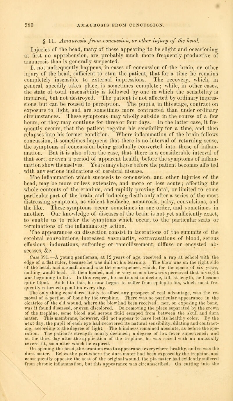 I 11, Amaurosis from concussion, or other injury of the head. Injuries of the head, many of these appearing to be slight and occasioning at first no apprehension, are probably much more frequently productive of amaurosis than is generally suspected. It not unfrequently happens, in cases of concussion of the brain, or other injury of the head, sufficient to stun the patient, that for a time he remains completely insensible to external impressions. The recovery, which, in general, speedily takes place, is sometimes complete ; while, in other cases, the state of total insensibility is followed by one in which the sensibility is impaired, but not destroyed. The patient is not affected by ordinary impres- sions, but can be roused to perception. The pupils, in this stage, contract on exposure to light, and are sometimes more contracted than under ordinary circumstances. These symptoms may wholly subside in the course of a few hours, or they may continue for three or four days. In the latter case, it fre- quently occurs, that the patient regains his sensibility for a time, and then relapses into his former condition. Where inflammation of the brain follows concussion, it sometimes happens that there is no interval of returning sense, the symptoms of concussion being gradually converted into those of inflam- mation. But it is also often the case, that there is a considerable interval of that sort, or even a period of apparent health, before the symptoms of inflam- mation show themselves. Years may elapse before the patient becomes affected with any serious indications of cerebral disease. The inflammation which succeeds to concussion, and other injuries of the head, may be more or less extensive, and more or less acute ; affecting the whole contents of the cranium, and rapidly proving fatal, or limited to some particular part of the brain, and inducing death only after a series of the most distressing symptoms, as violent headache, amaurosis, palsy, convulsions, and the like. These symptoms occur sometimes in one order, and sometimes in another. Our knowledge of diseases of the brain is not yet sufficiently exact, to enable us to refer the symptoms which occur, to the particular seats or terminations of the inflammatory action. The appearances on dissection consist in lacerations of the summits of the cerebral convolutions, increased vascularity, extravasations of blood, serous effusions, indurations, softening or ramoUissement, diffuse or encysted ab- scesses, &c. Case 391.—A young gentleman, at 12 years of age, received a rap at school ■with the edge of a flat ruler, because he was dull at his learning. The blow was ou the right side of the head, and a small wound was the consequence, which, for the space of six years, nothing would heal. It then healed, and he very soon afterwards perceived that his sight was beginning to fail. In this respect, he continued to decline, till, at length, he became quite blind. Added to this, he now began to suffer from epileptic fits, which most fre- quently returned upon him every day. The only thing considered likely to afford any prospect of real advantage, was the re- moval of a portion of bone by the trephine. Thex'c was no particular appearance in the cicatrice of the old wound, wliere the blow had been received; nor, on exposing the bone, was it found diseased, or even discolored. On removing the piece separated by the crown of the trephine, some blood and serous fluid escaped from between the skull and dura mater. This membrane, however, did not appear to have lost its healthy color. By the next day, the pupil of each eye had recovered its natural sensibility, dilating and contract- ing, according to the degree of light. The blindness remained absolute, as before the ope- ration. The patient's strength hourly declined; a degree of low fever supervened; anil on the third day alter the application of the trephine, he was seized with an unusually severe fit, soon after which he expired. On opening the head, the cranium was to appearance everywhere healthy, and so was the dura mater. IJelow the part wiiere the dura mater had been exposed by the trephine, and eonse()uently opi)osite the seat of the original wound, the jiia mater had evidently suil'ered from chronic inflammation, but this appearance was circumscribed. On cutting into the