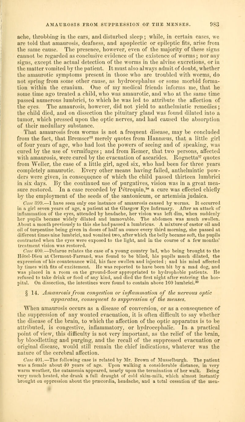 ache, tlirobhinp; iti the cars, and disturl)cd sleep; while, in certain cases, we are told that amaurosis, deafness, and apoplectic or epileptic fits, arise from the same cause. The presence, however, even of the majority of these signs cannot be regarded as conclusive evidence of the existence of worms; nor any signs, except the actual detection of the worms in the alvine excretions, or hi the matter vomited by the patient. It must also always admit of doubt, whether the amaurotic symptoms present in those who are troubled with worms, do not spring from some other cause, as hydrocephalus or some morbid forma- tion within the cranium. One of my medical friends informs me, that he some time ago treated a child, who was amaurotic, and who at the same time passed numerous lumbrici, to which he was led to attribute the affection of the eyes. The amaurosis, however, did not yield to anthelmintic remedies; the child died, and on dissection the pituitary gland was found dilated into a tumor, which pressed upon the optic nerves, and had caused the absorption of their medullary substance. That amaurosis from worms is not a frequent disease, may be concluded from the fact, that Bremser^ merely quotes from Hannaius, that a little girl of four years of age, who had lost the powers of seeing and of speaking, was cured by the use of vermifuges ; and from Remer, that two persons, affected with amaurosis, were cured by the evacuation of ascarides. Rognetta^'' quotes from Weller, the case of a little girl, aged six, who had been for three years completely amaurotic. Every other means having failed, anthelmintic pow- ders were given, in consequence of which the child passed thirteen lumbrici in six days. By the continued use of purgatives, vision was in a great mea- sure restored. In a case recorded by Petrequin,^** a cure was effected chiefly by the employment of the seeds of the santonicum, or artemisia judaica. Case 399.—I have seen only one instance of amaurosis caused by worms. It occurred in a girl seven years of age, a patient at the Glasgow Eye Infirmary. After an attack of inflammation of the eyes, attended by headache, her vision was left dim, when suddenly her pupils became widely dilated and immovable. The abdomen was much swollen. About a month previously to this she had passed a lumbricus. A mixture of castor oil and oil of turpentine being given in doses of half an ounce every third morning, she passed at diiferent times nine lumbrici, and vomited two, after which the belly became soft, the pupils contracted when the eyes were exposed to the light, and in the course of a few months' treatment vision was restored. Case 400.—Delarue relates the case of a young country lad, who being brought to the Hotel-Dieu at Clermont-Farrand, was found to be blind, his pupils much dilated, the expression of his countenance wild, his face swollen and injected ; and his mind affected by times with fits of excitement. He was reported to have been bit by a mad dog, and was placed in a room on the ground-floor appropriated to hydrophobic patients. He refused to take drink or food of any kind, and died the first night after entering the hos- pital. On dissection, the intestines were found to contain above 160 lumbrici.''^ § 14. Amaurosis from congestion or inflammation of the nervous optic apparatus, consequent to suppression of the menses. When amaurosis occurs as a disease of conversion, or as a consequence of the suppression of any wonted evacuation, it is often difficult to say whether the disease of the brain, to which the affection of the optic apparatus is to be attributed, is congestive, inflammatory, or hydrocephalic. In a practical point of view, this difficulty is not very important, as the relief of the brain, by bloodletting and purging, and the recall of the suppressed evacuation or original disease, would still remain the chief indications, whatever was the nature of the cerebral affection. Case 401.—The following case is related by ^Ir. Brown of Musselburgh. The patient was a female about 40 years of age. Upon walking a considerable distance, in very warm weather, the catamenia appeared, nearly upon the termination of her walk. Being very much heated, she drank a full draught of cold skim-milk, which almost instantly brought on oppression about the prajcordia, headache, and a total cessation of the men-