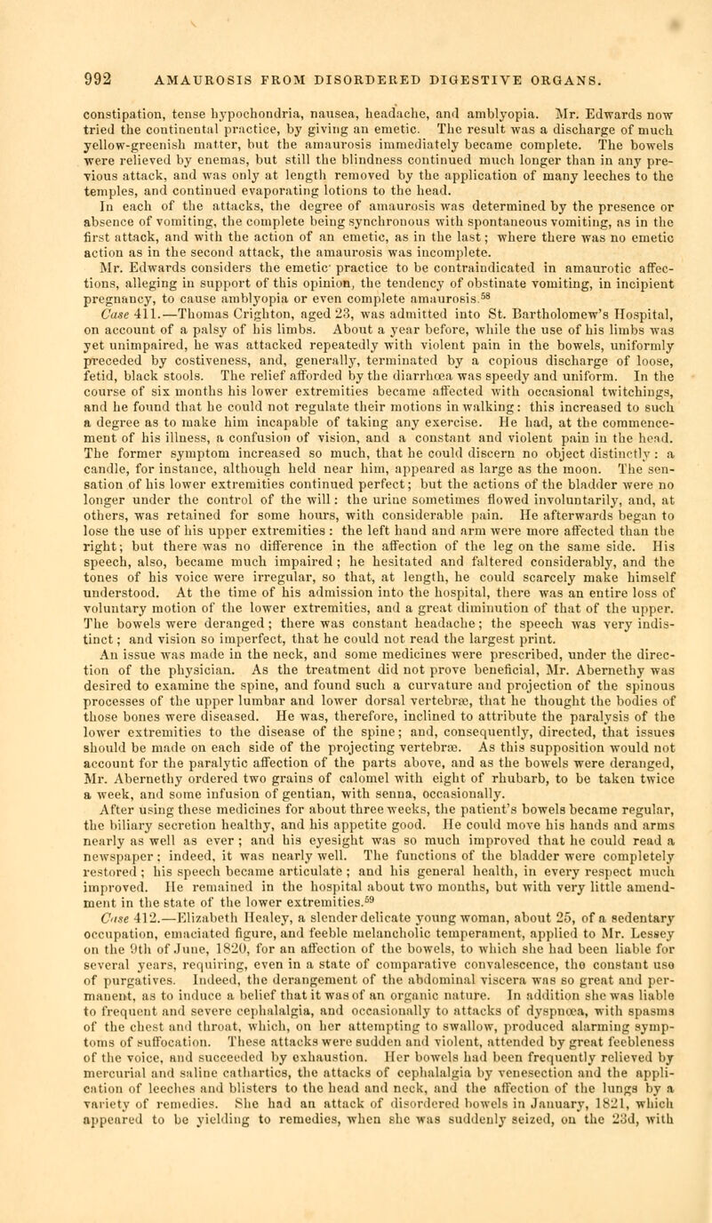 constipation, tense bypochondria, nausea, headache, and amblyopia. Mr. Edwards now tried the continental practice, by giving an emetic. The result was a discharge of much yellow-greenish matter, but the amaurosis immediately became complete. The bowels were relieved by enemas, but still the blindness continued much longer than in any pre- vious attack, and was only at length removed by the application of many leeches to the temples, and continued evaporating lotions to the head. In each of the attacks, the degree of amaurosis was determined by the presence or absence of vomiting, the complete being synchronous with spontaneous vomiting, as in the first attack, and with the action of an emetic, as in the last; where there was no emetic action as in the second attack, the amaurosis was incomplete. Mr. Edwards considers the emetic practice to be contraindicated in amaurotic affec- tions, alleging in support of this opinion, the tendency of obstinate vomiting, in incipient pregnancy, to cause amblyopia or even complete amaurosis.^^ Case 411.—Thomas Crighton, aged 23, was admitted into St. Bartholomew's Hospital, on account of a palsy of his limbs. About a year before, while the use of his limbs was yet unimpaired, he was attacked repeatedly with violent pain in the bowels, uniformly preceded by costiveness, and, generally, terminated by a copious discharge of loose, fetid, black stools. The relief afibrded by the diarrhoea was speedy and uniform. In the course of six months his lower extremities became affected with occasional twitchings, and he found that he could not regulate their motions in walking: this increased to such. a degree as to make him incapable of taking any exercise. He had, at the commence- ment of his illness, a confusion of vision, and a constant and violent pain in the hcnd. The former symptom increased so much, that he could discern no object distinctly : a candle, for instance, although held near him, appeared as large as the moon. The sen- sation of his lower extremities continued perfect; but the actions of the bladder were no longer under the control of the will: the urine sometimes flowed involuntarily, and, at others, was retained for some hours, with considerable pain. He afterwards began to lose the use of his upper extremities : the left hand and arm were more affected than the right; but there was no difference in the affection of the leg on the same side. His speech, also, became much impaired ; he hesitated and faltered considerably, and the tones of his voice were irregular, so that, at length, he could scarcely make himself understood. At the time of his admission into the hospital, there was an entire loss of voluntary motion of the lower extremities, and a great diminution of that of the upper. The bowels were deranged; there was constant headache; the speech was very indis- tinct ; and vision so imperfect, that he could not read the largest print. An issue was made in the neck, and some medicines were prescribed, under the direc- tion of the physician. As the treatment did not prove beneficial, Mr. Abernethy was desired to examine the spine, and found such a curvature and projection of the spinous processes of the upper lumbar and lower dorsal vertebrse, that he thought the bodies of those bones were diseased. He was, therefore, inclined to attribute the paralysis of the lower extremities to the disease of the spine; and, consequently, directed, that issues should be made on each side of the projecting vertebrae. As this supposition would not account for the paralytic affection of the parts above, and as the bowels were dei'anged, Mr. Abernethy ordered two grains of calomel with eight of rhubarb, to be taken twice a week, and some infusion of gentian, with senna, occasionally. After using these medicines for about three weeks, the patient's bowels became regular, the biliary secretion healthy, and his appetite good. He could move his hands and arms nearly as well as ever ; and his eyesight was so much improved that he could read a newspaper: indeed, it was nearly well. The functions of the bladder were completely restored ; his speech became articulate ; and his general health, in every respect much improved. He remained in the hospital about two months, but with very little amend- ment in the state of the lower extremities.^^ C'ise 412.—Elizabeth Healey, a slender delicate young woman, about 25, of a sedentary occupation, emaciated figure, and feeble melancholic temperament, applied to Mr. Lessey on the 9th of June, 1820, for an affection of the bowels, to which she had been liable for several years, requiring, even in a state of comparative convalescence, the constant use of purgatives. Indeed, the derangement of the abdominal viscera was so great and per- manent, as to induce a belief that it was of an organic nature. In addition she was liable to frequent and severe cephalalgia, and occasionally to attacks of dyspnoea, with spasms of the chest and throat, which, on her attempting to swallow, produced alarming symp- toms of suffocation. These attacks were sudden and violent, attended by great feebleness of the voice, and succeeded by exhaustion. Her bowels had been frequently relieved by mercurial and saline cathartics, the attacks of cephalalgia by venesection and the appli- cation of leeches and blisters to the head and neck, and the affection of the lungs by a variety of remedies. She had an attack of disordered bowels in January, 1821, which appeared to be yieMiiig to remedies, when she was suddenly seized, on the 2od, with