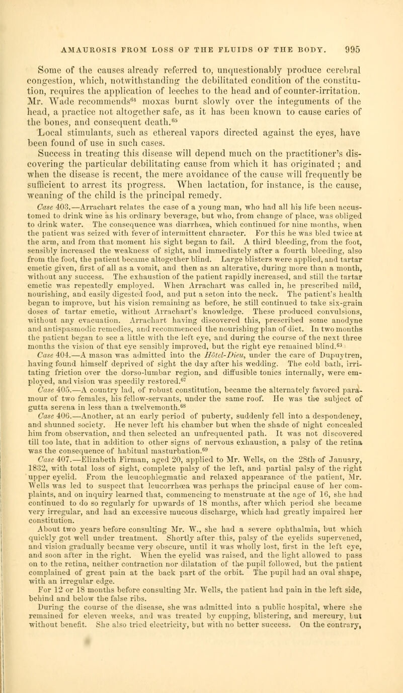 I Some of tlie causes already referred to, unquestionably produce cerebral congestion, wliicli, notwithstanding the debilitated condition of the constitu- tion, requires the application of leeches to the head and of counter-irritation. Mr. Wade recommends' nioxas burnt slowly over the integuments of the head, a practice not altogether safe, as it has been known to cause caries of the bones, and consequent death.■'' Local stimulants, such as ethereal vapors directed against the eyes, have been found of use in such cases. Success in treating this disease will depend much on the practitioner's dis- covering the particular debilitating cause from which it has originated ; and when the disease is recent, the mere avoidance of the cause will frequently be sufficient to arrest its progress. When lactation, for instance, is the cause, weaning of the child is the principal remedy. Case, 403.—AiTacliart relates the case of a young man, who had all his life been accus- tomed to drink wine as his ordinary beverage, but who, from change of place, was obliged to drink water. The consequence was diarrhoea, which continued for nine months, wheu the patient was seized with fever of intermittent character. For this he was bled twice at the arm, and from that moment his sight began to fail. A third bleeding, from the foot, sensibly increased the weakness of sight, and immediately after a fourth bleeding, also from the foot, the patient became altogether blind. Lai'ge blisters were applied, and tartar emetic given, first of all as a vomit, and then as an alterative, during more than a month, without any success. The exhaustion of the patient rapidly increased, and still the tartar emetic was repeatedly emploj^ed. AVhen Ai-rachart was called in, he prescribed mild, nourishing, and easily digested food, aud put a seton into the neck. The patient's health began to improve, but his vision remaining as before, he still continued to take six-graia doses of tartar emetic, without Arrachart's knowledge. These produced convulsions, without any evacuation. Arrachart having discovered this, prescribed some anodyne and antispasmodic remedies, and recommenced the nourishing plan of diet. In two months the patient began to see a little with the left eye, and dui-ing the course of the next three months the vision of that e3'e sensibly improved, but the right eye remained blind.^^ Case 404.—A mason was admitted into the Hotel-Dku, under the care of Dupuytren, having found himself deprived of sight the day after his wedding. The cold ba^h, irri- tating friction over the dorso-lumbar region, and diffusible tonics internally, were em- ployed, and vision was speedily restored.*' Case 405.—A country lad, of robust constitution, became the alternately favored parai- mour of two females, his fellow-servants, under the same roof. He was the subject of gutta Serena in less than a twelvemonth.*^ Case 406.—Another, at an early period of puberty, suddenly fell into a despondency, and shunned society. He never left his chamber but when the shade of night concealed him from observation, and then selected an unfrequented path. It was not discovered till too late, that in addition to other signs of nervous exhaustion, a palsy of the retina was the consequence of habitual masturbation.*^ Case 407.—Elizabeth Firman, aged 20, applied to Mr. Wells, on the 28th of January, 1832, with total loss of sight, complete palsy of the left, and partial palsy of the right upper eyelid. From the leucophlcgmatic and relaxed appearance of the patient, Mr. AVclls was led to suspect that leucorrhoea was perhaps the principal cause of her com- plaints, and on inquiry learned that, commencing to menstruate at the age of 16, she had continued to do so regularly for upwards of 18 mouths, after which period she became very irregular, and had an excessive mucous discharge, which had greatly impaired her constitution. About two years before consulting Mr. W., she had a severe ophthalmia, but which quickly got well under treatment. Shortly after this, palsy of the eyelids supervened, and vision gradually became very obscure, until it was wholly lost, first in the left eye, and soon after in the right. When the eyelid was raised, and the light allowed to pass ou to the retina, neither contraction nor dilatation of the pupil followed, but the patient complained of great pain at the back part of the orbit. The pupil had an oval shape, with an irregular edge. For 12 or 18 months before consulting Mr. Wells, the patient had pain in the left side, behind and below the false ribs. During the course of the disease, she was admitted into a public hospital, where she remained for eleven weeks, and was treated by cupping, blistering, and mercury, but without benefit. She also tried electricity, but with no better success. On the contrary,