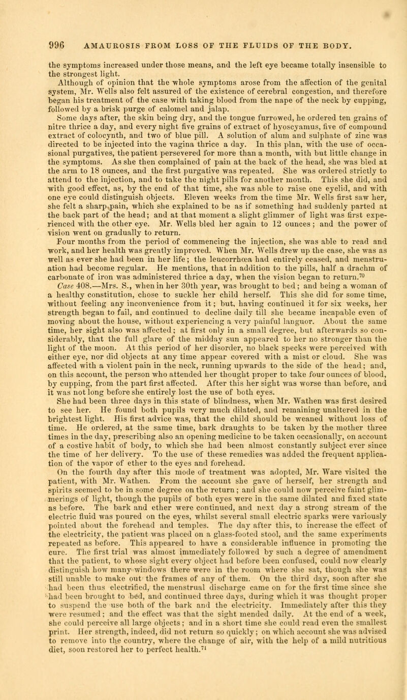 the symptoms increased under those means, and the left eye became totally insensible to the strongest light. Although of opinion that the whole symptoms arose from the affection of the genital system, Mr. Wells also felt assured of the existence of cerebral congestion, and therefore began his treatment of the case ■with taking blood from the nape of the neck by cupping, followed by a brisk purge of calomel and jalap. Some days after, the skin being dry, and the tongue furrowed, he ordered ten grains of nitre thrice a day, and every night five grains of extract of hyoscyamus, five of compound extract of colocynth, and two of blue pill. A solution of alum and sulphate of zinc was directed to be injected into the vagina thrice a day. In this plan, with the use of occa- sional purgatives, the patient persevered for more than a month, with but little change in the symptoms. As she then complained of pain at the back of the head, she was bled at the arm to 18 ounces, and the first purgative was repeated. She was ordered strictly to attend to the injection, and to take the night pills for another month. This she did, and with good effect, as, by the end of that time, she was able to raise one eyelid, and with one eye could distinguish objects. Eleven weeks from the time Mr. Wells first saw her, she felt a sharp^pain, which she explained to be as if something had suddenly parted at the back part of the head; and at that moment a slight glimmer of light was first expe- rienced with the other eye. Mr. Wells bled her again to 12 ounces ; and the power of vision went on gradually to return. Four months from the period of commencing the injection, she was able to read and ■work, and her health was greatly improved. When Mr. Wells drew up the case, she was as well as ever she had been in her life ; the leucorrhoea had entirely ceased, and menstru- ation had become regular. He mentions, that in addition to the pills, half a drachm of carbonate of iron was administered thrice a day, when the vision began to return.™ Case 408.—Mrs. S., when in her 30th year, was brought to bed; and being a woman of a healthy constitution, chose to suckle her child herself. This she did for some time, without feeling any inconvenience from it; but, having continued it for six weeks, her strength began to fail, and continued to decline daily till she became incapable even of moving about the house, without experiencing a very painful languor. About the same time, her sight also was affected; at first only in a small degree, but afterwards so con- siderably, that the full glare of the midday sun appeared to her no stronger than the light of the moon. At this period of her disorder, no black specks were perceived with either eye, nor did objects at any time appear covered with a mist or cloud. She was aflected with a violent pain in the neck, running upwards to the side of the head; and, on this account, the person who attended her thought proper to take four ounces of blood, by cupping, from the part first affected. After this her sight ■was worse than before, and it was not long before she entirely lost the use of both eyes. She had been three days in this state of blindness, when Mr. Wathen was first desired to see her. He found both pupils very much dilated, and remaining unaltered in the brightest light. His first advice was, that the child should be weaned without loss of time. He ordered, at the same time, bark draughts to be taken by the mother three times in the day, prescribing also an opening medicine to be taken occasionallj-, on account of a costive habit of body, to which she had been almost constantly subject ever since the time of her delivery. To the use of these remedies was added the frequent applica- tion of the vapor of ether to the eyes and forehead. On the fourth day after this mode of treatment ■was adopted, Mr. Ware visited the patient, with Mr. Wathen. From the account she gave of herself, her strength and spirits seemed to be in some degree on the return; and she could now perceive faint glim- merings of light, though the pupils of both eyes were in the same dilated and fixed state as before. The bark and ether were continued, and next day a strong stream of the electric fluid was poured on the eyes, whilst several small electric sparks were variously pointed about the forehead and temples. The day after this, to increase the effect of the electricity, the patient was placed on a glass-footed stool, and the same experiments repeated as before. This appeared to have a considerable influence in pi'omoting the cure. The first trial was almost immediately followed by such a degree of amendment that the patient, to whose sight every object had before been confused, could now clearly distinguish how many'windows there were in the room where she sat, though she was still unable to make out the frames of any of them. On the third day, soon after she had been thus electrified, the menstrual discharge came on for the first time since she ■had been brought to bed, and continued three days, during which it was thought proper to suspend the use both of the bark and the electricity. Immediately after this they ■were resumed; and tlie effect was that the sight mended daily. At the end of a week, she could perceive all large objects; and in a short time slie could read even the smallest print. Her strength, indeed, did not return so quickly; on which account she was advised to remove into the country, ■where the change of air, with the help of a mild nutritious diet, soon restored her to perfect health.'