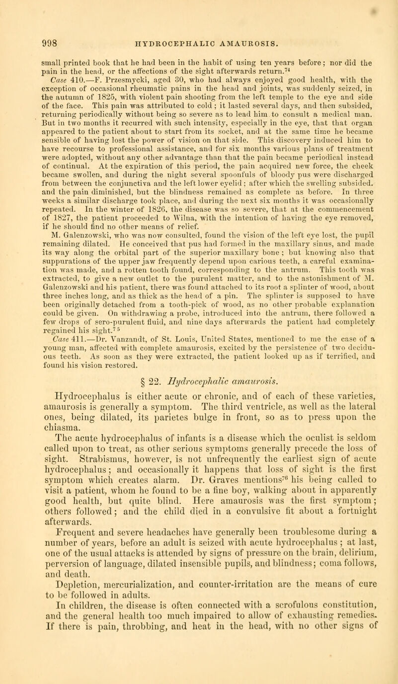 small printed book that he had been in the habit of using ten years before ; nor did the pain in the head, or the affections of the sight afterwards return.''* Case 410.—F. Przesmycki, aged 30, who had always enjoyed good health, with the exception of occasional rheumatic pains in the head and joints, was suddenly seized, in the autumn of 1825, with violent pain shooting from the left temple to the eye and side of the face. This pain was attributed to cold ; it lasted several days, and then subsided, returning periodically without being so severe as to lead him to consult a medical man. But in two months it recurred witli such intensity, especially in the eye, that that organ appeared to the patient about to start from its socket, and at the same time he became sensible of having lost the power of vision on that side. This discovery induced him to have recourse to professional assistance, and for six months various plans of treatment were adopted, without any other advantage than that the pain became periodical instead of continual. At the expiration of this period, the pain acquired new force, the cheek became swollen, and during the night several spoonfuls of bloody pus were discharged from between the conjunctiva and the left lower eyelid ; after which the swelling subsided. and the pain diminished, but the blindness remained as complete as before. In three weeks a similar discharge took place, and during the next six months it was occasionally repeated. In the winter of 1826, the disease was so severe, that at the commencement of 1827, the patient proceeded to Wilna, with the intention of having the eye removed, if he should find no other means of relief. M. Galenzowski, who was now consulted, found the vision of the left eye lost, the pvipil remaining dilated. He conceived that pus had formed in the maxillary sinus, and made its way along the orbital part of the superior maxillary bone ; but knowing also that suppurations of the upper jaw frequently depend upon carious teeth, a careful examina- tion was made, and a rotten tooth found, corresponding to the antrum. This tooth was extracted, to give a new outlet to the purulent matter, and to the astonishment of M. Galenzowski and his patient, there was found attached to its root a splinter of wood, about three inches long, and as thick as the head of a pin. The splinter is supposed to have been originally detached from a tooth-pick of wood, as no other probable explanation could be given. On withdrawing a probe, introduced into the antrum, there followed a few drops of sero-purulent fluid, and nine days afterwards the patient had completely regained his sight.''^ Ca.se 411.—Dr. Vanzandt, of St. Louis, United States, mentioned to me the case of a young mail, affected with complete amaurosis, excited by the persistence of two decidu- ous teeth. As soon as they were extracted, the patient looked up as if terrified, and found his vision restored. § 22. Hydrocephalic amaurosis. Hydrocephalus is either acute or chronic, and of each of these varieties, amaurosis is generally a symptom. The third ventricle, as well as the lateral ones, being dilated, its parietes bulge in front, so as to press upon the chiasma. The acute hydrocephalus of infants is a disease which the oculist is seldom called upon to treat, as other serious symptoms generally precede the loss of sight. Strabismus, however, is not unfrequently the earliest sign of acute hydrocephalus; and occasionally it happens that loss of sight is the first symptom which creates alarm. Dr. Graves mentions his being called to visit a patient, whom he found to be a fine boy, walking about in apparently good health, but quite blind. Here amaurosis was the first symptom; others followed; and the child died in a convulsive fit about a fortnight afterwards. Frequent and severe headaches have generally been troublesome during a number of years, before an adult is seized with acute hydrocephalus ; at last, one of the usual attacks is attended by signs of pressure on the brain, delirium, perversion of language, dilated insensible pupils, and blindness; coma follows, and death. Depletion, mercurialization, and counter-irritation arc the means of cure to be followed in adults. In children, the disease is often connected with a scrofulous constitution, and the general health too much impaired to allow of exhausting remedies. If there is pain, throbbing, and heat in the head, with no other signs of
