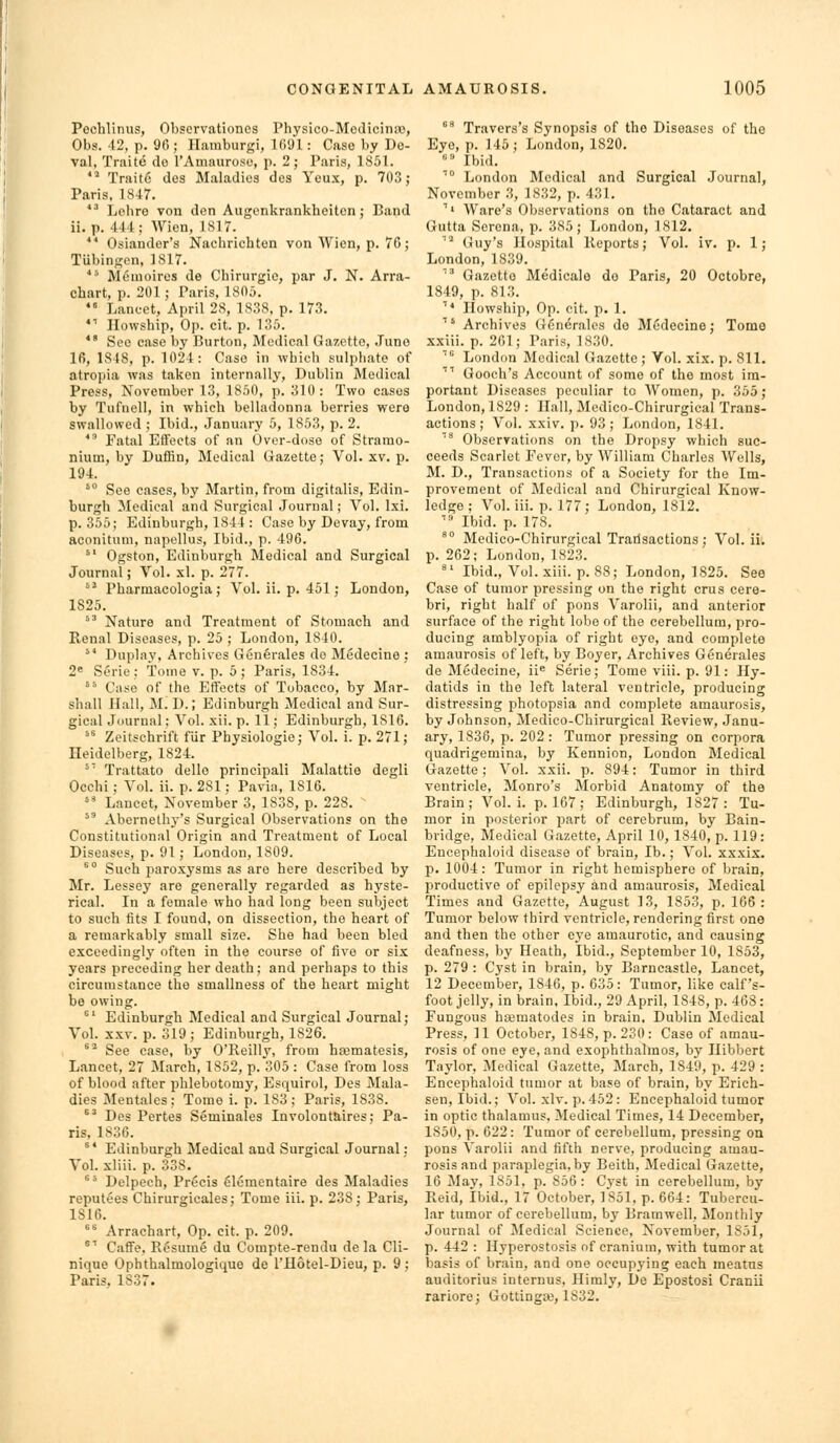 Pechlinus, Obscrvationcs Physico-ModiciriiV), Obs. 12, p. 9(); Haraburgi, 1091: Case by De- val, Traite do I'Amauroso, p. 2; Paris, 1851. '^ Trait6 des Maladies des Yeux, p. 703 j Paris, 1847. *' Lohro von den Augenkrankbeiton; Band ii. p. 441; Wicn, 1S17. ■ Osiander's Nachricbton von Wicn, p. 7G; Tubingen, 1817. *'■ Menioires de Chirurgic, par J. N. Arra- chart, p. 201; Paris, 1805.  Lancet, April 28, 1838, p. 173. *■ Ilowship, Op. cit. p. 135. *' See case by Burton, Medical Gazette, Juno 16, 1848, p. 1024: Case in wbich sulpliate of atropia was taken internally, Dublin Medical Press, November 13, 1850, p. 310: Two cases by Tufnell, in which belladonna berries were swallowed ; Ibid., January 5, 1853, p. 2.  Fatal Effects of an Over-doso of Stramo- nium, by DuflBn, Medical Gazette; Vol. xv. p. 194. '° See cases, by Martin, from digitalis, Edin- burgh Medical and Surgical Journal; Vol. Ixi. p. 355; Edinburgh, 1844 : Case by Devay, from aconituni, napollus. Ibid., p. 496.  Ogston, Edinburgh Medical and Surgical Journal; Vol. xl. p. 277. °^ Pharmacologia; Vol. ii. p. 451; London, 1825.  Nature and Treatment of Stomach and Renal Diseases, p. 25 ; London, 1840.  Duplay, Archives Gonerales de Medecine : 2« Serie: Tome v. p. 5; Paris, 1834. ' Case of the Etfects of Tobacco, by Mar- shall Hall, M. D.; Edinburgh Medical and Sur- gical Journal: Vol. xii. p. 11; Edinburgh, 1816. '* Zeitschrift flir Physiologic; Vol. i. p. 271; Heidelberg, 1824. ^^ Trattato dello principali Malattie degli Ocehi; Vol. ii. p. 281; Pavia, 1816.  Lancet, November 3, 1838, p. 228.  Abernethy's Surgical Observations on the Constitutional Origin and Treatment of Local Diseases, p. 91; London, 1809. °° Such paroxj'sms as are here described by Mr. Lessey are generally regarded as hyste- rical. In a female who had long been subject to such fits I found, on dissection, the heart of a remarkably small size. She had been bled exceedingly often in the course of five or six years preceding her death; and perhaps to this circumstance the smallness of the heart might bo owing. ^' Edinburgh Medical and Surgical Journal; Vol. XXV. p. 319 ; Edinburgh, 1826. *^ See case, by O'Reilly, from hjematesis. Lancet, 27 March, 1852, p. 305 : Case from loss of blood after phlebotomy, Esquirol, Des Mala- dies Mentales; Tome i. p. 183; Paris, 1838. ^' Des Pertes Seminales Involonttiires; Pa- ris, 1836. ^* Edinburgh Medical and Surgical Journal: Vol. xliii. p. 338. °* Delpech, Precis elementaire des Maladies reputees Chirurgicales; Tome iii. p. 238; Paris, 1S16. ^■^ Arrachart, Op. cit. p. 209. ^'' Caffe. Resume du Compte-rendu de la Cli- nique Ophthalmologiquo de I'Hotel-Dieu, p. 9 ; Paris, 1837.  Travers's Synopsis of the Diseases of the Eye, p. 145; London, 1820. ' Ibid. '' London Medical and Surgical Journal, November .3, 1832, p. 431. ''' Ware's Observations on the Cataract and Gutta Serena, p. 385; London, 1812. ■^ Guy's Hospital Reports; Vol. iv. p. 1; London, 1839. '^ Gazette Medicalo do Paris, 20 Octobre, 1849, p. 813. ''* Howship, Op. cit. p. 1. ' Archives Gcnerales do Medecino; Tome xxiii. p. 261; Paris, 1830.  London Medical Gazette; Vol. xix. p. 811. '''' Gooch's Account of some of the most im- portant Diseases peculiar to Women, p. 355; London, 1829 : Hall, Mcdico-Chirurgical Trans- actions ; Vol. xxiv. p. 93; London, 1841. '^ Observations on the Dropsy which suc- ceeds Scarlet Fever, by William Charles Wells, M. D., Transactions of a Society for the Im- provement of Medical and Chirurgical Know- ledge ; Vol. iii. p. 177; London, 1812. '^ Ibid. p. 178. ° Medico-Chirurgical Trarlsactions ; Vol. ii. p. 262; London, 1823.  Ibid., Vol.xiii. p. 88; London, 1825. See Case of tumor pressing on the right crus cere- bri, right half of pons Varolii, and anterior surface of the right lobe of the cerebellum, pro- ducing amblyopia of right eye, and complete amaurosis of left, by Boyer, Archives Generales de Medecine, ii^ Serie; Tome viii. p. 91: Hy- datids in the left lateral ventricle, producing distressing photopsia and complete amaurosis, by Johnson, Medico-Chirurgical Review, Janu- ary, 1836, p. 202: Tumor pressing on corpora quadrigemina, by Kennion, London Medical Gazette; Vol. xxii. p. 894: Tumor in third ventricle, Monro's Morbid Anatomy of the Brain; Vol. i. p. 167 ; Edinburgh, 1827: Tu- mor in posterior part of cerebrum, by Bain- bridge, Medical Gazette, April 10, 1840, p. 119: Encephaloid disease of brain, lb.; Vol. xxxix. p. 1004: Tumor in right hemisphere of brain, productive of epilepsy and amaurosis. Medical Times and Gazette, August 13, 1853, p. 166: Tumor below third ventricle, rendering first one and then the other eye amaurotic, and causing deafness, by Heath, Ibid., September 10, 1853, p. 279 : Cyst in brain, by Barncastle, Lancet, 12 December, 1846, p. 635: Tumor, like calf's- foot jelly, in brain. Ibid., 29 April, 1848, p. 468: Fungous haimatodes in brain, Dublin Medical Press, 11 October, 1848, p. 230: Case of amau- rosis of one eye, and exophthalmos, by Ilibbert Taylor, Medical Gazette, March, 1849, p. 429 : Encephaloid tumor at base of brain, by Erich- sen, Ibid.; Vol. xlv. p. 452 : Encephaloid tumor in optic thalamus. Medical Times, 14 December, 1850, p. 622 : Tumor of cerebellum, pressing on pons Varolii and fifth nerve, producing amau- rosis and paraplegia, by Beith, Medical Gazette, 16 May, 1851, p. 856: Cyst in cerebellum, by Reid, ibid., 17 October, 1851, p. 664: Tubercu- lar tumor of cerebellum, by Bramwell. Monthly Journal of Medical Science, November, 1851, p. 442 : Hyperostosis of cranium, with tumor at basis of brain, and one occup}'iug each meatus auditorius internus, Himly, De Epostosi Cranii rariore; Gottingw, 1832.