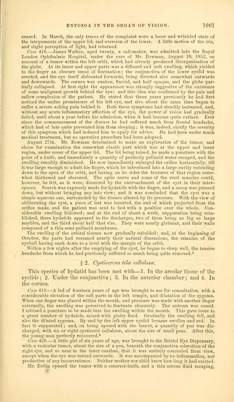 ceased. In March, tlie only traces of the comphiint were a loose and wrinkled state of the integuments of the upper lid, and cversion of the lower. A little motion of the iris, and slight perception of light, had returned Case 418.—James Walker, aged twenty, a sail-maker, was admitted into the Royal London Ophthalmic Hospital, under the care of Mr. Bowman, August 10, 1852, on account of a tumor within the left orbit, which had already produced disorganization of the globe. At its inner and upper parts was a diffused and soft swelling, which yielded to the finger an obscui-e sense of iluctuation; the conjunctiva of the lower eyelid was everted, and the eye itself dislocated forwards, being directed also somewhat outwards and downwards. The cornea was sunken, flaccid, and half opaque, and the globe par- tially collapsed. At first sight the appearance was strongly suggestive of the existence of some malignant growth behind the e3'e; and this idea was confirmed by the pale and sallow complexion of the patient. He stated that tliree years previously he had first noticed the undue prominence of his left eye, and also about the same time began to suffer a severe aching pain behind it. Both these symptoms had steadily increased, and, without any acute intlanimatory affection of the eye, the power of vision had gradually failed, until about a year before his admission, when it had become quite extinct. Ever since the commencement of the disease he had suffered much from frontal headache, which had of late quite prevented him from sleeping; it was, indeed, chiefly the severity of this symptom which had induced him to apply for advice. He had been under much medical treatment, but no operative procedure had been adopted. August 27th. Mr. Bowman determined to make an exploration of the tumor, and chose for exanunation the somewhat elastic part which was at the upper and inner region, under cover of the upper lid. The lid loeing raised, he made a puncture with the point of a knife, and immediately a quantity of perfectly pellucid water escaped, and the swelling sensibly diminished. He now immediately enlarged the orifice horizontally, till it was large enough to admit his finger, which he introduced into a large cavity extending down to the apex of the orbit, and having on its sides the textures of that region some- what thickened and obscured. The optic nerve and some of the recti muscles could, however, be felt, as it were, dissected by the encroachment of the cyst in their inter- spaces. Search was expressly made for hydatids with the finger, and a scoop was pressed down, but without bringing any into view; and it was concluded that the cyst was a simple aqueous one, surrounded by the tissues altered by its pressure. With the view of obliterating the cyst, a piece of lint was inserted, the end of which projected from the orifice made, and the patient was sent to bed with a poultice over the whole. Con- siderable swelling followed; and at the end of about a week, suppuration being esta- blished, three hydatids appeared in the discharges, two of them being as big as large marbles, and the third about half that size. They were nearly globular, and their walls composed of a thin semi-pellucid membrane. The swelling of the orbital tissues now gi'adu.ally subsided; and, at the beginning of October, the parts had resumed nearly their natural dimensions, the remains of the eyeball having sunk down to a level with the margin of the orbit. Within a few nights after the emptying of the cyst, he began to sleep well, the tensive headache from which he had previously suffered so much being quite removed.^ § 2. Cysticercus tel(B cellulosce. This species of hydatid has been met with—1. In the areolar tissue of the eyelids; 2. Under the conjunctiva ; 3. In the anterior chamber; and 4. In the cornea. Case 419.—A lad of fourteen years of age was brought to me for consultation, with a considerable elevation of the soft parts in the left temple, and dilatation of the zygoma. When one finger was placed within the mouth, and pressure was made with another finger externally, the swelling was perceived to fluctuate obscurely. The antrum was sound. I advised a puncture to be made into the swelling within the mouth. This gave issue to a great number of hydatids, mixed with glairy fluid. Gradually the swelling fell, and also the dilated zygoma. By and by the left upper eyelid became swollen and red. In fact it suppurated ; and, on being opened with the lancet, a quantity of pus was dis- charged, with six or eight cysticerci cellulosa3, about the size of small peas. After this, the young man perfectly recovered.-' Case 420.—A little girl of six j-ears of age, was brought to the Bristol Eye Dispensary, with a vesicular tumor, about the size of a pea, beneath the conjunctiva scleroticEe of the right eye, and so near to the inner canthus, that it was entirely concealed from view, except when the eye was turned outwai'ds. It was accompanied by no inflammation, nor productive of any inconvenience. Neither mother nor child knew how long it had existed. Mr. Estlin opened the tumor with a cataract-knife, and a thin serous fluid escaping,