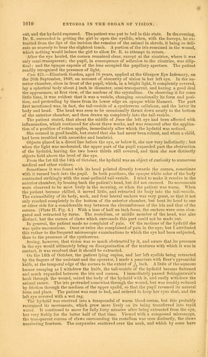 out, and the hydatid ruptured. The patient was put to bed in this state. In the evening, Dr. R. succeeded in getting the girl to open the eyelids, when, with the forceps, he ex- tracted from tlie lips of the incision the remains of the animal in shreds, it being so deli- cate as scarcely to bear the slightest touch. A portion of the iris remained in the wound, which nothing would induce the girl to allow Dr. R. to attempt to return. After the eye healed, the cornea remained clear, except at the cicatrice, where it was only semi-transparent; the pupil, in consequence of adhesion to the cicatrice, was ellip- tical ; and the opaque capsule of the lens occupied the pupillary aperture. The patient readily recognized the presence of light. Case 423.—Elizabeth Gordon, aged 16 years, applied at the Glasgow Eye Infirmary, on the 26th September, 1848, on account of obscurity of vision in her left eye. In the an- terior chamber, close in front of the pupil, which, in a bright light, it completely covered, lay a spherical body about -g inch in diameter, semi-transparent, and having a good deal the appearance, at first view, of the nucleus of the crystalline. On observing it for some little time, it was evident that it was a vesicle, changing occasionally its form and posi- tion, and protruding by times from its lower edge an opaque white filament. The part first mentioned was, in fact, the tail-vesicle of a cysticercus cellulosaj, and the latter its body and head. The head was seen to be occasionally thrust down nearly to the bottom of the anterior chamber, and then drawn up completely into the tail-vesicle. The patient stated, that about the middle of June the left eye had been affected with inflammation, which continued for about three weeks, and was removed after the applica- tion of a poultice of rotten apples, immediately after which the hydatid was noticed. She seemed in good health, but stated that she had never been robust, and when a child, had been troubled with ascarides and lumbrici. Objects placed in a direct line before the eye, or below it, she saw very indistinctlj'; but when the light was moderated, the upper part of the pupil expanded past the obstruction of the hydatid, leaving the two lower thirds still covered, and then she saw distinctly objects held above the level of the eye. From the 1st till the 14th of October, the hydatid was an object of curiosity to numerous medical and other visitors. Sometimes it was found with its head pointed directly towards the cornea, sometimes with it turned back into the pupil. In both positions, the opaque white color of the body contrasted strikingly with the semi-pellucid tail-vesicle. I tried to make it revolve in the anterior chamber, by leaning back the patient's head, but did not succeed. Its movements were observed to be most lively in the morning, or when tlie patient was warm. AVhen the patient became chilled, it moved little, and retracted its body into the tail-vesicle. The extensibility of its body, neck, and four lateral suckers was very great, so that it not only reached completely to the bottom of the anterior chamber, but bent its head to one or other side for a considerable way between the circumference of the iris and that of the cornea. (Plate II. Fig. 4.) With a lens of half an inch focus, the suckers were seen elon- gated and retracted by turns. The rostellum, or middle member of the head, was also distinct, but the cornea of claws which surrounds this part could not be made out. In general, the patient made no complaint of pain. Of the motions of the hydatid she was quite unconscious. Once or twice she complained of pain in the eye; but I attributed this i-ather to the frequent microscopic examinations to which the eye had been subjected, than to the presence of the cysticercus. Seeing, however, that vision was so much obstructed by it, and aware that its presence in the eye would ultimately bring on disorganization of the textures with which it was in contact, it was resolved that it should be extracted. On the 14th of October, the patient lying supine, and her left eyelids being retracted by the fingers of the assistant and the operator, I made a puncture with Beer's pyramidal knife, at the temporal edge of the cornea to the extent of -,?^ inch. A little of the aqueous humor escaping as I withdrew the knife, the tail-vesicle of the hydatid became flattened and much expanded between the iris and cornea. I immediately passed Schlagintwcit's hook through the wound, seized the body of the hydatid with it, and easily withdrew the animal entire. The iris protruded somewhat through the wound, but was readily reduced by friction through the medium of the u[iper eyelid, so that the pupil resumed its natural form and place. The patient was sent to bed, and ordered to keep her eyes siiut, and the left eye covered with a wet rag. The hydatid was received into a teaspoonful of warm blood-serum, but this probably restrained its movements, which grew more lively on its Ijeing transferred into tepid water. It continued to move for fully forty minutes after being extracted from the eye, but very feebly for the latter half of that time. Viewed with a compound microscope, the transparent corona of claws surrounding the rostellum was seen distinctly, the claws numbering fourteen. The corpuscles scattered over the neck, and which by some have