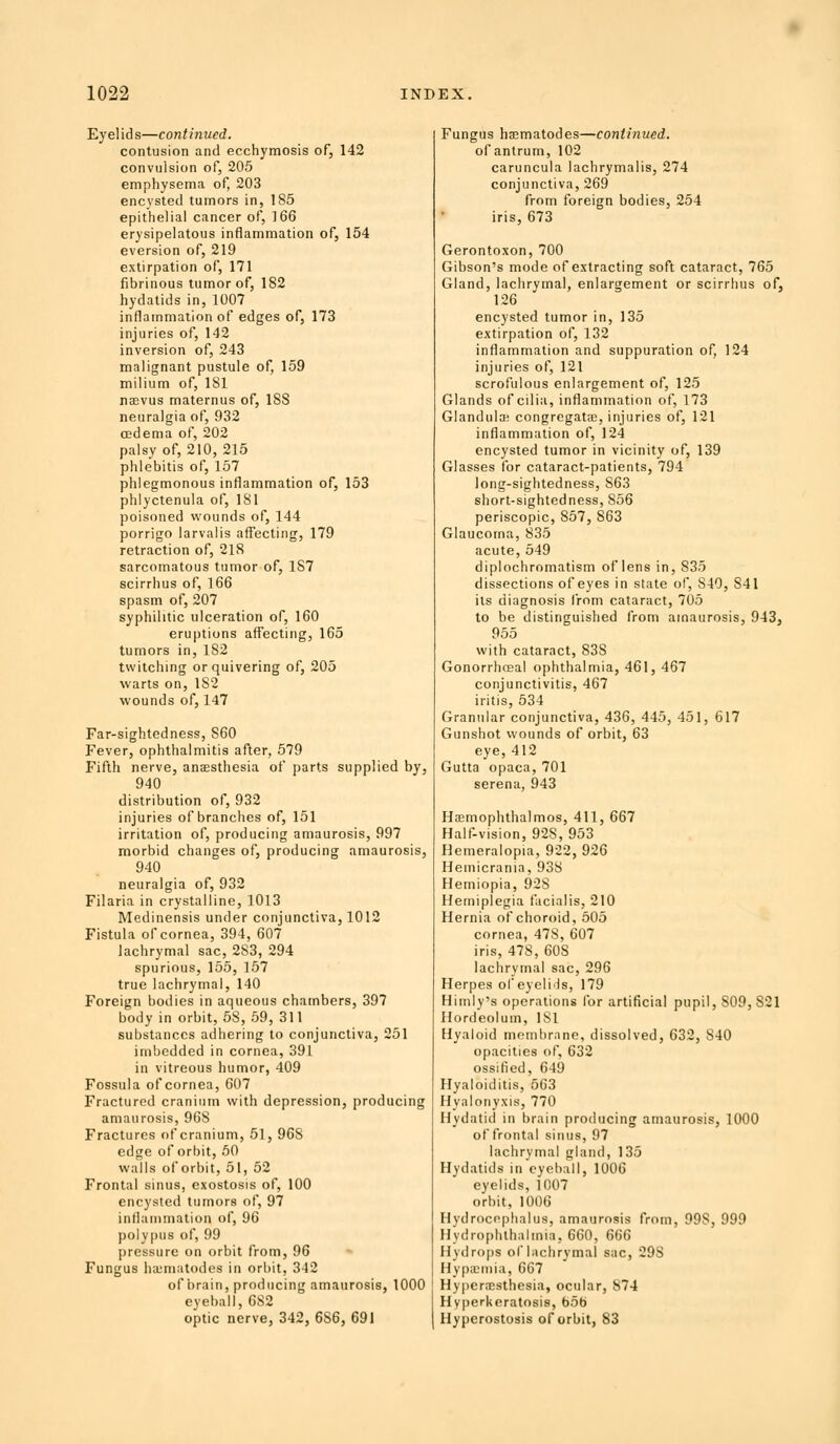 Eyelids—continued. contusion and ecchymosis of, 142 convulsion of, 205 emphysema of, 203 encysted tumors in, 185 epithelial cancer of, 166 erysipelatous inflammation of, 154 eversion of, 219 extirpation of, 171 fibrinous tumor of, 182 hydatids in, 1007 inflammation of edges of, 173 injuries of, 142 inversion of, 243 malignant pustule of, 159 milium of, 181 TEvus maternus of, 188 neuralgia of, 932 oedema of, 202 palsy of, 210, 215 phlebitis of, 157 phlegmonous inflammation of, 153 phlyctenula of, 181 poisoned wounds of, 144 porrigo larvalis affecting, 179 retraction of, 218 sarcomatous tumor of, 187 scirrhus of, 166 spasm of, 207 syphilitic ulceration of, 160 eruptions affecting, 165 tumors in, 182 twitching or quivering of, 205 warts on, 182 wounds of, 147 Far-sightedness, 860 Fever, ophthalmitis after, 579 Fifth nerve, anEesthesia of parts supplied by, 940 distribution of, 932 injuries of branches of, 151 irritation of, producing amaurosis, 997 morbid changes of, producing amaurosis, 940 neuralgia of, 932 Filaria in crystalline, 1013 Medinensis under conjunctiva, 1012 Fistula of cornea, 394, 607 lachrymal sac, 283, 294 spurious, 155, 157 true lachrymal, 140 Foreign bodies in aqueous chambers, 397 body in orbit, 58, 59, 311 substances adhering to conjunctiva, 251 imbedded in cornea, 391 in vitreous humor, 409 Fossula of cornea, 607 Fractured cranium with depression, producing amaurosis, 9GS Fractures of cranium, 51, 968 edge of orbit, 50 walls of orbit, 51, 52 Frontal sinus, exostosis of, 100 encysted tumors of, 97 inflammation of, 96 polypus of, 99 pressure on orbit from, 96 Fungus ha;matodes in orbit, 342 of brain, producing amaurosis, 1000 eyeball, 682 optic nerve, 342, 686, 691 Fungus haematodes—continued. ofantrum, 102 caruncula lachrymalis, 274 conjunctiva, 269 from foreign bodies, 254 iris, 673 Gerontoxon, 700 Gibson's mode of extracting soft cataract, 765 Gland, lachrymal, enlargement or scirrhus of, 126 encysted tumor in, 135 extirpation of, 132 inflammation and suppuration of, 124 injuries of, 121 scrofulous enlargement of, 125 Glands of cilia, inflammation of, 173 Glandula; congregate, injuries of, 121 inflammation of, 124 encysted tumor in vicinity of, 139 Glasses for cataract-patients, 794 long-sightedness, 863 short-sightedness, 856 periscopic, 857, 863 Glaucoma, 835 acute, 549 diplochromatism of lens in, 835 dissections of eyes in state of, 840, 841 its diagnosis from cataract, 705 to be distinguished from amaurosis, 943, 955 with cataract, 838 Gonorrhosal ophthalmia, 461, 467 conjunctivitis, 467 iritis, 534 Granular conjunctiva, 436, 445, 451, 617 Gunshot wounds of orbit, 63 eye, 412 Gutta opaca, 701 Serena, 943 HeEmophthalmos, 411, 667 Half-vision, 928, 953 Hemeralopia, 922, 926 Hemicrania, 938 Hemiopia, 928 Hemiplegia facialis, 210 Hernia of choroid, 505 cornea, 478, 607 iris, 478, 608 lachrymal sac, 296 Herpes ofeyelils, 179 Himly's operations for artificial pupil, 809, 821 Hordeolum, 181 Hyaloid membrane, dissolved, 632, 840 opacities of, 632 ossified, 649 Hyaloiditis, 563 Hyalonyxis, 770 Hydatid in brain producing amaurosis, 1000 of frontal sinus, 97 lachrymal gland, 135 Hydatids in'eycball, 1006 eyelids, 1007 orbit, 1006 Hydrocephalus, amaurosis from, 998, 999 Hydrophlhalmia, 660, 666 Hydro[)s of lachrymal sac, 298 Hypa;niia, 667 Hyperxsthesia, ocular, 874 Hyperkeratosis, bob Hyperostosis of orbit, 83