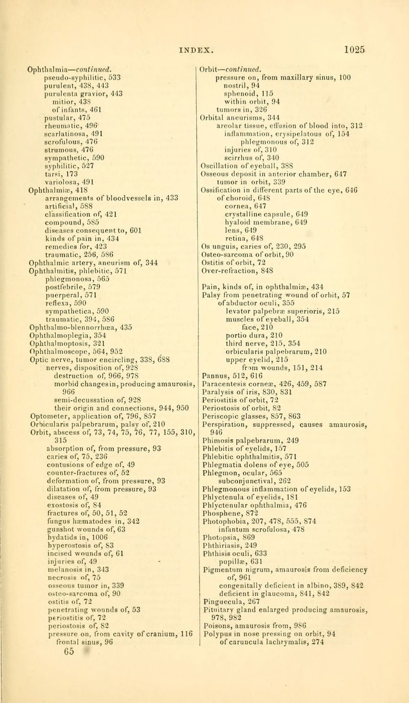 Ophthalmia—continued. pseiido-s}'|)hililic, 533 purulent, 438, 443 purulcnla pravior, 443 initior, 43S of infants, 461 pustular, 475 rlieuni.itic, 496 scarlatinosa, 491 scrofulous, 476 strumous, 476 sympathetic, 590 syphilitic, 527 tarsi, 173 variolosa, 491 Ophthalmiic, 41S arrangements of bloodvessels in, 433 artificial, 688 classification of, 421 compound, 585 diseases consequent to, 601 kinds of pain in, 434 remedies for, 423 traumatic, 256, 586 Ophthalmic artery, aneurism of, 344 Ophthalmitis, plilebitic, 571 phlesimonosa, 565 postfebrile, 679 puerperal, 571 reflexa,590 sympathetica, 590 traumatic, 394, 686 Ophthalmo-blennorrhoea, 435 Ophthalmoplegia, 354 Ophtlialmoptosis, 321 Ophthalmoscope, 664, 952 Optic nerve, tumor encircling, 338, 688 nerves, disposition of, 928 destruction of, 966, 978 morbid changesin, producing amaurosis, 966 senii-decussation of, 928 their origin and connections, 944, 950 Optometer, application of, 796, 857 Orbicularis palpebrarum, palsy of, 210 Orbit, abscess of, 73, 74, 75, 76, 77, 155, 310, 315 absorption of, from pressure, 93 caries of, 75, 236 contusions of edge of, 49 counter-fractures of, 52 deformation of, from pressure, 93 dilatation of, from pressure, 93 diseases of, 49 exostosis of, 84 fractures of, 60, 51, 52 fungus haematodes in, 342 gunshot wounds of, 63 hydatids in, 1006 hyperostosis of, S3 incised wounds of, 61 injuries of, 49 melanosis in, 343 necrosis of, 75 osseous tumor in, 339 ostco-sarcoma of, 90 ostitis of, 72 penetrating wounds of, 53 periostitis of, 72 periostosis of, 82 pressure on. from cavity of cranium, 116 frontal sinus, 96 65 Orbit—continued. pressure on, from maxillary sinus, 100 nostril, 94 sphenoid, 115 within orbit, 94 tumors in, 326 Orbital aneurisms, 344 areolar tissue, elfusion of blood into, 312 inllanimation, erysipelatous of, 154 phlegmonous of, 312 injuries of, 310 scirrluis of, 340 Oscillation of eyeball, 388 Osseous deposit in anterior chamber, 647 tumor in orbit, 339 Ossification in dillerent parts of the eye, 646 of choroid, 648 cornea, 647 crystalline capsule, 649 hyaloid membrane, 649 lens, 649 retina, 648 Os unguis, caries of, 230, 295 Osteo-sarcoma of orbit, 90 Ostitis of orbit, 72 Over-refraction, 848 Pain, kinds of, in ophthalmia;, 434 Palsy from penetrating wound of orbit, 57 ofabductor oculi, 355 levator palpebral superioris, 215 muscles of eyeball, 354 face, 210 portio dura, 210 third nerve, 215, 354 orbicularis palpebrarum, 210 upper eyelid, 215 frim wounds, 151, 214 Pannus, 512, 616 Paracentesis corneae, 426, 469, 687 Paralysis of iris, 830, 831 Periostitis of orbit, 72 Periostosis of orbit, 82 Periscopic glasses, 857, 863 Perspiration, suppressed, causes amaurosis, 946 Phimosis palpebrarum, 249 Phlebitis of eyelids, 157 Phlebitic ophthalmitis, 571 Phlegmatia dolens of eye, 505 Phlegmon, ocular, 565 subconjunctival, 262 Phlegmonous inflammation of eyelids, 153 Phlyctenula of eyelids, 181 Phlyctenular ophthalmia, 476 Phosphene, 872 Photophobia, 207, 478, 555, 874 infantum scrofulosa, 478 Photopsia, 869 Phthiriasis, 249 Phthisis oculi, 633 pupilla;, 631 Pigmentum nigrum, amaurosis from deficiency of, 961 congenitally deficient in albino, 389, 842 deficient in glaucoma, 841, 842 Pinguecula, 267 Pituitary gland enlarged producing amaurosis, 978, 982 Poisons, amaurosis from, 986 Polypus in nose pressing on orbit, 94 of caruncula lachryraalis, 274