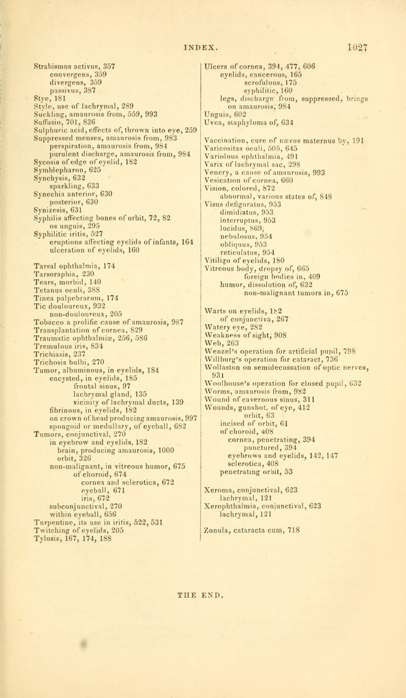 Strabismus activus, 357 convergetis, 359 divergens, 359 passiviis, 3S7 Stye, ISl Stylo, use of lachrymal, 289 Suckling, amaurosis from, 559, 993 Suflusio, 701, 836 Sulphuric acid,cnccts of, thrown into eye, 259 Suppressed menses, amaurosis from, 983 perspiration, amaurosis from, 984 purulent discharge, amaurosis froiiij 984 Sycosis of edge of eyelid, 182 Symblepharon, 625 Synchysis, 632 sparkling, 633 Synechia anterior, 630 posterior, 630 Synizesis, 631 Syphilis affecting bones of orbit, 72, 82 OS unguis, 295 Syphilitic iritis, 527 eruptions affecting eyelids of infants, 164 ulceration of eyelids, 160 Tarsal ophthalmia, 174 Tarsoraphia, 230 Tears, morbid, 140 Tetanus oculi, 38S Tinea palpebrarum, 174 Tic douloureux, 932 non-douloureux, 205 Tobacco a prolific cause of amaurosis, 987 Transplantation of cornea, 829 Traumatic ophthalmia;, 256, 586 Tremulous iris, 834 Trichiasis, 237 Trichosis bulbi, 270 Tumor, albuminous, in eyelids, 184 encysted, in eyelids, 185 frontal sinus, 97 lachrymal gland, 135 vicinity of lachrymal ducts, 139 fibrinous, in eyelids, 182 on crown of head producing amaurosis, 997 spongoid or medullary, of eyeball, 682 Tumors, conjunctival, 270 in eyebrow and eyelids, 182 brain, producing amaurosis, 1000 orbit, 326 non-malignant, in vitreous humor, 675 of choroid, 674 cornea and sclerotica, 672 eyeball, 671 iris, 672 subconjunctival, 270 within eyeball, 656 Turpentine, its use in iritis, 522,531 Twitching of eyelids, 205 Tylosis, 167, 174, 188 Ulcers of cornea, 394, 477, 606 eyelids, cancerous, 165 scrofulous, 175 syphilitic, 160 legs, discharge from, suppressed, brings on amaurosisj 984 Unguis, 602 Uvea, staphyloma of, 634 Vaccination, cure of nmvus maternus by, 191 Varicositas oculi, 505, 645 Variolous ophthalmia, 491 Varix of lachrymal sac, 298 Vencry, a cause of amaurosis, 993 Vesication of cornea, 660 Vision, colored, 872 abnormal, various states of, 848 Visus detiguratus, 953 dimidiatus, 953 interruplus, 953 lucidus, S69| nebulosus, 954 obliquus, 953 reticulatus, 954 Vitiligo of eyelids, 180 Vitreous body, dropsy of, 665 foreign bodies in, 409 humor, dissolution of, 632 non-malignant tumors in, 675 Warts on eyelids, lt2 of conjunctiva, 267 Watery eye, 282 Weakness of sight, 90S Web, 263 Wenzel's operation for artificial pupil, 798 Willburg's operation for cataract, 736 Wollaston on semidecussation of optic nerves, 931 Woolhouse's operation for closed pupil, 632 Worms, amaurosis from, 982 Wound of cavernous sinus, 311 Wounds, gunshot, of eye, 412 orbit, 63 incised of orbit, 61 of choroid, 408 cornea, penetrating, 394 punctured, 394 eyebrows and eyelids, 142, 147 sclerotica, 408 penetrating orbit, 53 Xeroma, conjunctival, 623 lachrymal, 121 Xerophthalmia, conjunctival, 623 lachrymal, 121 Zonula, cataracta cum, 718 THE END.