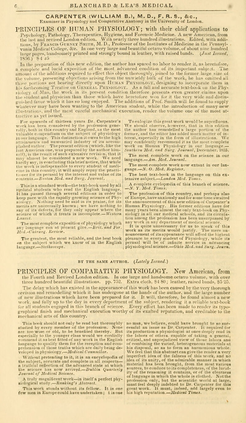 CARPENTER (WILLIAM BJ, M. D., F. R. S., &.C., Examiner in Pliysiology and Comparative Anatomy in tlie University of London. PRTNCIPLES OF HUMAN PHYSIOLOGY; with their chief applications to Psychology, Pathology, Therapeutics, Hygiene, and Forensic Medicine. A new American, from the' last and revif^ed London edition. With nearly three hundred illustrations. Edited, with addi- tions, by Francis Gurney Smith, M.D., Professor of the Institutes of Medicine in the Pennsyl- vania Medical College, &c. In one very large and beautiful octavo volume, of about nine himdred large paares, handsomely printed and strongly bound in leather, with raised bands. {^Jast Issued, 1856.) !?4 ^5- lu the preparation of this new edition, the author has spared no labor to render it, as heretofore, a complete and lucid exposition of the most advanced condition of its important subjejt. The amount of the additions required to effect this object thoroughly. Joined to the former large size of the volume, presenting objections arising from the unwieldy bulk of the work, he has omitted all those poriions not bearing directly upon Human Physiology, designing to incorporate (hem in his forthcoming Treatise on General Physiology'. As a full and accurate text-book on the Phy- siology of Man, the work in its present condition therefore presents even greater claims upon the student and physician than those which have heretofore won (or it the very wide and distin- gui^hed favor which it has so long enjoyed. The additions of Prof. Smith will be fomid to supply whatever may have been wanting to the American student, while the introduction of many new illustrations, and the most careful mechanical execution, render the volume one of the most at- tractive as yet issued. For upAvards of thirteen years Dr. Carpenter's' To eulogize tliis great work would be superfluous, vi'ork lias been considered by the profession gene- ■ We should observe, however, that in tliis edition rally, both in this country and England, as the most the author has remodelled h large portion of the valuable compendium on the subject of physiology i former, and the editor has added much matter of in- in our language. This distinction it owes to the high terest, especially in the form of illustrations. We iittainmenrs and unwearied industry of its accom j)lished author. The present edition (which, like the last American one, was prepared by the author him- self), is the result of such extensive revisidn, that it may almost be considered a new work. We need hardly say, in concluding thisbrief notice, that while the work is indispensable to every student of medi- eine in this country, it will amply repay the practi- tioner for its perusal by the interest and value of its contents.—Boston }\Xed. and Surg. Journal. This is a standard work—the text-book used by all medical students who read the English language. It has passed through several editions in order to keep pace with the rapidly growing science of Phy- siolosjy. Nothing need be said m its praise, for its merits are universally known ; we have nothing to sav of its defects, for they only appear where the science of which it treats is incomplete.— Western Lancet. The most complete exposition of physiology which any language can at present give.—Brit, and For. Med.-Chirurg. Review. The greatest, the most reliable, and the best book on the subject which we know of in the English j perusal will be of infinite service in advancing language.—Stethoscope. \ physiological science.—Ohio Med. and Surg. Journ. may confidently recommend it as the most complete work on Human Pliysiology in our language.— Southern Med. and Surg. Journal, December. Ib55. The most complete work on the science in our language.—Atti. Med. Journal. The most complete work now extant in our lan- guage.—iV. O. Med. Register. The best text-book in the language on this ex- tensive subject.—London Med. Times. A complete cyclopaedia of this branch of science. —iV. y. Med. Times. The profession of this country, and perhaps also of Europe, have anxiously and for some time awaited tlie announcement of this new edition of Carpenter's Human Physiology. His former editions have for many years lieen almost the only text-book on Phy- siidogy in all our medical schools, and its circula- tion among the profession has been unsurpassed by any work in any department of medical science. It is quite unnecessary for us to speak of this work as its merits w^ould justify. The mere an- nouncement of its appearance will afford the highest pleasure to every student of Physiology, while Its BY THE SAME AUTHOR. {Lately Issued.) PRINCIPLES OF COMPARATIVE PHYSIOLOGY. New American, from the Fourth and Eevised London edition. In one large and handsome octavo volume, with over three hundred beautiful illustrations, pp. 752. Extra cloth, '54 SO; leather, raised bands, $5 25. The delay which has existed in the appearance of this work has been caused by the very thorough revision and remodelling which it has undergone at the hands of tlie author, and the large number u\' new illustrations which have been prepared for it. It will, therefore, be found almost a new work, and iVilly up to the day in every department of the snliject, rendering it a reliable text-book for all students engaged in this branch of science. Every effort lias been made to render its typo- graphical finish and mechanical execution worthy of its exalted reputation, and creditable to the mechanical arts of this country. This book should not only be read but thoroughly \ no man, we believe, could have brouglit to so suc- studied by every member of the profession. iV'one j cessful an issue as Dr. Carpenter, jt required for are too wise or old, to be benefited thereby. But ] its production a physiologist at tmce deejily read in especially to the younger class would we cordirdly I the labors of others, capable of taking a general, commend it as best fitted of any work in the English j critical, and unprejudiced view of those labors and language to qualify them for the reception and com- ' of combining the varied, heterogeneous materials at preliension of those truths which are daily being de- veloped in physiology.—Medical Counsellor. Without pretending to it, it is an encyclopedia of the subject, accurate and complete in all respects— a truthful reflection of the advanced state at which the science has now arrived.—Dublin Quarterly Journal of Medical Science. A truly magnificentwork—in itself a perfect phy- siological study.—Ranking''s Abstract. This work stands without its fellow. It is one few men in Europe could have undertaken ; t is one his disposal, so as to form nn liaririonious whole. We feel that this abstract can give the reader a very imperl'cct idea of the fulness of this Wnrk, and no idea of its unity, of the admirable manner in which material has been brought, from the most various sources, to conduce to its completeness, of the lucid- ity of the reasoning it contains, or of the clearness of Language in which the whole is clothed. Not the profession only, but the scientific world at large, must feel deeply indebted to Dr. Carpenter for this great work. It must, indeed, add largely even to his high reputation.—Medical Tinus.