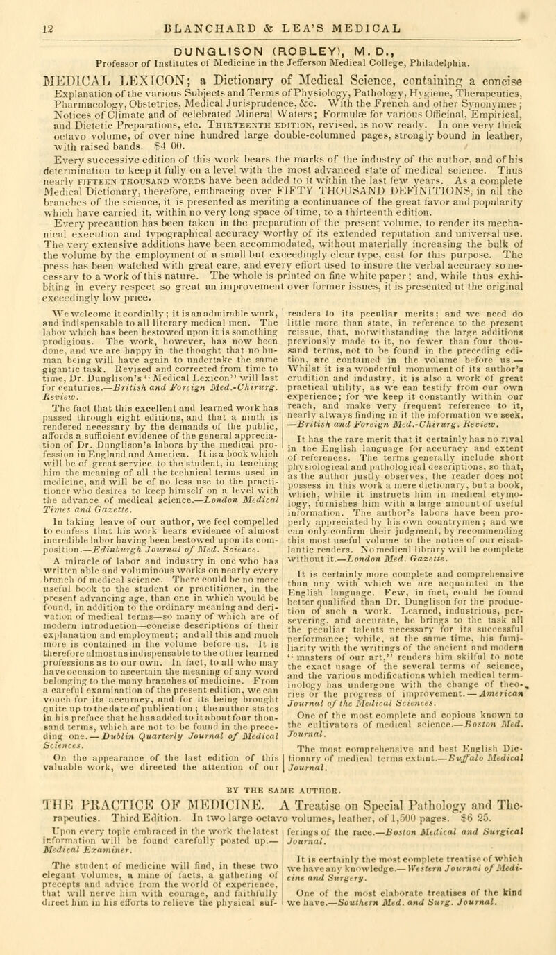 DUNGLISON (ROBLEY), M.D., Professor of Institutes of Medicine in the Jefferson Medical College, Pliiladelphia. MEDICAL LEXICON; a Dictionary of Medical Science, containing a concise Explanation of the various Subjects and Terms ofPhysiology, Pathology, Hygiene, Therapeutics, Pharmacology, Obstetrics, Medical Jurisprudence, &c. With the French and other Synonymes; Notices of Climate and of celebrated Mineral Waters; Formulae for various Officinal, Empirical, and Dietetic Preparations, etc. Thirteenth edition, revised, is now ready. In one very thick octavo volume, of over nine hundred large double-columned pages, strongly bound in leather, with raised bands. $4 00. Every successive edition of this work bears the marks of the industry of the author, and of his determination to keep it fully on a level with the most advanced slate of medical science. Thus nearly fifteen thousand words have been added to it within the last few vears. As a complete Medical Dictionary, therefore, embracing over FIFTY THOUSAND DEFINITIONS, in all the branches of the science, it is presented as meriting a continuance of the great favor and popularity which have carried it, within no very long space of time, to a thirteenth edition. Every precaution has been taken in the preparation of the present volume, to render its mecha- nical execution and typographical accuracy worthy of its extended reputation and universal u.*e. The very extensive additions have been accommodated, without materially increasing the bulk oi the volume by the employment of a small but exceedingly clear type, cast for this purpose. The press has been watched with great care, and every efJ'ort used to insure the verbal accuracy so ne- cessary to a work of this nature. The whole is printed on fine white paper ; and, while thus exhi- biting in every respect so great an improvement over former issues, it is presented at the original exceedingly low price. We welcome it cordially ; it is an admirable work, ! readers to its peculiar merits; and we need do and indispensable to all literary medical men. The 1 little more than state, in reference to the present labor which has been bestowed upon it is something reissue, that, notwitlistandins the large additions prodigious. The work, however, has now been ; previously made to it, no fewer than four thou- done, and we are happy in the thought that no hu- sand terms, not to be found in the preceding edi- man beina: will have asrain to undertake the same 1 tion, are contained in the volume before us.— gigantic task. Revised and corrected from time to time. Dr. Dunglison's Medical Lexicon will last for centuries.—British and Foreign Med.-Chirurg. Review. The fact that this excellent and learned work has passed through eight editions, and that a ninth is rendered necessary by the demands of the public, affords a sufficient evidence of the general apprecia- tion of Dr. Dunglison's labors by the medical pro- fession in England and America. It is a book which will be of great service to the student, in teaching him the meaning of all the technical terms used in medicine, and will be of no less use to the practi Whilst it is a wonderful monument of its author's erudition and industry, it is also a work of great practical utility, as we can testify from our own ex'perience; for we keep it constantly within our reach, and make very frequent reference to it, nearly always findins; in it the information we seek. —British and Foreign Med.-Chirurg. Review. It has the rare merit that it certainly has no rival in the I^nglish language for accuracy and extent of references. The terms generally include short physiological and pathological descriptions, so that, as the author justly observes, the reader does not ,• , . , , , . ,- , 1 -^u ' possess in this work a mere dicti<mary, but a book, tioner who desires to keep himself on a level with ; .^^^ich, while it instructs him in medical etymo- the advance of medical science.—iondon Medical , ,„^y^ furnishes him with a large amount of useful Times and (jazette. I information. The author's labors have been pro- In taking leave of our author, we feel compelled j perly appreciated by his o^vn countrymen ; and w^e to confess that his work bears evidence of almost I can only confirm their judgment, by recommending incredible labor having been bestowed upon its com- position.—Edinburgh Journal of Med. Science. A miracle of labor and industry in one who has w^ritten able and voluminous works on nearly every branch of medical science. There could be no more useful book to the student or practitioner, in the this most useful volume to the notice of our cisat- lantic readers. No medical library will be complete without it.—Londoji Med. Gazette. It is certainly more complete and comprehensive than any with which ^ve are acquainted in the English language. Few, in fact, could be found present advancing age, thari one in which would be ; ^'etter qualifi't-d Than Dr. Dun?lisoA for the produe found, in addition to the ordinary meaning and deri- vation of medical terms—so many of which are of modern introduction—concise descriptions of their exjdanation and employment; and all this and much more is contained in the volume before us. It is therefore almost as indispensable to the other learned professions as to our own. In fact, to all who may have occasion to ascertain the meaning of any word belonging to the many branches of medicine. From a careful examination of the present edition, we can vouch for its accuracy, and for its being brought quite up to thedate of publication ; the author states in his preface that he has added to it about four thou- sand terms, which are not to be found in the prece- ding one. — Dublin Quarterly Journal of Medical Sciences. On the appearance of the last edition of this valuable work, we directed the attention of our tion of such a work. Learned, industrious, per- severing, and accurate, he brings to the task all the peculiar talents necessary for its successful performance; while, at the same time, his fami- liarity with the writings of the ancient and modern  masters of our art, renders him skilful to note the exact usage of the several terms of science, and the various modifications which medical term- inology has undergone with the change of theo-, ries or the progress of improvement. — American Journal of the Medical Sciences. One of the most complete and copious known to the cultivators of medical science.—Boston Med. Journal. The most comprehensive and best English Dic- tionary of medical terms extant.—Buffalo Medical Journal. BY THE SAME AUTHOR. THE FIIACTICE OF MEDICINE. A Treatise on Special Pathology and The- rapeutics. Third Edition. In two large octavo volumes, leather, of 1,S00 pages. ?6 25. ferings of the race.—Boston Medical and Surgical Journal. It is certainly the most complete treatise of which we haveany knowledge.— Western Journal of Medi- cine and Surgery. One of the most elaborate treatises of the kind Upon every topic embraced in the work the latest information will be found carefully posted up.— Medical Examiner. The student of medicine will find, in these two elegant volumes, a mine of facts, a gathering of precepts and advice from the world oi experience, that will nerve him with courage, and faithfully direct him in his efforts to relieve the physical suf- i we have.—Southern Med. and Surg. Journal.