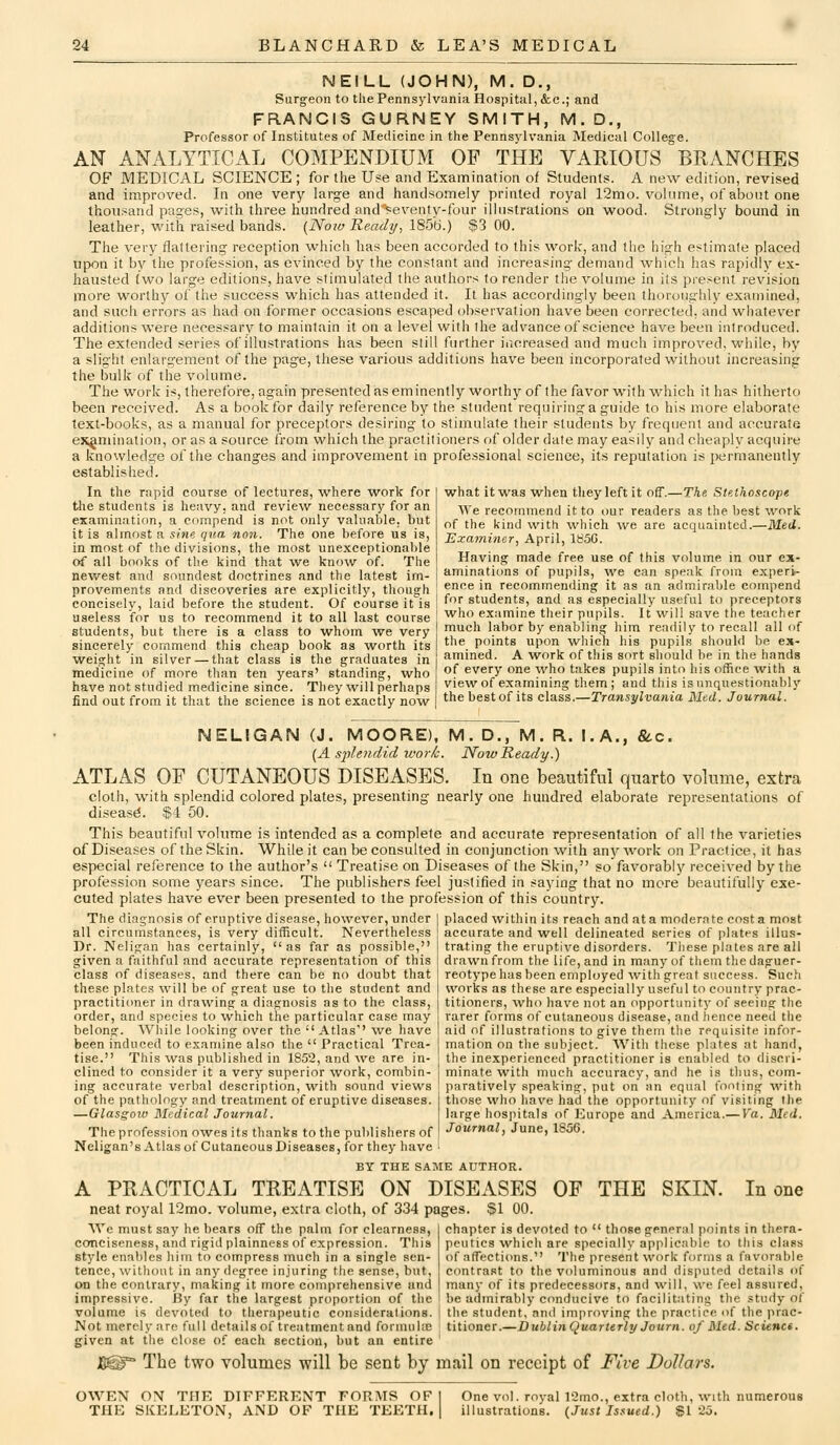 NEILL (JOHN), M. D., Surgeon to the Pennsylvania Hospital, <kc.; and FRANCIS GURNEY SMITH, M.D., Professor of Institutes of Medicine in the Pennsylvania Medical College. AN ANALYTICAL COMPENDIUM OF THE VARIOUS BRANCHES OF MEDICAL SCIENCE ; for the Use and Examination of Students. A new edition, revised and improved. In one very large and handsomely printed royal 12mo. volume, of about one thousand pages, with three hundred and'>^eventy-four illustrations on wood. Strongly bound in leather, with raised bands. {Noiv Ready, 1856.) $3 00. The very flattering reception which has been accorded to this work, and the high estimate placed upwn it by the profession, as evinced by the constant and increasing demand which has rapidly ex- hausted two large editions, have stimulated the authors to render the volume in its present revision more worthy of the success which has attended it. It has accordingly been thoroughly examined, and such errors as had on former occasions escaped observation have been corrected, and whatever additions were necessary to maintain it on a level with the advance of science have been introduced. The extended series of illustrations has been still further increased and much improved, while, by a slight enlargement of the page, these various additions have been incorporated without increasing the bulk of the volume. The work is, therefore, again presented as eminently worthy of the favor with which it has hitherto been received. As a book for daily reference by the student requiring a guide to his more elaborate text-books, as a manual for preceptors desiring to stimulate their students by frequent and accurate examination, or as a source from which the practitioners of older date may easily and cheaply acquire a knowledge of the changes and improvement in professional science, its reputation is permanently established. In the rapid course of lectures, where work for Wie students is heavy, and review necessary for an examination, a compend is not only valuable, but it is almost a sine qua non. The one before us is, in most of the divisions, the most unexceptionable of all books of the kind that we know of. The newest and soundest doctrines and the latest im what it was when they left it off.—The Ste.thoscope AVe recommend it to our readers as the best work of the kind with which we are acquainted.—Med. Examiner, April, 185G. Having made free use of this volume in our ex- aminations of pupils, we can speak from experi- provements and discoveries are explicitly, though ' ence in recommending it as an admirable compend concisely, laid before the student. Of course it is useless for us to recommend it to all last course students, but there is a class to whom we very sincerely commend this cheap book as worth its weight in silver — that class is the graduates in medicine of more than ten years' standing, who have not studied medicine since. They will perhaps find out from it that the science is not exactly now for students, and as especially useful to preceptors who examine tlieir pupils. It vi^ili save the teacher much labor by enabling him readily to recall all of the points upon which his pupils should be ex- amined. A work of this sort should be in the hands of every one who takes pupils into his office with a view of examining them; and this is unquestionably thebestof its class.—Transylvania Mud. Journal. &.C. NELIGAN (J. MOORE), M. D., M. R. I. A.. (A si^lendid work. Now Ready.) ATLAS OF CUTANEOUS DISEASES. In one beautiful quarto volume, extra cloth, with splendid colored plates, presenting nearly one hundred elaborate representations of diseas(J. $4 50. This beautiful volume is intended as a complete and accurate representation of all the varieties of Diseases of the Skin. While it can be consulted in conjunction with anj^ work on Practice, it has especial reference to the author's  Treatise on Diseases of the Skin, so favorably received by the profession some years since. The publishers feel justified in saying that no more beautifully exe- cuted plates have ever been presented to the profession of this country. The diagnosis of eruptive disease, however, under I placed within its reach and at a moderate cost a most all circumstances, is very difficult. Nevertheless j accurate and well delineated series of plates illus- trating the eruptive disorders. These plates are all drawn from the life, and in many of them the daguer- reotype has been employed ■with great success. Such works as these are especially useful to country prac- titioners, who have not an opportunity of seeing the rarer forms of cutaneous disease, and lience need the aid of illustrations to give them the requisite infor- mation on the subject. With these plates at hand, the inexperienced practitioner is enabled to discri- minate with much accuracy, and he is thus, com- paratively speaking, put on an equal footing with those who have had the opportunity of visiting the large hospitals of Europe and America.— Va. Med. Journal, June, 1856. Dr. Neligan has certainly,  as far as possible,' given a faithful and accurate representation of this class of diseases, and there can be no doubt that these plates will be of great use to the student and practitioner in drawing a diagnosis as to the class, order, and species to which the particular case may belong. While looking over the Atlas' we have been induced to examine also the  Practical Trea- tise. This was published in 1852, and we are in- clined to consider it a very superior work, combin- ing accurate verbal description, with sound views of the pathology and treatment of eruptive diseases. —Glasgoxv Medical Journal. The profession owes its thanks to the publishers of Neligan's Atlas of Cutaneous Diseases, for they have BY THE SAME AUTHOR. A PRACTICAL TREATISE ON DISEASES OF THE SKIN. In one neat royal 12mo. volume, extra cloth, of 334 pages. $1 00. Wc must say he bears off the palm for clearness, 1 chapter is devoted to  those general points in thera- conciseness, and rigid plainness of expression. This peutics whicli are specially applicable to this class stj'le enables him to compress much in a single sen- of affections. The present work forms a favorable fence, without in any degree injuring the sense, but, contrast to the voluminous and disputed details of on the contrary, making it more comprehensive and [ many of its predecessors, and will, we feel assured, impressive. i?y far the largest proportion of the i be admirably conducive to facilitating the study of volume is devoted to therapeutic considerations. | the student, and improving the practice of the ]irac- Not merely are full details of treatment and foimuire titioner.—DublinQuarttrly Journ. of Med. Science. given at the close of each section, but an entire ' J8^^ The two volumes will be sent by mail on receipt of Five Dollars. OWEN ON THE DIFFERENT FORMS OF | THE SKELETON, AND OF THE TEETH, j One vol. royal 12mo., extra cloth, with numerous illustrations. (Just Issued.) SI 25.