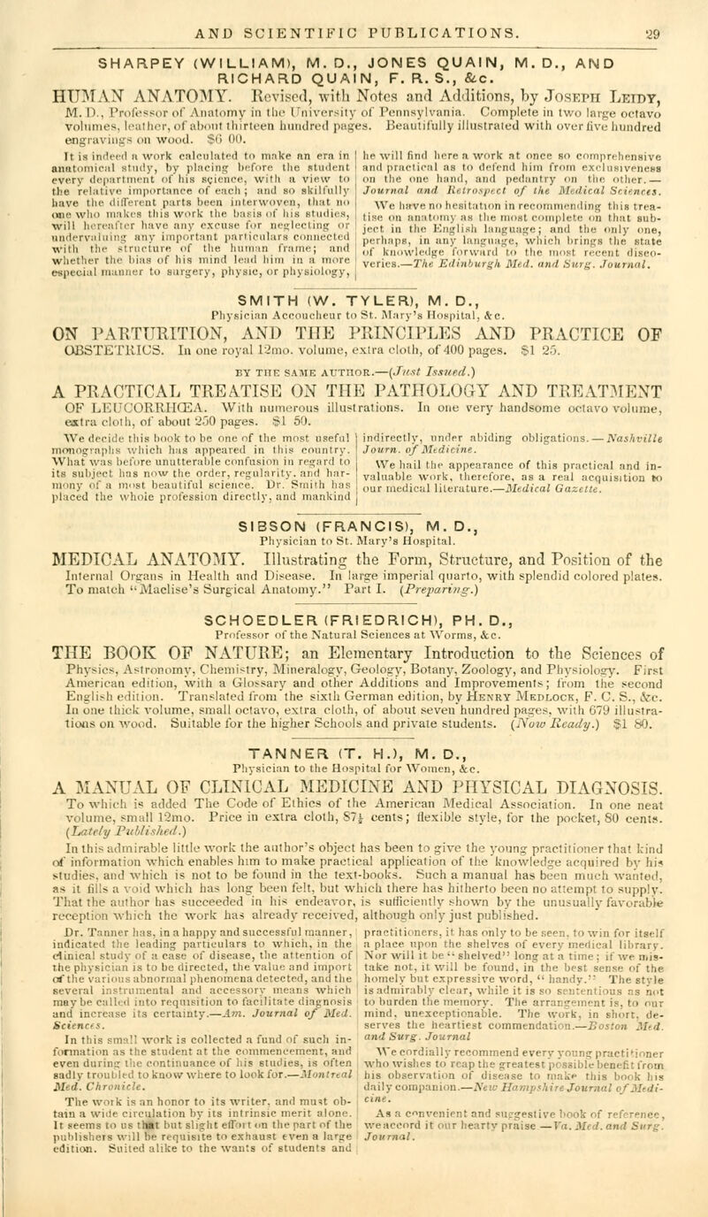 SHARPEY (WILLIAM), M. D., JONES QUAIN, M. D., AND RICHARD QUAIN, F. R. S., &c. HUMAN ANATOMY. Kovisocl, with Notes and Adaitions, by Joseph Leidy, M. D., Professor of Anatomy in the Universiiy of Pennsylvania. Complete in two large octavo voinnies, leather, of alxmt thirteen hundred pages. Beautifully illustraied with overlive hundred engravings on wood, ifti 00. It is indeed a work calculated to make an era in anatomical study, by placing before the student every department of his science, with a view to the relative importance of eacli ; and so skilfully have the dilTeient parts been interwoven, lliat no (Hie who makes this work the basis of liis studies, will hereafter have any excuse for neijlecting or undervaliiimi any important particulars ciuinected with the structure of the huinan frame; and whether tlie bias of his mind lead him in a more especial manner to surgery, physic, or physiology, he will find here a work at once so comprehensive and practical as to defend him from exelnsiveness on the one hand, and pedantry on tiie otlier.— Journal and lietron/nct of the Medical Sciencts. We have no hesitation in recommending this trea- tise on anatomy as the most complete on that sub- ject in the English language; and the only one, perhaps, in any language, which brings the state of knowledge forward to the most recent disco- veries.—The Edinburgh Med. and Surg. Journal. SMITH (W. TYLER), M. D., Physician Accoucheur to St. Mary's Hospital, &c. ON PAETURITION, AND THE PRINCIPLES AND PRACTICE OF CXBSTETllICS. In one royal 12tno. volume, extra cloth, of 400 pages. $1 25. BY TIIE s/iME AUTHOR.—(Jit.<!t Issued.) A PRACTICAL TRE.VTISE ON THE PATHOLOGY AND TREAT:\IENT OF LICL'CJORRIICEA. With numerous illustrations. In one very handsome octavo volume, estru cloth, of about 250 pages. §1 50. We decide tliis book to be one of the most useful ] indirectly, under abiding obligations. — Nashville monographs which has appeared in this country. \ Journ. of Mtdicine. What was before unutterable confusion in regard to [ We hail the appearance of this practical and in- valuable Avork, therefore, as a real acquisition to its subject has now the order, regularity, and har- mony of a most beautiful science. Dr. Smith has I'laced the whole profession directly, and mankind our medical literature.—Medical Gazette. SIBSON (FRANCIS), M. D., Physician to St. Mary's Hospital. MEDICAL ANATOMY. Illustrating the Form, Structure, and Position of the Internal Organs in Health and Disease. In large imperial quarto, with splendid colored plates. To match Maclise's Surgical Anatomy. Part I. (Pre2>ariiig.) SCHOEDLER (FRIEDRICH), PH.D., Professor of the Natural Sciences at Worms, &c. THE BOOK OF NATURE; an Elementary Introduction to the Sciences of Physics, Astronomy, Chemistry, Mineralogy, Geology, Botany, Zoology, and Physiology. First American edition, with a Glossary and other Additions and Improvements; trom the second English edition. Translated from the sixth German edition, by Henry Mkdlock, F. C. S., ifec. In one thick volume, small octavo, extra cloth, of about seven hundred pages, with 679 illustra- tioiis on wood. Suitable for the higher Schools and private students. {Noiv Ready.) §1 SO. TANNER (T. H.), M. D., Physician to the Hospital for Women, &e. A MANUxVL OF CLINICAL MEDICINE AND PHYSICAL DIAGNOSIS. To which is added The Code of Ethics of the American Medical Association. In one neat volume, small 12mo. Price in extra cloth, S7^ cents; flexible style, for the pocket, 80 cents. (hately Tnhlished.) In this admirable little work the author's object has been to give the young practitioner that kind orf information which enables him to make practical application of the knowledge acquired by hi? studies, and which is not to be found in the text-books. Such a manual has been much wanted, as it fills a void which has long been felt, but which there has hitherto been no attempt to supply- That the author has succeeded in his endeavor, is suthciently shown by the unusually favorable reception which the work has already received, although only just published. Dr. Tanner 1ms, in a happy and successful manner, practitioners, it has only to be seen, to win for itself indicated tlie leading particulars to which, in the a place upon the shelves of every medical library, clinical study of a case of disease, the attention of | Nor will it be '• shelved long at a time ; if we niis- the physician is to be directed, the value and iinport take not, it will be found, in the best sense of the ofthe various abnormal phenomena detected, and the homely but expressive word,  handy. The style several i.nstrumental and accessory means which is admirably clear, while it is so sententious as n(>t maybe called into requisition to facilitate diagnosis ; to burden tiie memory. The arrangement is, to nur and increase its certainty.—Am. Journal of Med. mind, unexceptionable. The work, in short, de- Sciencfs. serves the heartiest commendation.—Boston Med. In this small work is collected a fund of such in- 'i*^ 'Swrg-. Journal formation as the student at the commencement, and We cordially recommend everv young practitioner even during the continuance of his studies, is often , who wishes to reap the greatest possible benefit from sadly trouliled to know where to look for.—Montreal] his observation of disease to make this book his Med. Chronicle. daily companion.—New Hampshire Journal of Mtdi- The work is an honor to its writer, and mu?t ob- I ci/ie. tain a wide circulation by its intrinsic merit alone. It seems to us tl«t but slight etTort on the part of the publishers will be requisite to exhaust even a large edition. Suited alike to the wants of students and As a convenient and suggestive book of reference, we accord it our hearty praise —Ya. Med. and Surg. Journal.