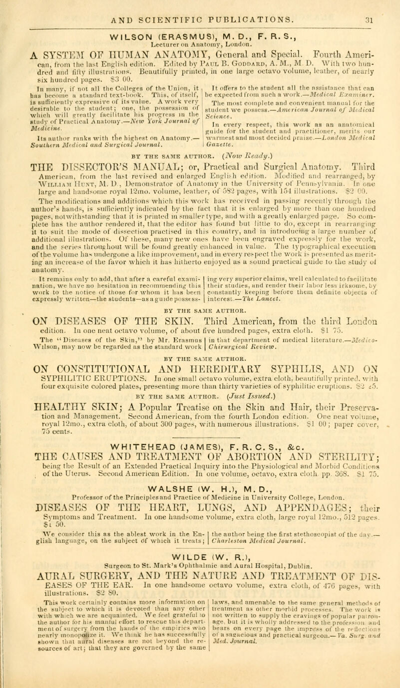 WILSON (ERASMUS), M.D., F. R. S., Lecturer oil Anntoiny, London. A SYSTEIM OF HUMAN ANATOJMY, General and Special. Fourth Ameri- can, from the last English edition. Edited hy Paul B. Goddard, A. M., M. D. With two hun- dred and fitly illustrations. Beautifully printed, in one large octavo volume, leather, of nearly six hundred i)ages. $3 00. In iTinny, if not all the Collejjrs of the Union, it i It offers to the student all the assistance that can has bfcoiiie a stiindard te.xt-book. This, of itself, be expected from such a work.—Medical Examiner. is sufficiently expressive of its value. A work very r^Uf. ^„gt couiplete and convenient manujjl for the desirable to llie student; one, the possession of gmdent we possess.—wlwiericrtd Jowmoi o/ilieiijcaZ wliicli will sreatly facilitate his projjrcss lu the I Science. studv of Practical A natoiiiy.—New York Journal of \ . i. .i • i . • i BMiu> >i I iav,ni,ii .1. .J -'In every respect, this work as an anatomical jyieaicine. jTnide for the student and practitioner, merits our Its author ranks with tlie hia;hest on Anatomy.— \ warinostan<l most decided praise.—London Medical Southern Medical and Surgical Journal. I Gazette. BY THE SAME AUTHOR. (Now Heady.) THE DISSECTOR'S IMANUAL; or, Practical and Surgical Anatomy. Third American, from the last revised and enlarged Englis-h edition. Modified and rearranged, by Wii^i.iAiM Ih'NT, M. D , Demonstrator of Anatomy in the Univer.sity of l'elln^ylvallia. In one large and huiidsoine royal 12mo. volume, leather, of 5S'2 pages, with lf)i illustrations. !p2 00. The modilications and additions which this work has received in passing recently Ihrougli the author's hands, is siillicienlly indicated hy the (act that it is enlarged by more than one hundred pages, notwithstanding that it is printed in smaller type, and with agreatly enlarged page. So com- plete has the author rendered it, that the editor has toiind but little to do, except in rearranging it to suit the mode of dissection practised in this country, and in introducing a large number of additional illustrations. Of these, many new ones have been engraved expressly /or the work, and the series throughout will be found greatly enhanced in value. The typographical execution of the volume has undergone a like improvement, and in every respect the work is presented as merit- ing an increase of the favor whicli it has luiherlo enjoyed as a sound practical guide to the study of anatomy- It rem.Tins only to add, that after a careful exami- I ing very superiorclaims, well calculated to facilit.ite nation, we have no hesitation in recommending this | tlu-ir studies, and render tlieir labor less irksoine, by work to the notice of tliose for whom it has been I constantly keeping before them definite objects of expressly written—the students—as a guide possess- | interest.— 2'lie Lancet. BY THE SAME AUTHOR. OX DISEASES OF THE SKIN. Third American, from the third London edition, lu one neat octavo volume, of about five hundred pages, extra cloth. $1 75. The Diseases of the Skin, by IMr. Erasmus I in tiiat department of medical literature.—Medico- Wilson, may now be regarded as the standard work | Chirurgical Revieio. BY THE SAME AUTHOR. ON CONSTITUTIONAL AND HEREDITARY SYPHILIS, AND ON SYPHILITIC ERUPTIONS. In one small octavo volume, extra cloth, beautifully printed, with four exquisite colored plates, presenting more than thirty varieties of syphilitic eruptions. S2 t^}. BY THE SAME AUTHOR. (Just Issued.) HEALTHY SKIN; A Popular Treatise on the Skin and Hair, their Preserva- tion and Management. Second American, from the fourth London edition. One neat volume, royal r2ino., extra cloth, of about 300 pages, with numerous illustrations. $1 00 ; paper cover, 73 cents. WHITEHEAD (JAMES), F. R. C. S., &.C. THE CAUSES AND TREATMENT OF ABORTION AND STERILITY; being tlie Result of an Extended Practical Inquiry into the Physiological and Morbid Conditions ; of the Uterus. Second American Edition. In one volume, octavo, extra cloih pp. 368. SI 75. WALSHE (W. H.), M. D., Professor of the Principles and Practice of Medicine in University College, London. DISEASES OF THE HEART, LUNGS, AND APPENDAGES; their Symptoms and Treatment. In one handsome volume, extra cloth, large royal 12mo., 512 pages. S'L 50. We consider this as the ablest work in the En- 1 the author being the first stcthoscopist of the dav.— glish language, on the subject (5f which it treats; | Charleston Medical Journal. WILDE (W. R.), Surgeon to St. Mark's Ophthalmic and Aural Hospital, Dublin. AURAL SURGERY, AND THE NATURE AND TREATMENT OF DIS- EASES OF THE EAR. In one handsome octavo volume, extra cloth, of 470 pages, with illustrations. §2 SO. This work certainly contains more information on | laws, and amenable to the same general melhod.i of the suliject to which it is devoted than any other | treatment as oilier morbid proces-?es. The work is wiih which we are acquaiiUed. We feel grateful ;o j not vi'rilten to ,«upply the cravings of popular pairoii- Ihe autlior for his inaiilul effort to rescue this depart- 1 age, but it is wholly addressed lo the profe?sion ami nieni of surgery iVorn the hands of ihe empirics who i bears on every page ihe impress of the refleclions nearly monopolize it. We thnik he has successfully i of asagacious and practical surgeon.— Va. Surg, and shown thai aural diseases are not beyond the re- Med. Journal. sources of art; that they are governed by the same [