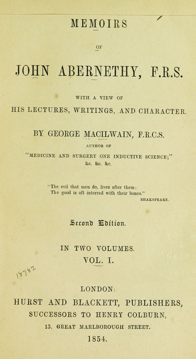 MEMOIRS JOHN ABERNETHY, F.R.S. WITH A VIEW OF HIS LECTURES, WRITINGS, AND CHARACTER. BY GEOEGE MACLLWAIN, F.R.C.S. AUTHOR OF 'MEDICINE AND SURGERY ONE INDUCTIVE SCIENCE; &c. &c. &c. 'The evil that men do, lives after them: The good is oft interred with their hones. SHAK.SPEARE. Seconb lEftftton. IN TWO VOLUMES. VOL. I. «1- LONDON: HURST AND BLACKETT, PUBLISHERS, SUCCESSORS TO HENRY COLBURN, 13, GREAT MARLBOROUGH STREET. 1854.