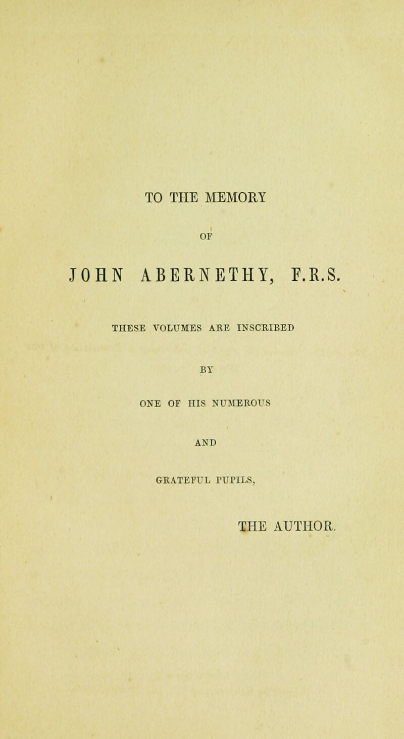 TO THE MEMORY JOHN ABERNETHY, F.R.S. THESE VOLUMES ARE INSCRIBED ONE OF HIS NUMEROUS GRATEFUL TUrLLS, THE AUTHOR.
