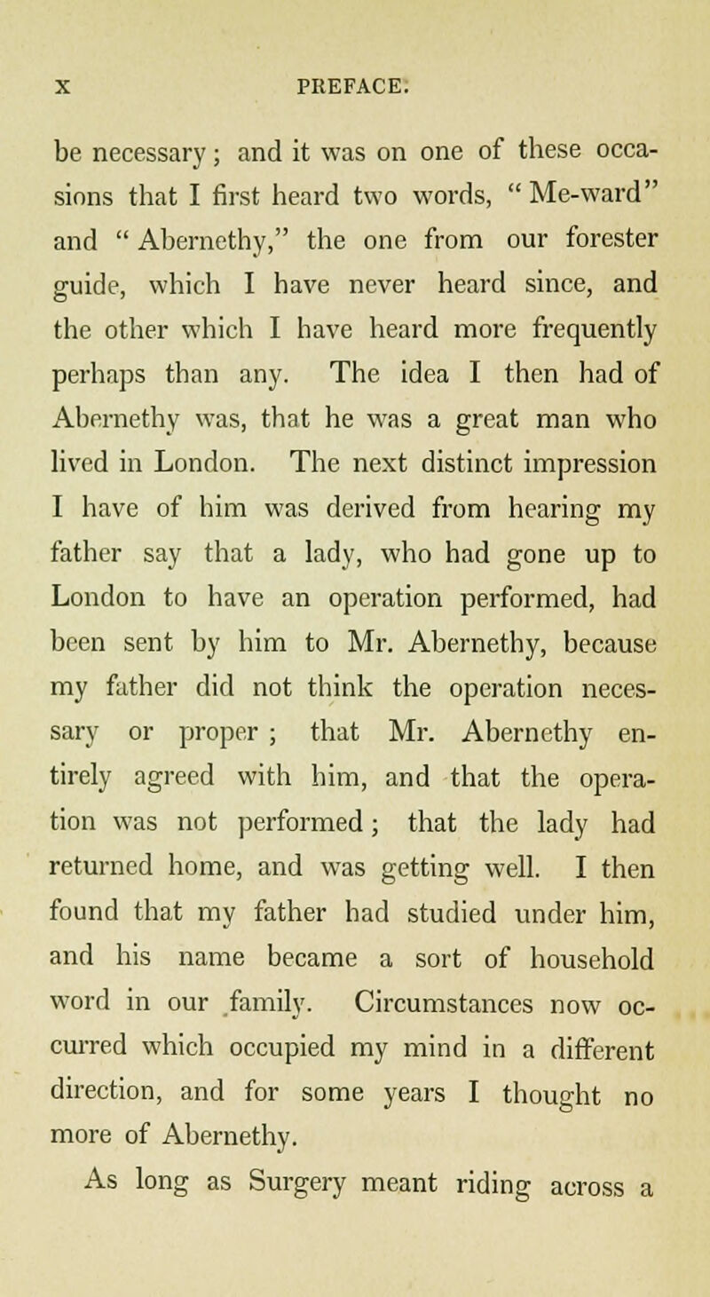 be necessary; and it was on one of these occa- sions that I first heard two words, Me-ward and Abernethy, the one from our forester guide, which I have never heard since, and the other which I have heard more frequently perhaps than any. The idea I then had of Abernethy was, that he was a great man who lived in London. The next distinct impression I have of him was derived from hearing my father say that a lady, who had gone up to London to have an operation performed, had been sent by him to Mr. Abernethy, because my father did not think the operation neces- sary or proper ; that Mr. Abernethy en- tirely agreed with him, and that the opera- tion was not performed; that the lady had returned home, and was getting well. I then found that my father had studied under him, and his name became a sort of household word in our family. Circumstances now oc- curred which occupied my mind in a different direction, and for some years I thought no more of Abernethy. As long as Surgery meant riding across a
