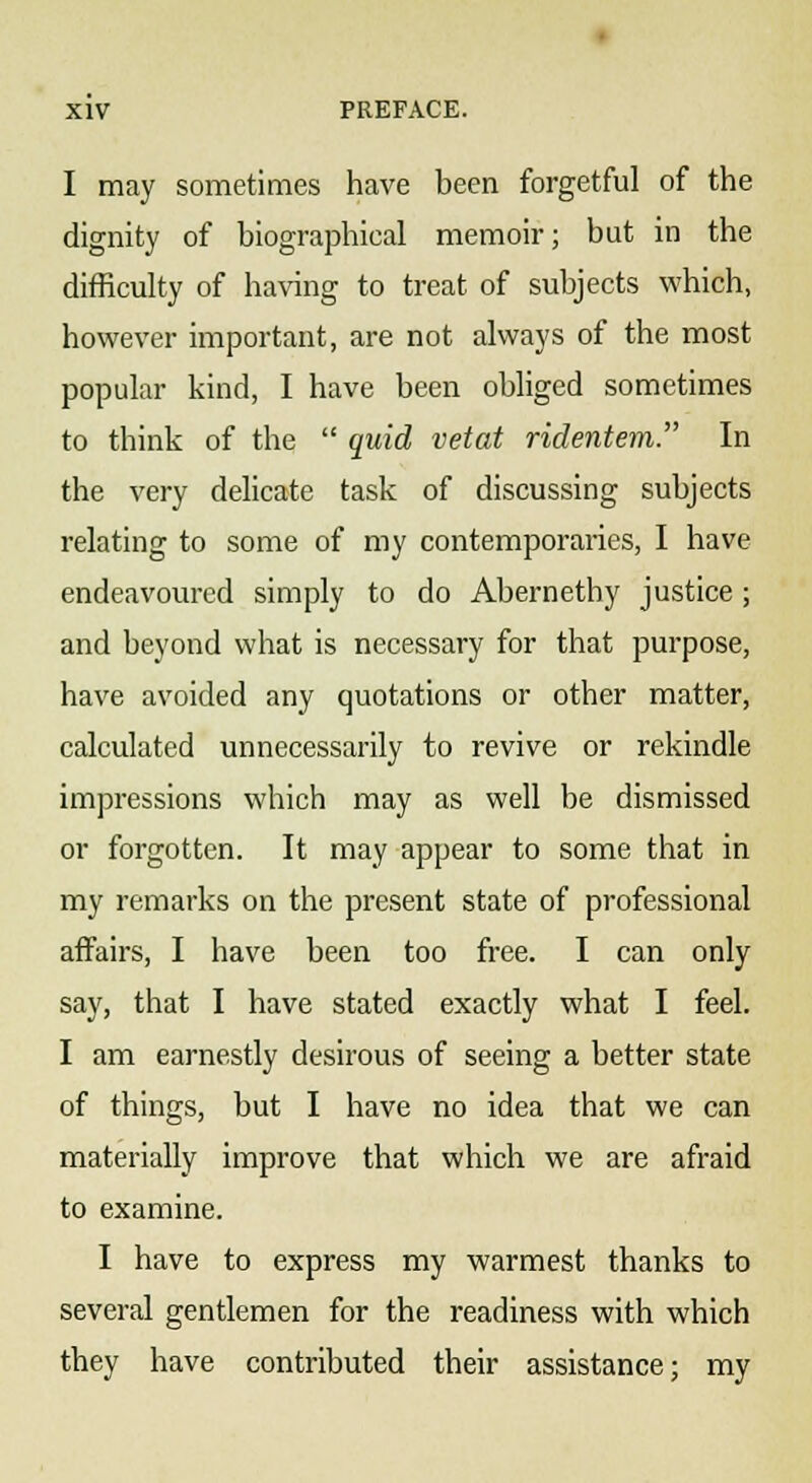 I may sometimes have been forgetful of the dignity of biographical memoir; but in the difficulty of having to treat of subjects which, however important, are not always of the most popular kind, I have been obliged sometimes to think of the  quid vetat ridentem. In the very delicate task of discussing subjects relating to some of my contemporaries, I have endeavoured simply to do Abernethy justice; and beyond what is necessary for that purpose, have avoided any quotations or other matter, calculated unnecessarily to revive or rekindle impressions which may as well be dismissed or forgotten. It may appear to some that in my remarks on the present state of professional affairs, I have been too free. I can only say, that I have stated exactly what I feel. I am earnestly desirous of seeing a better state of things, but I have no idea that we can materially improve that which we are afraid to examine. I have to express my warmest thanks to several gentlemen for the readiness with which they have contributed their assistance; my