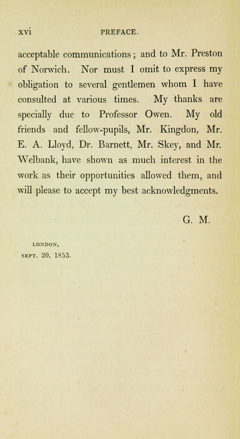 acceptable communications; and to Mr. Preston of Norwich. Nor must I omit to express my obligation to several gentlemen whom I have consulted at various times. My thanks are specially due to Professor Owen. My old friends and fellow-pupils, Mr. Kingdon, Mr. E. A. Lloyd, Dr. Barnett, Mr. Skey, and Mr. Welbank, have shown as much interest in the work as their opportunities allowed them, and will please to accept my best acknowledgments. G. M. LONDON, sept. 20, 1853.