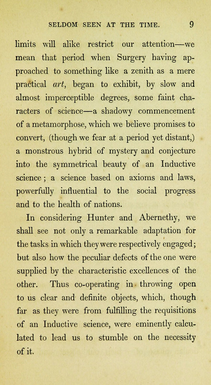 limits will alike restrict our attention—we mean that period when Surgery having ap- proached to something like a zenith as a mere practical art, began to exhibit, by slow and almost imperceptible degrees, some faint cha- racters of science—a shadowy commencement of a metamorphose, which we believe promises to convert, (though we fear at a period yet distant,) a monstrous hybrid of mystery and conjecture into the symmetrical beauty of an Inductive science; a science based on axioms and laws, powerfully influential to the social progress and to the health of nations. In considering Hunter and Abernethy, we shall see not only a remarkable adaptation for the tasks in which they were respectively engaged; but also how the peculiar defects of the one were supplied by the characteristic excellences of the other. Thus co-operating in ■ throwing open to us clear and definite objects, which, though far as they were from fulfilling the requisitions of an Inductive science, were eminently calcu- lated to lead us to stumble on the necessity of it.