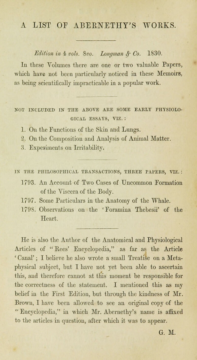 A LIST OF ABEENETHT'S WOEKS. Edition in 4- vols. Svo. Longman §■ Co. 1830. Li these Volumes there are one or two valuable Papers, which have uot been particularly noticed in these Memoirs, as being scientifically impracticable in a popular work. NOT INCLUDED IN THE ABOVE ARE SOME EARLY PHYSIOLO- GICAL ESSAYS, VIZ. : 1. On the Functions of the Skin and Lungs. 2. On the Composition and Analysis of Animal Matter. 3. Experiments on Irritability. IX THE PHILOSOPHICAL TRANSACTIONS, THREE PAPERS, VIZ. : 1793. An Account of Two Cases of Uncommon Formation of the Viscera of the Body. 1797. Some Particulars in the Anatomy of the Whale. 179S. Observations on the 'Foramina Thebesii' of the Heart. He is also the Author of the Anatomical and Physiological Articles of Pees' Encyclopedia, as far as the Article ' Canal'; I believe he also wrote a small Treatise on a Meta- physical subject, but I have not yet been able to ascertain this, and therefore cannot at this moment be responsible for the correctness of the statement. I mentioned this as my bebef in the First Edition, but through the kindness of Mr. Brown, I have been allowed to see an original copy of the  Encyclopedia, in which Mr. Abernethy's name is affixed to the articles in question, after which it was to appear. G. M.