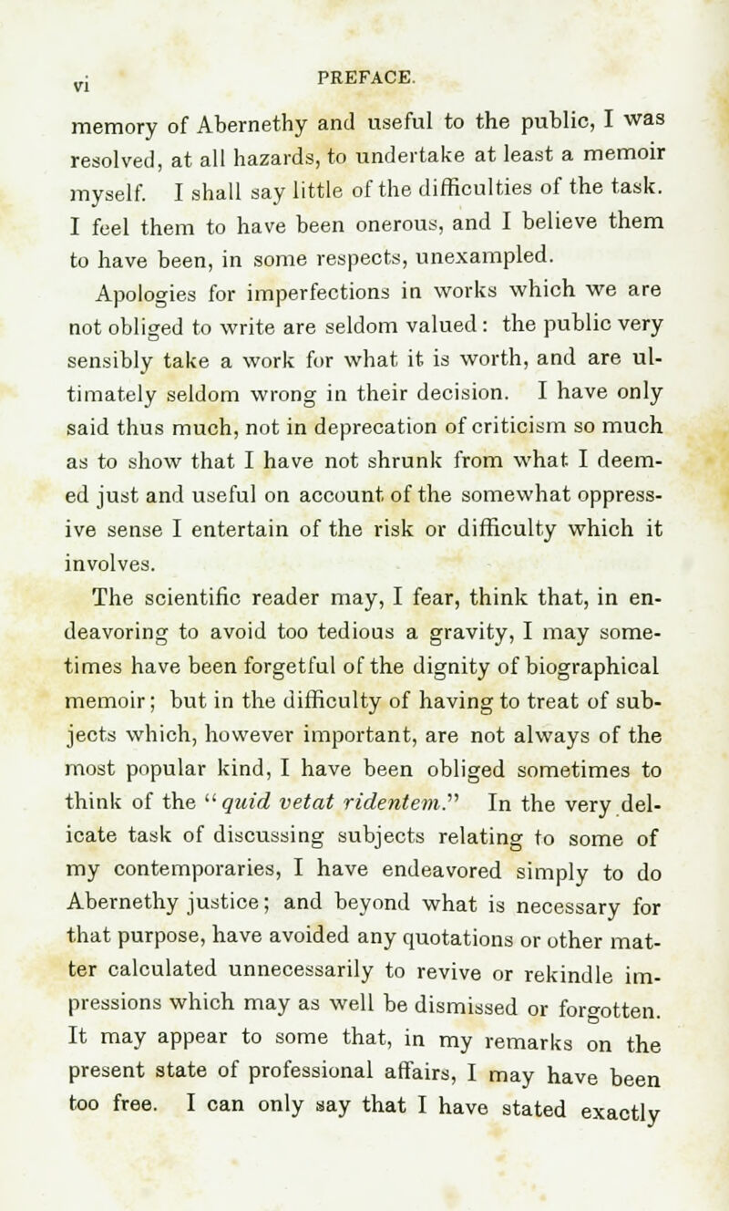 memory of Abernethy and useful to the public, I was resolved, at all hazards, to undertake at least a memoir myself. I shall say little of the difficulties of the task. I feel them to have been onerous, and I believe them to have been, in some respects, unexampled. Apologies for imperfections in works which we are not obliged to write are seldom valued: the public very sensibly take a work for what it is worth, and are ul- timately seldom wrong in their decision. I have only said thus much, not in deprecation of criticism so much as to show that I have not shrunk from what I deem- ed just and useful on account of the somewhat oppress- ive sense I entertain of the risk or difficulty which it involves. The scientific reader may, I fear, think that, in en- deavoring to avoid too tedious a gravity, I may some- times have been forgetful of the dignity of biographical memoir; but in the difficulty of having to treat of sub- jects which, however important, are not always of the most popular kind, I have been obliged sometimes to think of the  quid vetat ridentem. In the very del- icate task of discussing subjects relating to some of my contemporaries, I have endeavored simply to do Abernethy justice; and beyond what is necessary for that purpose, have avoided any quotations or other mat- ter calculated unnecessarily to revive or rekindle im- pressions which may as well be dismissed or forgotten. It may appear to some that, in my remarks on the present state of professional affairs, I may have been too free. I can only say that I have stated exactly