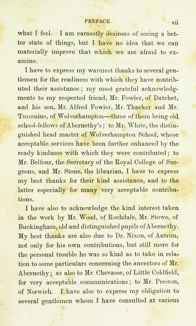 what I feel. I am earnestly desirous of seeing a bet- ter state of things, but I have no idea that we can materially improve that which we are afraid to ex- amine. I have to express my warmest thanks to several gen- tlemen for the readiness with which they have contrib- uted their assistance ; my most grateful acknowledg- ments to my respected friend, Mr. Fowler, of Datchet, and his son, Mr. Alfred Fowler, Mr. Thacker and Mr. Tumtnins, of Wolverhampton—three of them being old school-fellows of Abernethy's ; to Mr. White, the distin- guished head master of Wolverhampton School, whose acceptable services have been further enhanced by the ready kindness with which they were contributed; to Mr. Belfour, the Secretary of the Royal College of Sur- geons, and Mr. Stone, the librarian, I have to express my best thanks for their kind assistance, and to the latter especially for many very acceptable contribu- tions. I have also to acknowledge the kind interest taken in the work by Mr. Wood, of Rochdale, Mr. Stowe, of Buckingham, old and distinguished pupils of Abernethy. My best thanks are also due to Dr. Nixon, of Antrim, not only for his own contributions, but still more for the personal trouble he was so kind as to take in rela- tion to some particulars concerning the ancestors of Mr. Abernethy; as also to Mr. Chevasse, of Little Coldfield, for very acceptable communications; to Mr. Preston, of Norwich. I have also to express my obligation to several gentlemen whom I have consulted at various