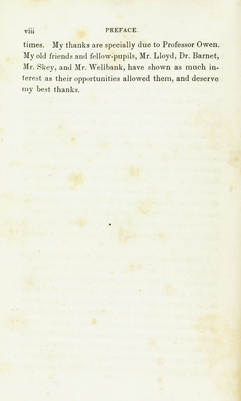 times. My thanks are specially due to Professor Owen. My old friends and fellow-pupils, Mr. Lloyd, Dr. Barnet, Mr. Skey, and Mr. Wellbank, have shown as much in- terest as their opportunities allowed them, and deserve my best thanks.