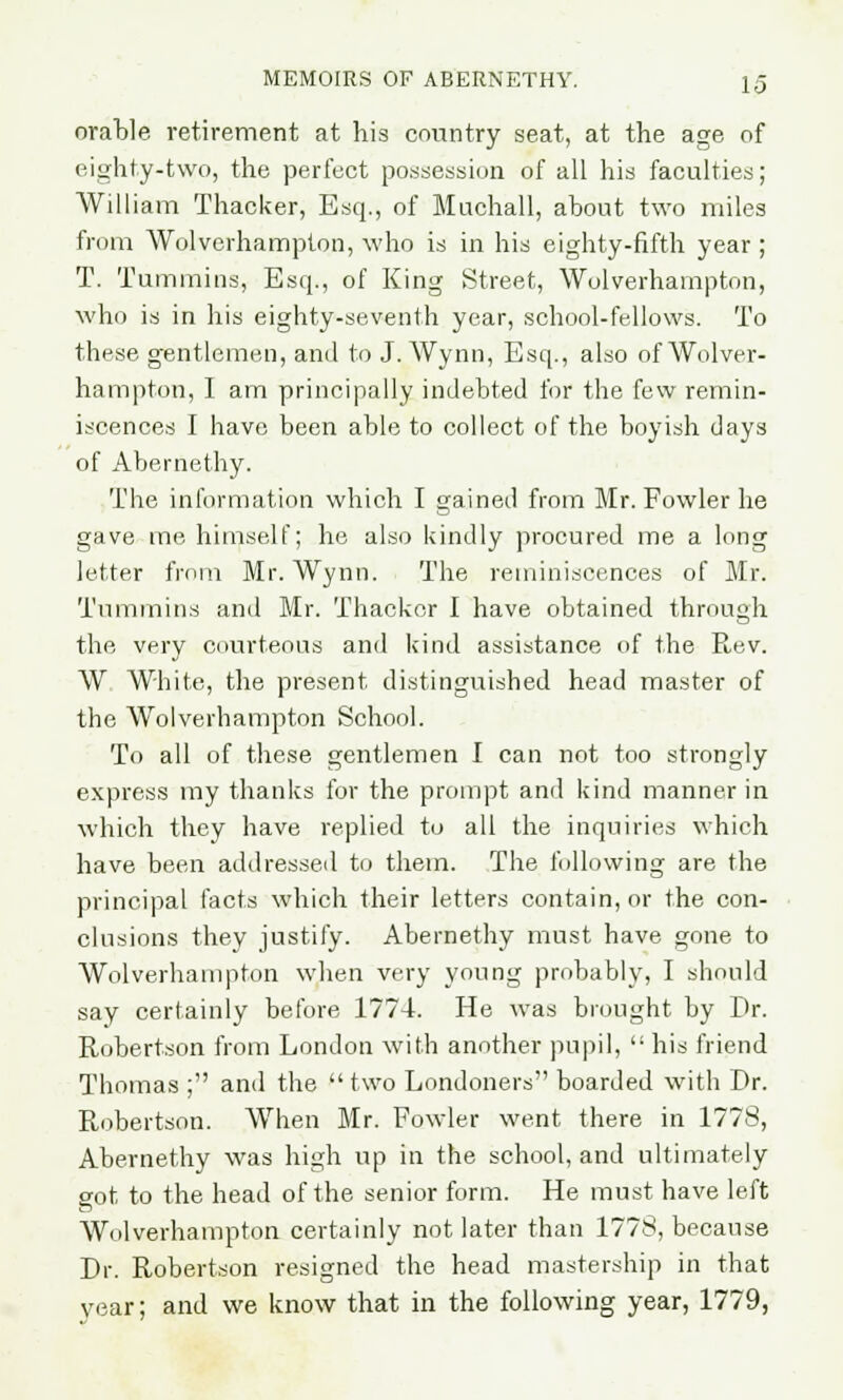 orable retirement at his country seat, at the age of eighty-two, the perfect possession of all his faculties; William Thacker, Esq., of Muchall, about two miles from Wolverhampton, who is in his eighty-fifth year; T. Tummins, Esq., of King Street, Wolverhampton, who is in his eighty-seventh year, school-fellows. To these gentlemen, and to J. Wynn, Esq., also of Wolver- hampton, I am principally indebted for the few remin- iscences I have been able to collect of the boyish days of Abernethy. The information which I gained from Mr. Fowler he gave me himself; he also kindly procured me a long letter from Mr. Wynn. The reminiscences of Mr. Tummins and Mr. Thacker I have obtained through the very courteous and kind assistance of the Rev. W White, the present distinguished head master of the Wolverhampton School. To all of these gentlemen I can not too strongly express my thanks for the prompt and kind manner in which they have replied to all the inquiries which have been addressed to them. The following are the principal facts which their letters contain, or the con- clusions they justify. Abernethy must have gone to Wolverhampton when very young probably, I should say certainly before 1774. He was brought by Dr. Robertson from London with another pupil,  his friend Thomas ; and the two Londoners boarded with Dr. Robertson. When Mr. Fowler went there in 1778, Abernethy was high up in the school, and ultimately got to the head of the senior form. He must have left Wolverhampton certainly not later than 1778, because Dr. Robertson resigned the head mastership in that year; and we know that in the following year, 1779,