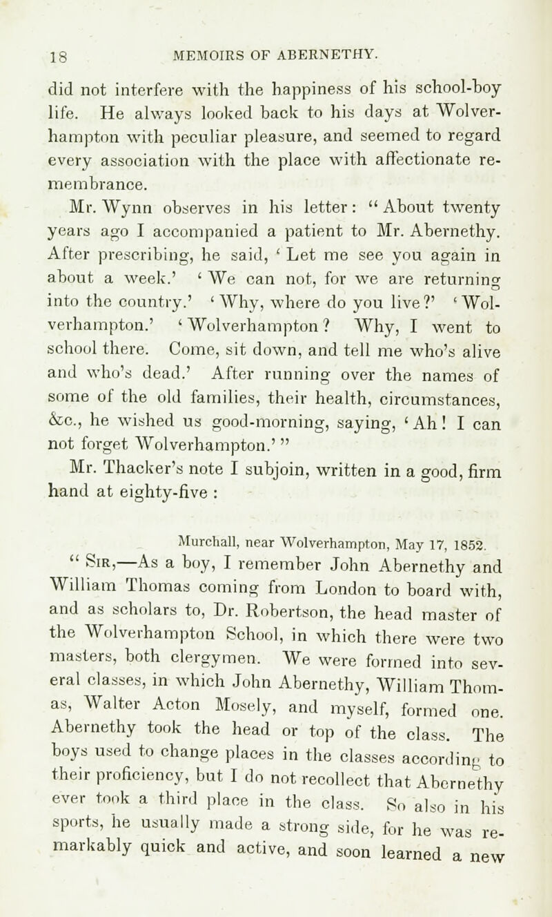 did not interfere with the happiness of his school-boy life. He always looked back to his days at Wolver- hampton with peculiar pleasure, and seemed to regard every association with the place with affectionate re- membrance. Mr. Wynn observes in his letter:  About twenty years ago I accompanied a patient to Mr. Abernethy. After prescribing, he said, ' Let me see you again in about a week.' ' We can not, for we are returning into the country.' ' Why, where do you live ?' ' Wol- verhampton.' ' Wolverhampton ? Why, I went to school there. Come, sit down, and tell me who's alive and who's dead.' After running over the names of some of the old families, their health, circumstances, &c, he wished us good-morning, saying, 'Ah! I can not forget Wolverhampton.' Mr. Thacker's note I subjoin, written in a good, firm hand at eighty-five : Murchall, near Wolverhampton, May 17, 1852.  Sir,—As a boy, I remember John Abernethy and William Thomas coming from London to board with, and as scholars to, Dr. Robertson, the head master of the Wolverhampton School, in which there were two masters, both clergymen. We were formed into sev- eral classes, in which John Abernethy, William Thom- as, Walter Acton Mosely, and myself, formed one. Abernethy took the head or top of the class. The boys used to change places in the classes according to their proficiency, but I do not recollect that Abernethy ever took a third place in the class. So also in his sports, he usually made a strong side, for he was re- markably quick and active, and soon learned a new