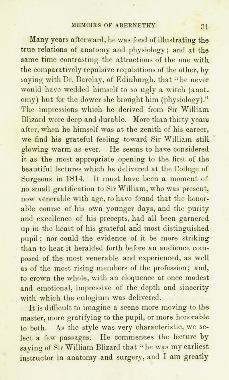Many years afterward, he was fond of illustrating the true relations of anatomy and physiology; and at the same time contrasting the attractions of the one with the comparatively repulsive requisitions of the other, by saying with Dr. Barclay, of Edinburgh, that he never would have wedded himself to so ugly a witch (anat- omy) but for the dower she brought him (physiology). The impressions which he derived from Sir William Blizard were deep and durable. More than thirty years after, when he himself was at the zenith of his career, we find his grateful feeling toward Sir William still glowing warm as ever. He seems to have considered it as the most appropriate opening to the first of the beautiful lectures which he delivered at the College of Surgeons in 1814. It must have been a moment of no small gratification to Sir William, who was present, now venerable with age, to have found that the honor- able course of his own younger days, and the purity and excellence of his precepts, had all been garnered up in the heart of his grateful and most distinguished pupil; nor could the evidence of it be more striking than to hear it heralded forth before an audience com- posed of the most venerable and experienced, as well as of the most rising members of the profession; and, to crown the whole, with an eloquence at once modest and emotional, impressive of the depth and sincerity with which the eulogium was delivered. It is difficult to imagine a scene more moving to the master, more gratifying to the pupil, or more honorable to both. As the style was very characteristic, we se- lect a few passages. He commences the lecture by saying of Sir William Blizard that  he was my earliest instructor in anatomy and surgery, and I am greatly