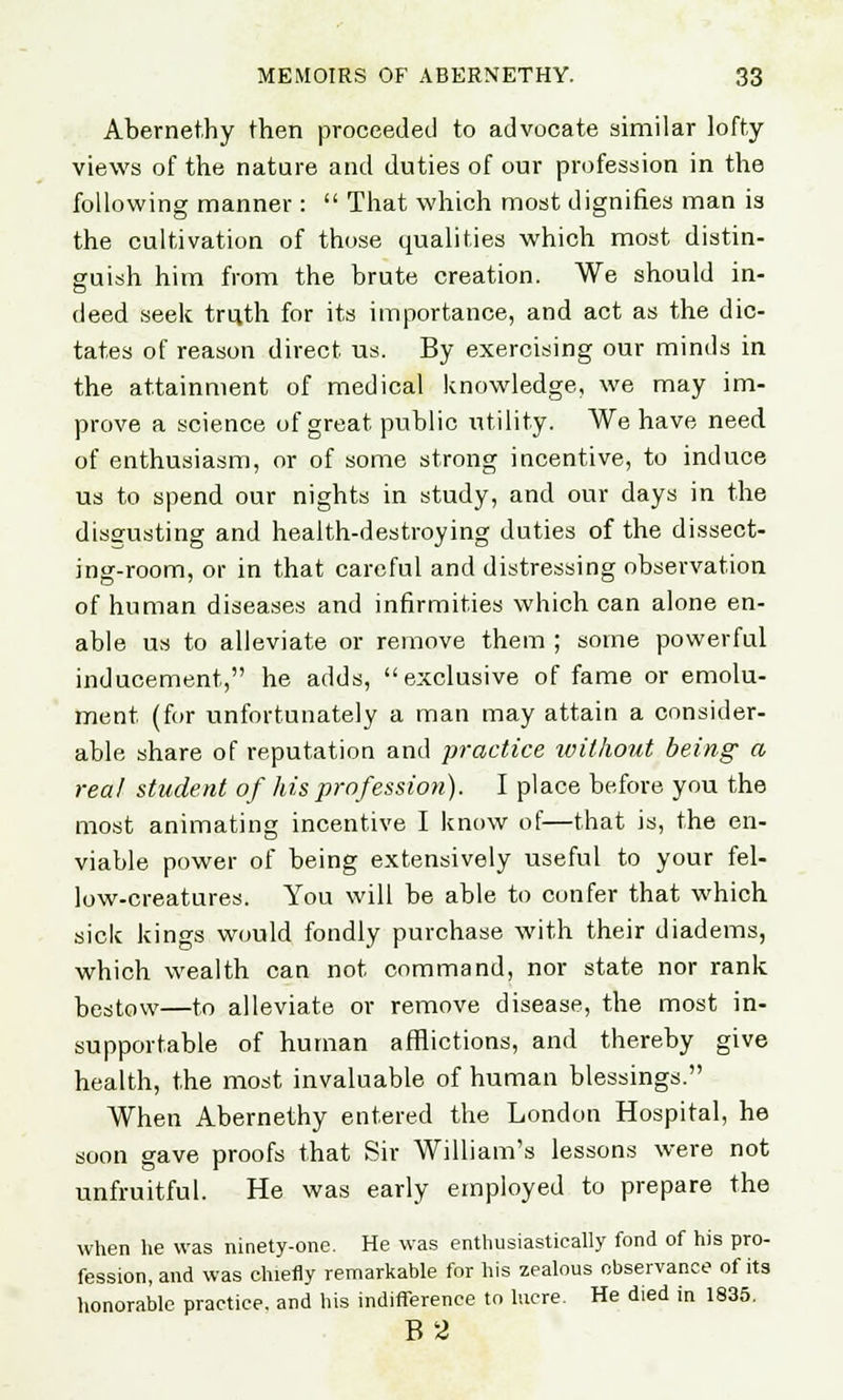 Abernethy then proceeded to advocate similar lofty- views of the nature and duties of our profession in the following manner :  That which most dignifies man is the cultivation of those qualities which most distin- guish him from the brute creation. We should in- deed seek truth for its importance, and act as the dic- tates of reason direct, us. By exercising our minds in the attainment of medical knowledge, we may im- prove a science of great public utility. We have need of enthusiasm, or of some strong incentive, to induce us to spend our nights in study, and our days in the disgusting and health-destroying duties of the dissect- ing-room, or in that careful and distressing observation of human diseases and infirmities which can alone en- able us to alleviate or remove them ; some powerful inducement, he adds, exclusive of fame or emolu- ment (for unfortunately a man may attain a consider- able share of reputation and practice without being a real student of his profession). I place before you the most animating incentive I know of—that is, the en- viable power of being extensively useful to your fel- low-creatures. You will be able to confer that which sick kings would fondly purchase with their diadems, which wealth can not command, nor state nor rank bestow—to alleviate or remove disease, the most in- supportable of human afflictions, and thereby give health, the most invaluable of human blessings. When Abernethy entered the London Hospital, he soon gave proofs that Sir William's lessons were not unfruitful. He was early employed to prepare the when he was ninety-one. He was enthusiastically fond of his pro- fession, and was chiefly remarkable for his zealous observance of its honorable practice, and his indifference to lucre. He died in 1835. B2