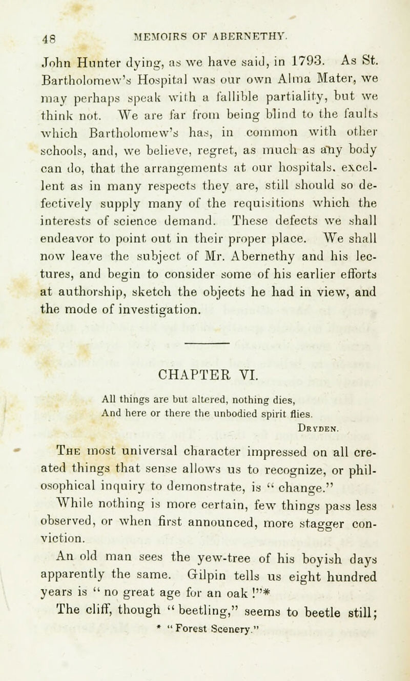John Hunter dying, as we have said, in 1793. As St. Bartholomew's Hospital was our own Alma Mater, we may perhaps speak with a fallible partiality, but we think not. We are far from being blind to the faults which Bartholomew's has, in common with other schools, and, we believe, regret, as much as atiy body can do, that the arrangements at our hospitals, excel- lent as in many respects they are, still should so de- fectively supply many of the requisitions which the interests of science demand. These defects we shall endeavor to point out in their proper place. We shall now leave the subject of Mr. Abernethy and his lec- tures, and begin to consider some of his earlier efforts at authorship, sketch the objects he had in view, and the mode of investigation. CHAPTER VI. All things are but altered, nothing dies, And here or there the unbodied spirit flies. Dryden. The most universal character impressed on all cre- ated things that sense allows us to recognize, or phil- osophical inquiry to demonstrate, is change. While nothing is more certain, few things pass less observed, or when first announced, more stagger con- viction. An old man sees the yew-tree of his boyish days apparently the same. Gilpin tells us eight hundred years is no great age for an oak !* The cliff, though beetling, seems to beetle still; * Forest Scenery.