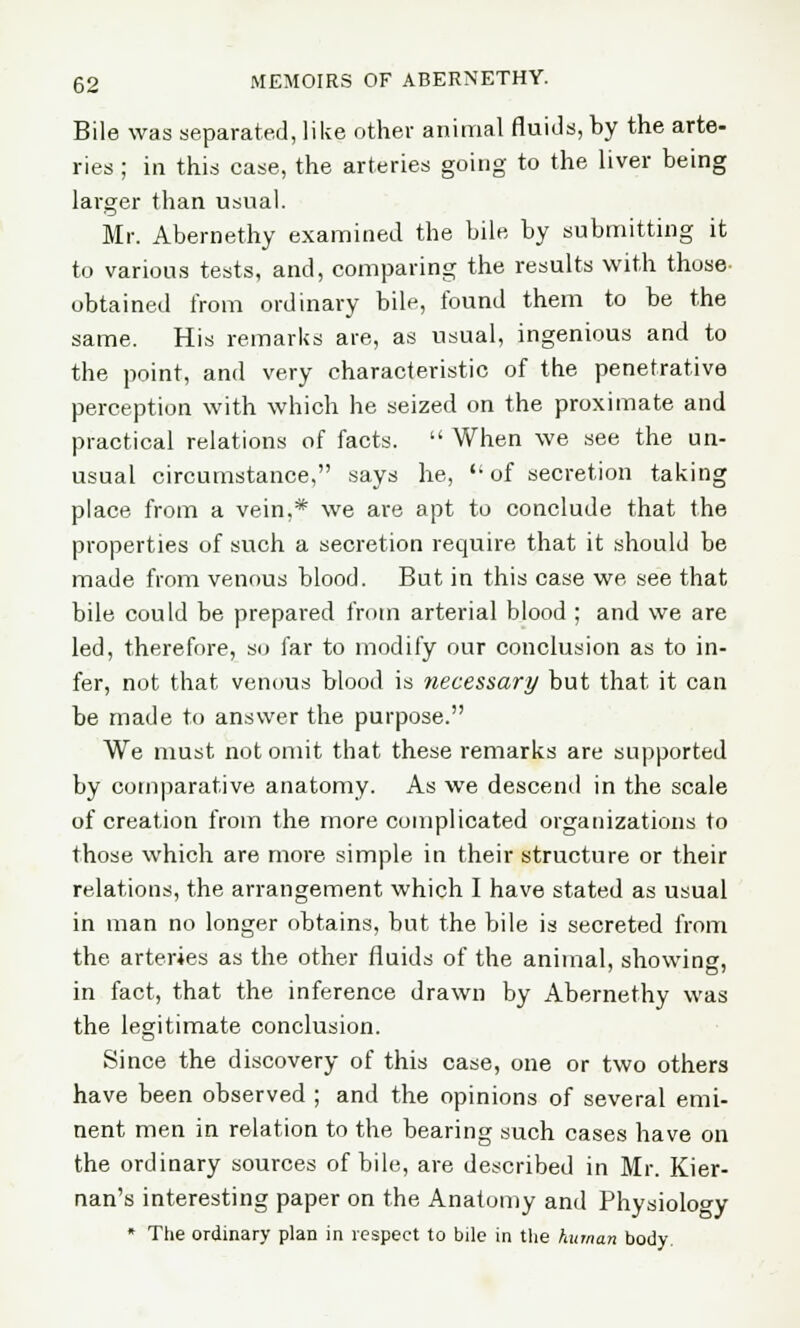 Bile was separated, like other animal fluids, by the arte- ries ; in this case, the arteries going to the liver being larger than usual. Mr. Abernethy examined the bile by submitting it to various tests, and, comparing the results with those obtained from ordinary bile, found them to be the same. His remarks are, as usual, ingenious and to the point, and very characteristic of the penetrative perception with which he seized on the proximate and practical relations of facts.  When we see the un- usual circumstance, says he,  of secretion taking place from a vein,* we are apt to conclude that the properties of such a secretion require that it should be made from venous blood. But in this case we see that bile could be prepared from arterial blood ; and we are led, therefore, so far to modify our conclusion as to in- fer, not that venous blood is necessary but that it can be made to answer the purpose. We must not omit that these remarks are supported by comparative anatomy. As we descend in the scale of creation from the more complicated organizations to those which are more simple in their structure or their relations, the arrangement which I have stated as usual in man no longer obtains, but the bile is secreted from the arteries as the other fluids of the animal, showing, in fact, that the inference drawn by Abernethy was the legitimate conclusion. Since the discovery of this case, one or two others have been observed ; and the opinions of several emi- nent men in relation to the bearing such cases have on the ordinary sources of bile, are described in Mr. Kier- nan's interesting paper on the Anatomy and Physiology * Ttie ordinary plan in respect to bile in the human body.