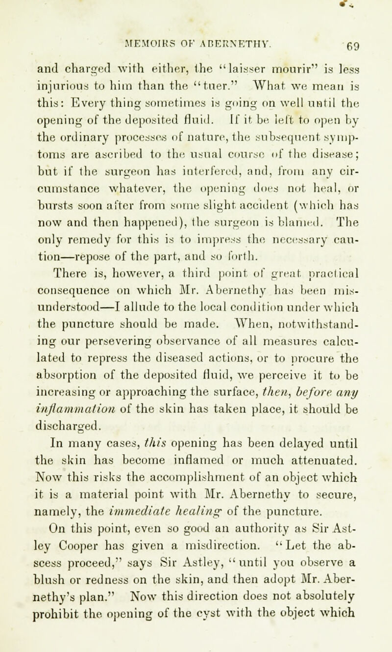 and charged with either, the laisser mourir is less injurious to him than the tuer. What, we mean is this: Every thing sometimes is going on well until the opening of the deposited fluid. If it be left to open by the ordinary processes of nature, the subsequent symp- toms are ascribed to the usual course of the disease; but if the surgeon has interfered, and, from any cir- cumstance whatever, the opening docs not heal, or bursts soon after from some slight accident (which has now and then happened), the surgeon is blamed. The only remedy for this is to impress the necessary cau- tion—repose of the part, and so forth. There is, however, a third point of great practical consequence on which Mr. Abernethy has been mis- understood—I allude to the local condition under which the puncture should be made. When, notwithstand- ing our persevering observance of all measures calcu- lated to repress the diseased actions, or to procure the absorption of the deposited fluid, we perceive it to be increasing or approaching the surface, then, before, any inflammation of the skin has taken place, it should be discharged. In many cases, this opening has been delayed until the skin has become inflamed or much attenuated. Now this risks the accomplishment of an object which it is a material point with Mr. Abernethy to secure, namely, the immediate healing- of the puncture. On this point, even so good an authority as Sir Ast- ley Cooper has given a misdirection. Let the ab- scess proceed, says Sir Astley, until you observe a blush or redness on the skin, and then adopt Mr. Aber- nethy's plan. Now this direction does not absolutely prohibit the opening of the cyst with the object which