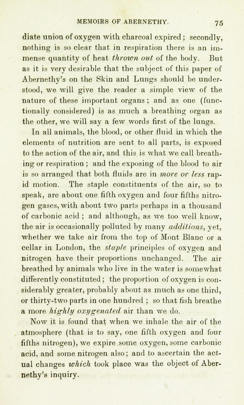 diate union of oxygen with charcoal expired ; secondly, nothing is so clear that in respiration there is an im- mense quantity of heat thrown out of the body. But as it is very desirable that the subject of this paper of Abernethy's on the Skin and Lungs should be under- stood, we will give the reader a simple view of the nature of these important organs ; and as one (func- tionally considered) is as much a breathing organ as the other, we will say a few words first of the lungs. In all animals, the blood, or other fluid in which the elements of nutrition are sent to all parts, is exposed to the action of the air, and this is what we call breath- ing or respiration ; and the exposing of the blood to air is so arranged that both fluids are in more or less rap- id motion. The staple constituents of the air, so to speak, are about one fifth oxygen and four fifths nitro- gen gases, with about two parts perhaps in a thousand of carbonic acid ; and although, as we too well know, the air is occasionally polluted by many additions, yet, whether we take air from the top of Mont Blanc or a cellar in London, the staple principles of oxygen and nitrogen have their proportions unchanged. The air breathed by animals who live in the water is somewhat differently constituted; the proportion of oxygen is con- siderably greater, probably about as much as one third, or thirty-two parts in one hundred ; so that fish breathe a more highly oxygenated air than we do. Now it is found that when we inhale the air of the atmosphere (that is to say, one fifth oxygen and four fifths nitrogen), we expire some oxygen, some carbonic acid, and some nitrogen also; and to ascertain the act- ual changes which took place was the object of Aber- nethy's inquiry.