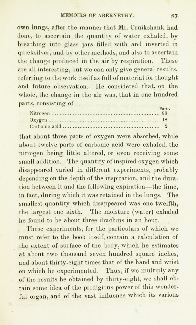 own lungs, after the manner that Mr. Cruikshank had done, to ascertain the quantity of water exhaled, by breathing into glass jars filled with and inverted in quicksilver, and by other methods, and also to ascertain the change produced in the air by respiration. These are all interesting, but we can only give general results, referring to the work itself as full of material for thought and future observation. He considered that, on the whole, the change in the air was, that in one hundred parts, consisting of Parts Nitrogen 80 Oxygen 18 Carbonic acid 2 that about three parts of oxygen were absorbed, while about twelve parts of carbonic acid were exhaled, the nitrogen being little altered, or even receiving some small addition. The quantity of inspired oxygen which disappeared varied in different experiments, probably depending on the depth of the inspiration, and the dura- tion between it and the following expiration—the time, in fact, during which it was retained in the lungs. The smallest quantity which disappeared was one twelfth, the largest one sixth. The moisture (water) exhaled he found to be about three drachms in an hour. These experiments, for the particulars of which we must refer to the book itself, contain a calculation of the extent of surface of the body, which he estimates at about two thousand seven hundred square inches, and about thirty-eight times that of the hand and wrist on which he experimented. Thus, if we multiply any of the results he obtained by thirty-eight, we shall ob- tain some idea of the prodigious power of this wonder- ful organ, and of the vast influence which its various