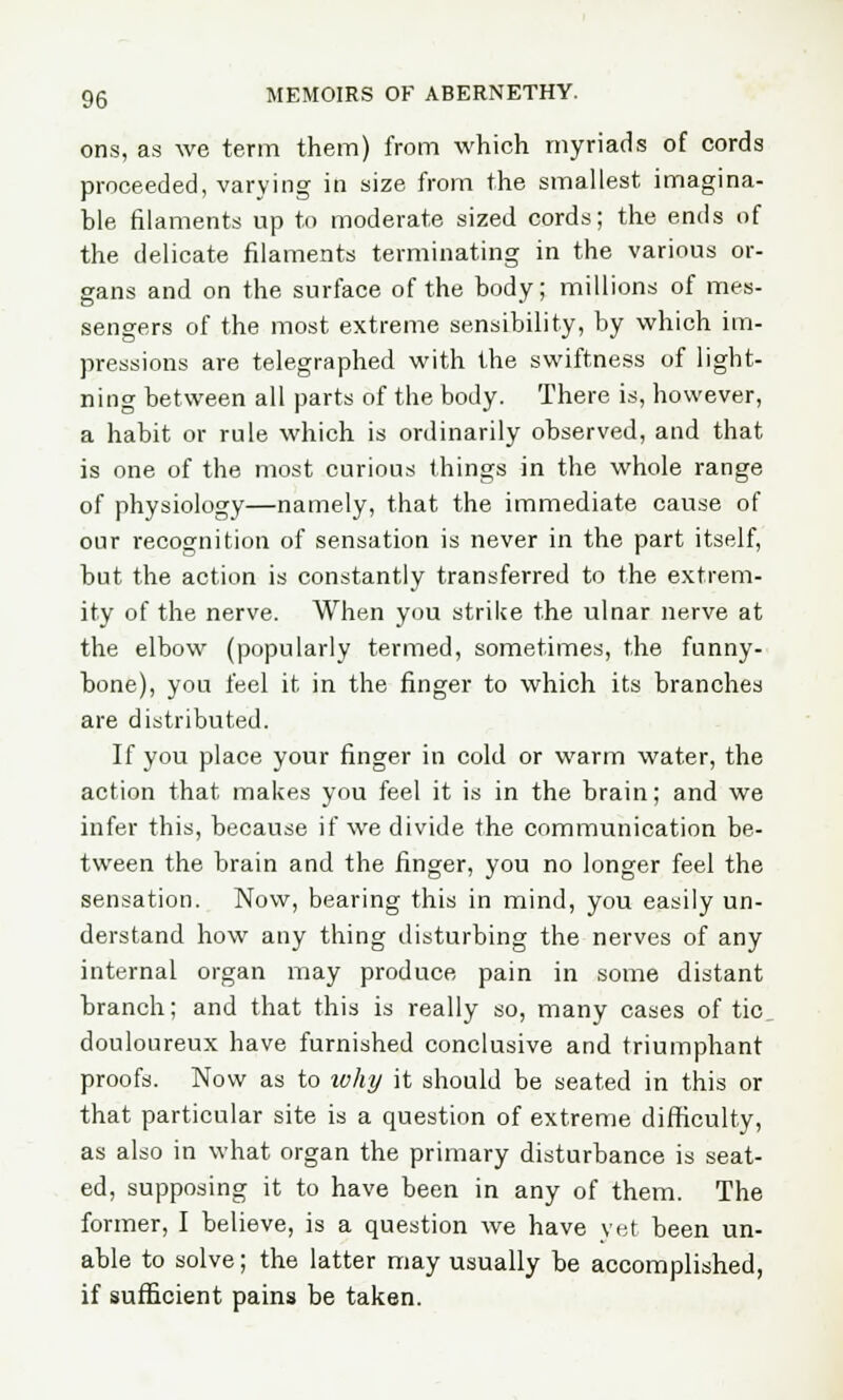 ons, as we term them) from which myriads of cords proceeded, varying in size from the smallest imagina- ble filaments up to moderate sized cords; the ends of the delicate filaments terminating in the various or- gans and on the surface of the body; millions of mes- sengers of the most extreme sensibility, by which im- pressions are telegraphed with the swiftness of light- ning between all parts of the body. There is, however, a habit or rule which is ordinarily observed, and that is one of the most curious things in the whole range of physiology—namely, that the immediate cause of our recognition of sensation is never in the part itself, but the action is constantly transferred to the extrem- ity of the nerve. When you strike the ulnar nerve at the elbow (popularly termed, sometimes, the funny- bone), you feel it in the finger to which its branches are distributed. If you place your finger in cold or warm water, the action that makes you feel it is in the brain; and we infer this, because if we divide the communication be- tween the brain and the finger, you no longer feel the sensation. Now, bearing this in mind, you easily un- derstand how any thing disturbing the nerves of any internal organ may produce pain in some distant branch; and that this is really so, many cases of tic douloureux have furnished conclusive and triumphant proofs. Now as to ivhy it should be seated in this or that particular site is a question of extreme difficulty, as also in what organ the primary disturbance is seat- ed, supposing it to have been in any of them. The former, I believe, is a question we have yet been un- able to solve; the latter may usually be accomplished, if sufficient pains be taken.