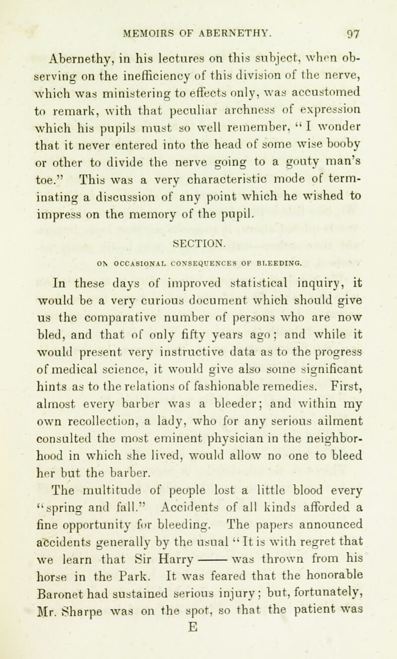 Abernethy, in his lectures on this subject, when ob- serving on the inefficiency of this division of the nerve, which was ministering to effects only, was accustomed to remark, with that peculiar archness of expression which his pupils must so well remember.  I wonder that it never entered into the head of some wise booby or other to divide the nerve going to a gouty man's toe. This was a very characteristic mode of term- inating a discussion of any point which he wished to impress on the memory of the pupil. SECTION. ON OCCASIONAL CONSEQUENCES OF BLEEDING. In these days of improved statistical inquiry, it would be a very curious document which should give us the comparative number of persons who are now bled, and that of only fifty years ago; and while it would present very instructive data as to the progress of medical science, it would give also some significant hints as to the relations of fashionable remedies. First, almost every barber was a bleeder; and within my own recollection, a lady, who for any serious ailment consulted the most eminent physician in the neighbor- hood in which she lived, would allow no one to bleed her but the barber. The multitude of people lost a little blood every spring and fall. Accidents of all kinds afforded a fine opportunity for bleeding. The papers announced accidents generally by the usual  It is with regret that we learn that Sir Harry was thrown from his horse in the Park. It was feared that the honorable Baronet had sustained serious injury; but, fortunately, Mr. Sharpe was on the spot, so that the patient was E