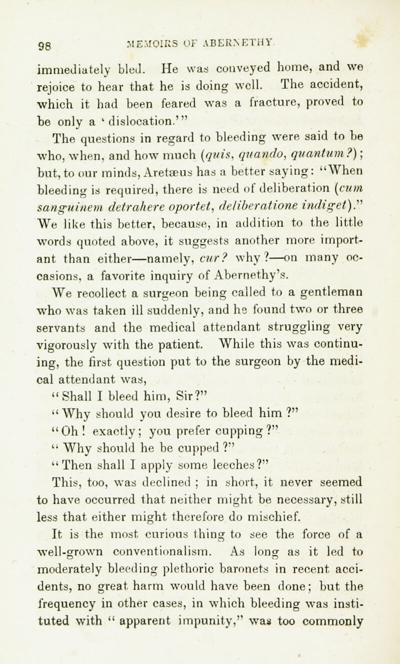 immediately bled. He was conveyed home, and we rejoice to hear that he is doing well. The accident, which it had been feared was a fracture, proved to be only a 'dislocation.' The questions in regard to bleeding were said to be who, when, and how much (quis, quando, quantum?); but, to our minds, Aretseus has a better saying: When bleeding is required, there is need of deliberation \cum sanguihem detrahere oportet, deliberations indiget). We like this better, because, in addition to the little words quoted above, it suggests another more import- ant than either—namely, cur? why?—on many oc- casions, a favorite inquiry of Abernethy's. We recollect a surgeon being called to a gentleman who was taken ill suddenly, and he found two or three servants and the medical attendant struggling very vigorously with the patient. While this was continu- ing, the first question put to the surgeon by the medi- cal attendant was, Shall I bleed him, Sir? Why should you desire to bleed him ? Oh! exactly; you prefer cupping ?  Why should he be cupped ? Then shall I apply some leeches? This, too, was declined ; in short, it never seemed to have occurred that neither might be necessary, still less that either might therefore do mischief. It is the most curious thing to see the force of a well-grown conventionalism. As long as it led to moderately bleeding plethoric baronets in recent acci- dents, no great harm would have been done; but the frequency in other cases, in which bleeding was insti- tuted with  apparent impunity, was too commonly