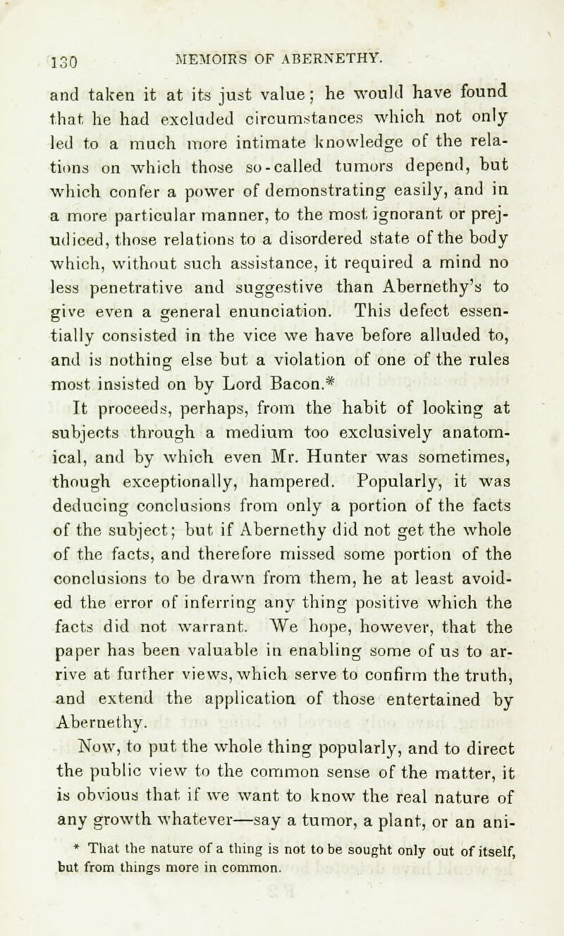 and taken it at its just value; he would have found that he had excluded circumstances which not only- led to a much more intimate knowledge of the rela- tions on which those so-called tumors depend, but which confer a power of demonstrating easily, and in a more particular manner, to the most ignorant or prej- udiced, those relations to a disordered state of the body which, without such assistance, it required a mind no less penetrative and suggestive than Abernethy's to give even a general enunciation. This defect essen- tially consisted in the vice we have before alluded to, and is nothing else but a violation of one of the rules most insisted on by Lord Bacon.* It proceeds, perhaps, from the habit of looking at subjects through a medium too exclusively anatom- ical, and by which even Mr. Hunter was sometimes, though exceptionally, hampered. Popularly, it was deducing conclusions from only a portion of the facts of the subject; but if Abernethy did not get the whole of the facts, and therefore missed some portion of the conclusions to be drawn from them, he at least avoid- ed the error of inferring any thing positive which the facts did not warrant. We hope, however, that the paper has been valuable in enabling some of us to ar- rive at further views, which serve to confirm the truth, and extend the application of those entertained by Abernethy. Now, to put the whole thing popularly, and to direct the public view to the common sense of the matter, it is obvious that if we want to know the real nature of any growth whatever—say a tumor, a plant, or an ani- * That the nature of a thing is not to be sought only out of itself, but from things more in common.